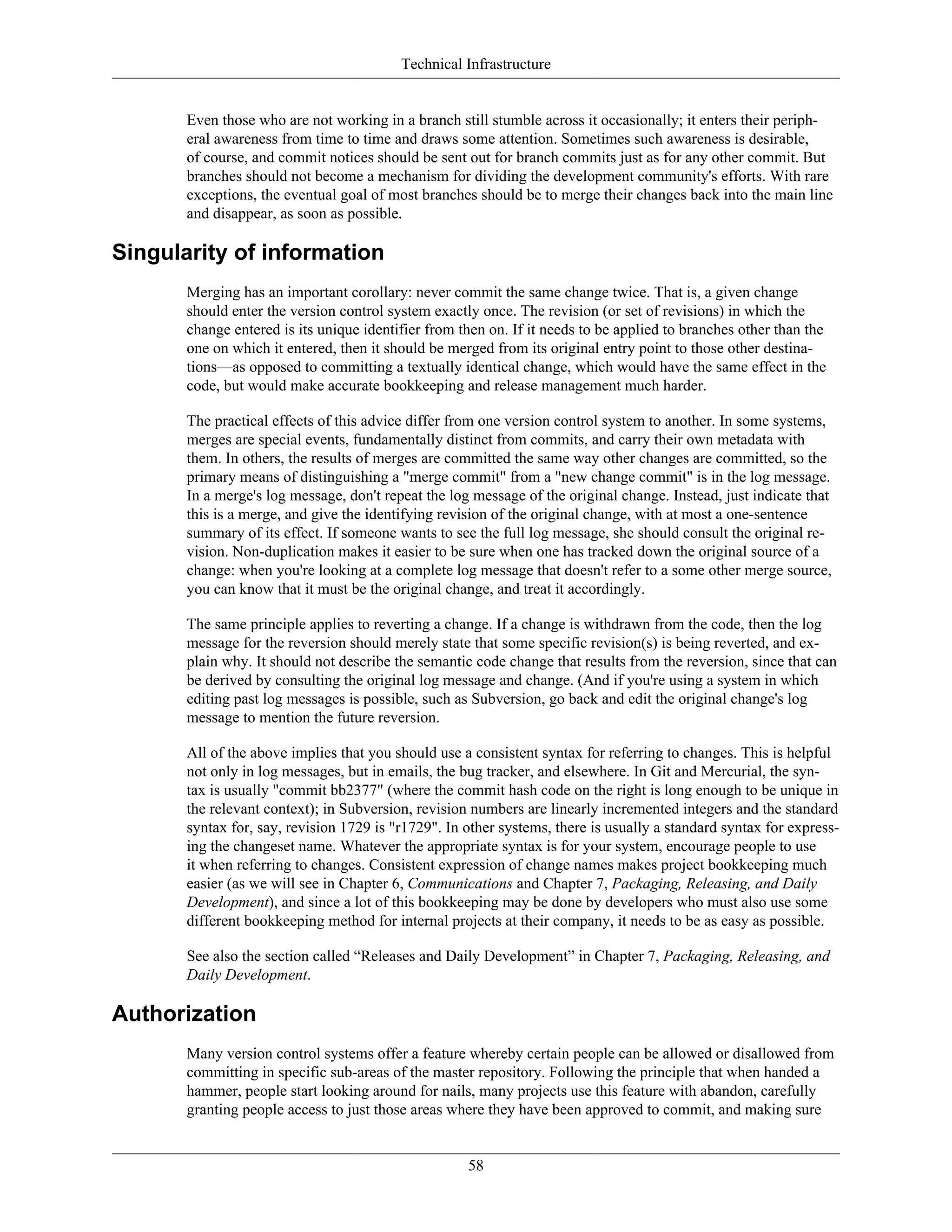 Technical Infrastructure
Even those who are not working in a branch still stumble across it occasionally; it enters their periph-
eral awareness from time to time and draws some attention. Sometimes such awareness is desirable,
of course, and commit notices should be sent out for branch commits just as for any other commit. But
branches should not become a mechanism for dividing the development community's efforts. With rare
exceptions, the eventual goal of most branches should be to merge their changes back into the main line
and disappear, as soon as possible.
Singularity of information
Merging has an important corollary: never commit the same change twice. That is, a given change
should enter the version control system exactly once. The revision (or set of revisions) in which the
change entered is its unique identifier from then on. If it needs to be applied to branches other than the
one on which it entered, then it should be merged from its original entry point to those other destina-
tions—as opposed to committing a textually identical change, which would have the same effect in the
code, but would make accurate bookkeeping and release management much harder.
The practical effects of this advice differ from one version control system to another. In some systems,
merges are special events, fundamentally distinct from commits, and carry their own metadata with
them. In others, the results of merges are committed the same way other changes are committed, so the
primary means of distinguishing a "merge commit" from a "new change commit" is in the log message.
In a merge's log message, don't repeat the log message of the original change. Instead, just indicate that
this is a merge, and give the identifying revision of the original change, with at most a one-sentence
summary of its effect. If someone wants to see the full log message, she should consult the original re-
vision. Non-duplication makes it easier to be sure when one has tracked down the original source of a
change: when you're looking at a complete log message that doesn't refer to a some other merge source,
you can know that it must be the original change, and treat it accordingly.
The same principle applies to reverting a change. If a change is withdrawn from the code, then the log
message for the reversion should merely state that some specific revision(s) is being reverted, and ex-
plain why. It should not describe the semantic code change that results from the reversion, since that can
be derived by consulting the original log message and change. (And if you're using a system in which
editing past log messages is possible, such as Subversion, go back and edit the original change's log
message to mention the future reversion.
All of the above implies that you should use a consistent syntax for referring to changes. This is helpful
not only in log messages, but in emails, the bug tracker, and elsewhere. In Git and Mercurial, the syn-
tax is usually "commit bb2377" (where the commit hash code on the right is long enough to be unique in
the relevant context); in Subversion, revision numbers are linearly incremented integers and the standard
syntax for, say, revision 1729 is "r1729". In other systems, there is usually a standard syntax for express-
ing the changeset name. Whatever the appropriate syntax is for your system, encourage people to use
it when referring to changes. Consistent expression of change names makes project bookkeeping much
easier (as we will see in Chapter 6, Communications and Chapter 7, Packaging, Releasing, and Daily
Development), and since a lot of this bookkeeping may be done by developers who must also use some
different bookkeeping method for internal projects at their company, it needs to be as easy as possible.
See also the section called “Releases and Daily Development” in Chapter 7, Packaging, Releasing, and
Daily Development.
Authorization
Many version control systems offer a feature whereby certain people can be allowed or disallowed from
committing in specific sub-areas of the master repository. Following the principle that when handed a
hammer, people start looking around for nails, many projects use this feature with abandon, carefully
granting people access to just those areas where they have been approved to commit, and making sure
58
 