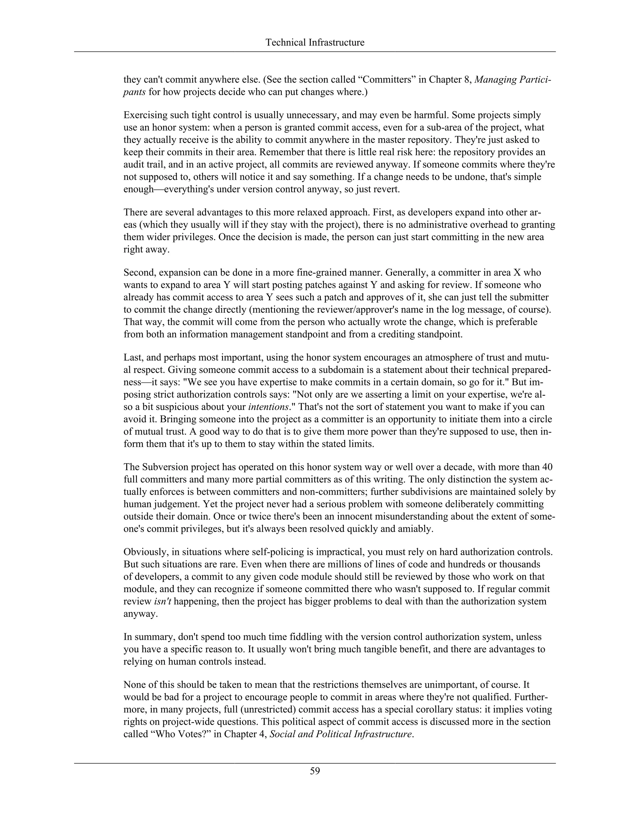 Technical Infrastructure
they can't commit anywhere else. (See the section called “Committers” in Chapter 8, Managing Partici-
pants for how projects decide who can put changes where.)
Exercising such tight control is usually unnecessary, and may even be harmful. Some projects simply
use an honor system: when a person is granted commit access, even for a sub-area of the project, what
they actually receive is the ability to commit anywhere in the master repository. They're just asked to
keep their commits in their area. Remember that there is little real risk here: the repository provides an
audit trail, and in an active project, all commits are reviewed anyway. If someone commits where they're
not supposed to, others will notice it and say something. If a change needs to be undone, that's simple
enough—everything's under version control anyway, so just revert.
There are several advantages to this more relaxed approach. First, as developers expand into other ar-
eas (which they usually will if they stay with the project), there is no administrative overhead to granting
them wider privileges. Once the decision is made, the person can just start committing in the new area
right away.
Second, expansion can be done in a more fine-grained manner. Generally, a committer in area X who
wants to expand to area Y will start posting patches against Y and asking for review. If someone who
already has commit access to area Y sees such a patch and approves of it, she can just tell the submitter
to commit the change directly (mentioning the reviewer/approver's name in the log message, of course).
That way, the commit will come from the person who actually wrote the change, which is preferable
from both an information management standpoint and from a crediting standpoint.
Last, and perhaps most important, using the honor system encourages an atmosphere of trust and mutu-
al respect. Giving someone commit access to a subdomain is a statement about their technical prepared-
ness—it says: "We see you have expertise to make commits in a certain domain, so go for it." But im-
posing strict authorization controls says: "Not only are we asserting a limit on your expertise, we're al-
so a bit suspicious about your intentions." That's not the sort of statement you want to make if you can
avoid it. Bringing someone into the project as a committer is an opportunity to initiate them into a circle
of mutual trust. A good way to do that is to give them more power than they're supposed to use, then in-
form them that it's up to them to stay within the stated limits.
The Subversion project has operated on this honor system way or well over a decade, with more than 40
full committers and many more partial committers as of this writing. The only distinction the system ac-
tually enforces is between committers and non-committers; further subdivisions are maintained solely by
human judgement. Yet the project never had a serious problem with someone deliberately committing
outside their domain. Once or twice there's been an innocent misunderstanding about the extent of some-
one's commit privileges, but it's always been resolved quickly and amiably.
Obviously, in situations where self-policing is impractical, you must rely on hard authorization controls.
But such situations are rare. Even when there are millions of lines of code and hundreds or thousands
of developers, a commit to any given code module should still be reviewed by those who work on that
module, and they can recognize if someone committed there who wasn't supposed to. If regular commit
review isn't happening, then the project has bigger problems to deal with than the authorization system
anyway.
In summary, don't spend too much time fiddling with the version control authorization system, unless
you have a specific reason to. It usually won't bring much tangible benefit, and there are advantages to
relying on human controls instead.
None of this should be taken to mean that the restrictions themselves are unimportant, of course. It
would be bad for a project to encourage people to commit in areas where they're not qualified. Further-
more, in many projects, full (unrestricted) commit access has a special corollary status: it implies voting
rights on project-wide questions. This political aspect of commit access is discussed more in the section
called “Who Votes?” in Chapter 4, Social and Political Infrastructure.
59
 