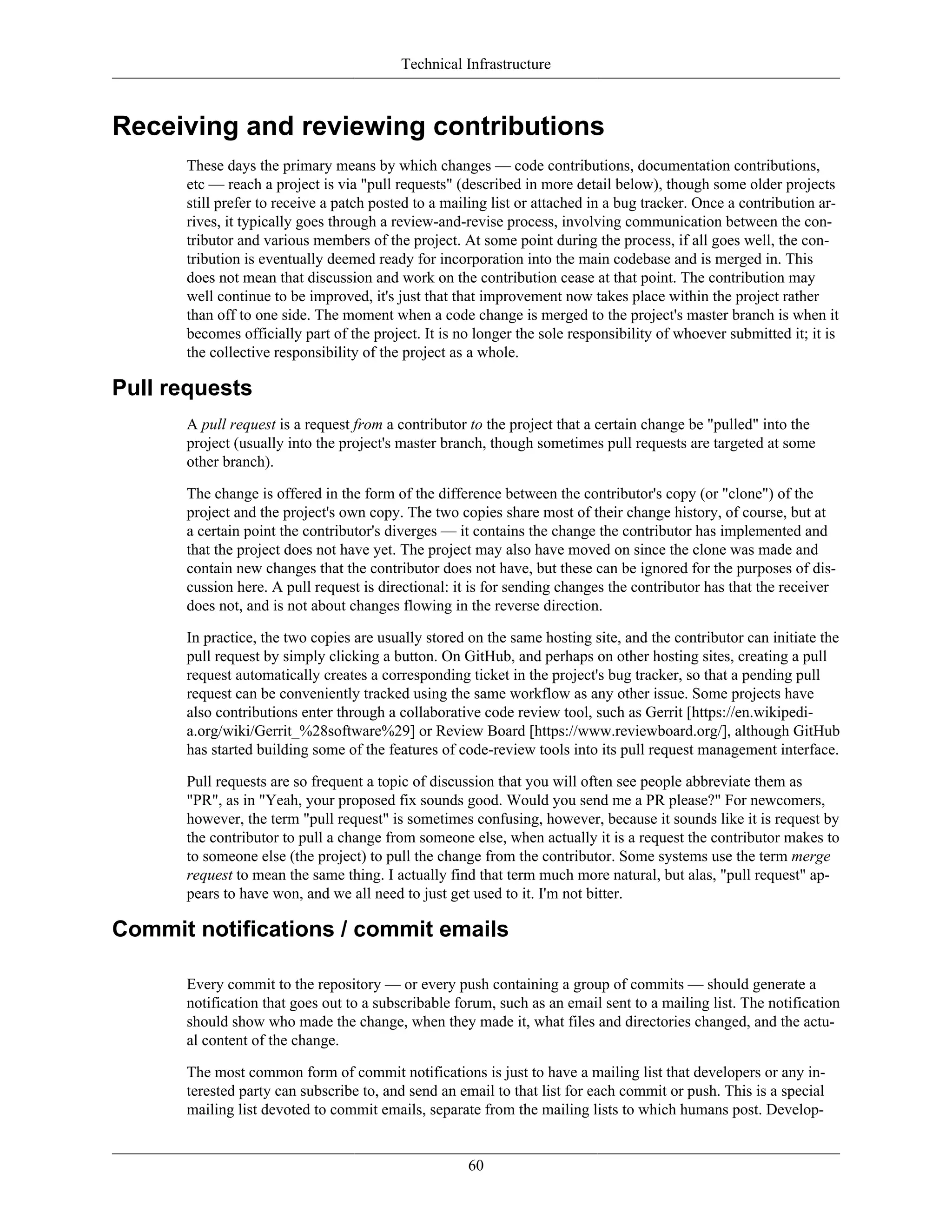 Technical Infrastructure
Receiving and reviewing contributions
These days the primary means by which changes — code contributions, documentation contributions,
etc — reach a project is via "pull requests" (described in more detail below), though some older projects
still prefer to receive a patch posted to a mailing list or attached in a bug tracker. Once a contribution ar-
rives, it typically goes through a review-and-revise process, involving communication between the con-
tributor and various members of the project. At some point during the process, if all goes well, the con-
tribution is eventually deemed ready for incorporation into the main codebase and is merged in. This
does not mean that discussion and work on the contribution cease at that point. The contribution may
well continue to be improved, it's just that that improvement now takes place within the project rather
than off to one side. The moment when a code change is merged to the project's master branch is when it
becomes officially part of the project. It is no longer the sole responsibility of whoever submitted it; it is
the collective responsibility of the project as a whole.
Pull requests
A pull request is a request from a contributor to the project that a certain change be "pulled" into the
project (usually into the project's master branch, though sometimes pull requests are targeted at some
other branch).
The change is offered in the form of the difference between the contributor's copy (or "clone") of the
project and the project's own copy. The two copies share most of their change history, of course, but at
a certain point the contributor's diverges — it contains the change the contributor has implemented and
that the project does not have yet. The project may also have moved on since the clone was made and
contain new changes that the contributor does not have, but these can be ignored for the purposes of dis-
cussion here. A pull request is directional: it is for sending changes the contributor has that the receiver
does not, and is not about changes flowing in the reverse direction.
In practice, the two copies are usually stored on the same hosting site, and the contributor can initiate the
pull request by simply clicking a button. On GitHub, and perhaps on other hosting sites, creating a pull
request automatically creates a corresponding ticket in the project's bug tracker, so that a pending pull
request can be conveniently tracked using the same workflow as any other issue. Some projects have
also contributions enter through a collaborative code review tool, such as Gerrit [https://en.wikipedi-
a.org/wiki/Gerrit_%28software%29] or Review Board [https://www.reviewboard.org/], although GitHub
has started building some of the features of code-review tools into its pull request management interface.
Pull requests are so frequent a topic of discussion that you will often see people abbreviate them as
"PR", as in "Yeah, your proposed fix sounds good. Would you send me a PR please?" For newcomers,
however, the term "pull request" is sometimes confusing, however, because it sounds like it is request by
the contributor to pull a change from someone else, when actually it is a request the contributor makes to
to someone else (the project) to pull the change from the contributor. Some systems use the term merge
request to mean the same thing. I actually find that term much more natural, but alas, "pull request" ap-
pears to have won, and we all need to just get used to it. I'm not bitter.
Commit notifications / commit emails
Every commit to the repository — or every push containing a group of commits — should generate a
notification that goes out to a subscribable forum, such as an email sent to a mailing list. The notification
should show who made the change, when they made it, what files and directories changed, and the actu-
al content of the change.
The most common form of commit notifications is just to have a mailing list that developers or any in-
terested party can subscribe to, and send an email to that list for each commit or push. This is a special
mailing list devoted to commit emails, separate from the mailing lists to which humans post. Develop-
60
 
