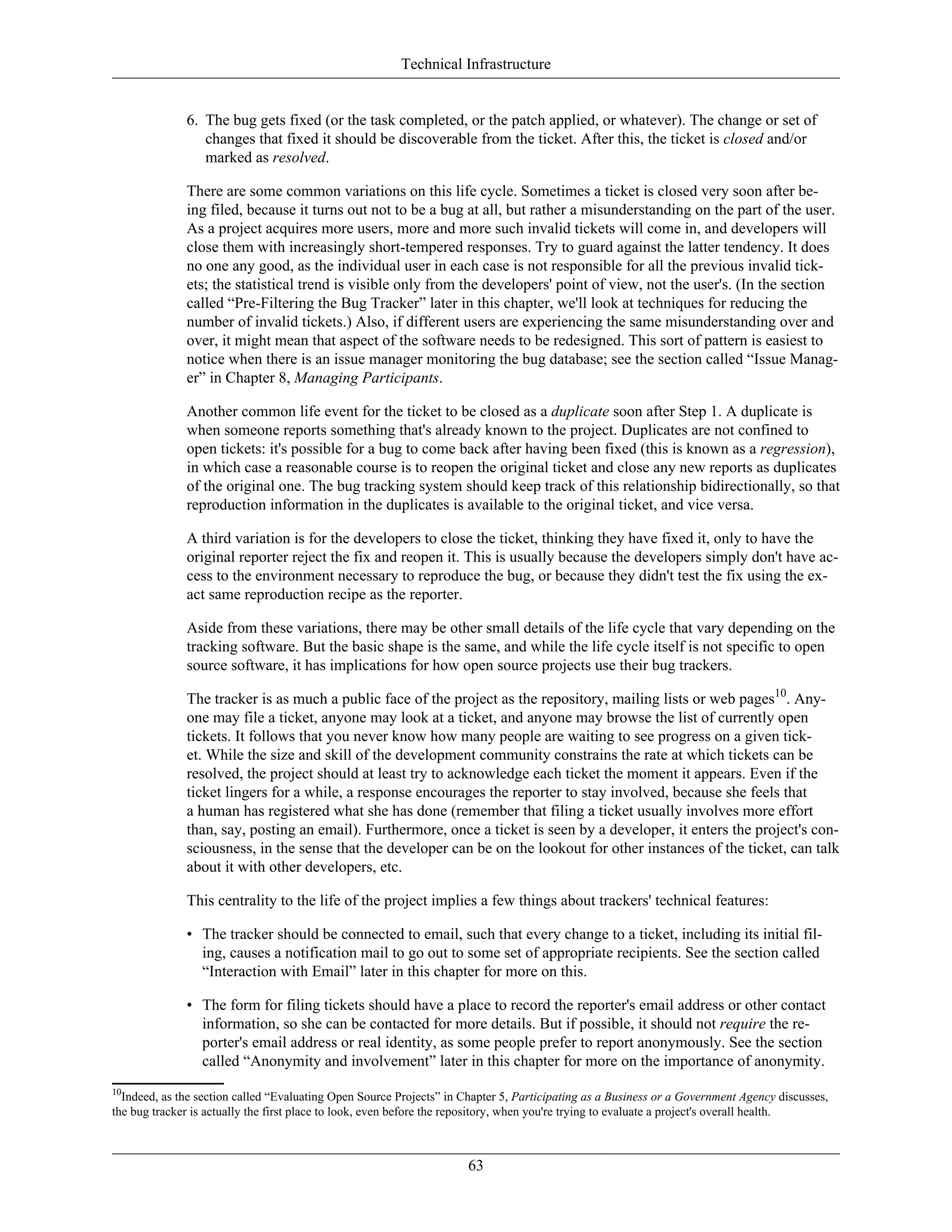 Technical Infrastructure
6. The bug gets fixed (or the task completed, or the patch applied, or whatever). The change or set of
changes that fixed it should be discoverable from the ticket. After this, the ticket is closed and/or
marked as resolved.
There are some common variations on this life cycle. Sometimes a ticket is closed very soon after be-
ing filed, because it turns out not to be a bug at all, but rather a misunderstanding on the part of the user.
As a project acquires more users, more and more such invalid tickets will come in, and developers will
close them with increasingly short-tempered responses. Try to guard against the latter tendency. It does
no one any good, as the individual user in each case is not responsible for all the previous invalid tick-
ets; the statistical trend is visible only from the developers' point of view, not the user's. (In the section
called “Pre-Filtering the Bug Tracker” later in this chapter, we'll look at techniques for reducing the
number of invalid tickets.) Also, if different users are experiencing the same misunderstanding over and
over, it might mean that aspect of the software needs to be redesigned. This sort of pattern is easiest to
notice when there is an issue manager monitoring the bug database; see the section called “Issue Manag-
er” in Chapter 8, Managing Participants.
Another common life event for the ticket to be closed as a duplicate soon after Step 1. A duplicate is
when someone reports something that's already known to the project. Duplicates are not confined to
open tickets: it's possible for a bug to come back after having been fixed (this is known as a regression),
in which case a reasonable course is to reopen the original ticket and close any new reports as duplicates
of the original one. The bug tracking system should keep track of this relationship bidirectionally, so that
reproduction information in the duplicates is available to the original ticket, and vice versa.
A third variation is for the developers to close the ticket, thinking they have fixed it, only to have the
original reporter reject the fix and reopen it. This is usually because the developers simply don't have ac-
cess to the environment necessary to reproduce the bug, or because they didn't test the fix using the ex-
act same reproduction recipe as the reporter.
Aside from these variations, there may be other small details of the life cycle that vary depending on the
tracking software. But the basic shape is the same, and while the life cycle itself is not specific to open
source software, it has implications for how open source projects use their bug trackers.
The tracker is as much a public face of the project as the repository, mailing lists or web pages10
. Any-
one may file a ticket, anyone may look at a ticket, and anyone may browse the list of currently open
tickets. It follows that you never know how many people are waiting to see progress on a given tick-
et. While the size and skill of the development community constrains the rate at which tickets can be
resolved, the project should at least try to acknowledge each ticket the moment it appears. Even if the
ticket lingers for a while, a response encourages the reporter to stay involved, because she feels that
a human has registered what she has done (remember that filing a ticket usually involves more effort
than, say, posting an email). Furthermore, once a ticket is seen by a developer, it enters the project's con-
sciousness, in the sense that the developer can be on the lookout for other instances of the ticket, can talk
about it with other developers, etc.
This centrality to the life of the project implies a few things about trackers' technical features:
• The tracker should be connected to email, such that every change to a ticket, including its initial fil-
ing, causes a notification mail to go out to some set of appropriate recipients. See the section called
“Interaction with Email” later in this chapter for more on this.
• The form for filing tickets should have a place to record the reporter's email address or other contact
information, so she can be contacted for more details. But if possible, it should not require the re-
porter's email address or real identity, as some people prefer to report anonymously. See the section
called “Anonymity and involvement” later in this chapter for more on the importance of anonymity.
10
Indeed, as the section called “Evaluating Open Source Projects” in Chapter 5, Participating as a Business or a Government Agency discusses,
the bug tracker is actually the first place to look, even before the repository, when you're trying to evaluate a project's overall health.
63
 