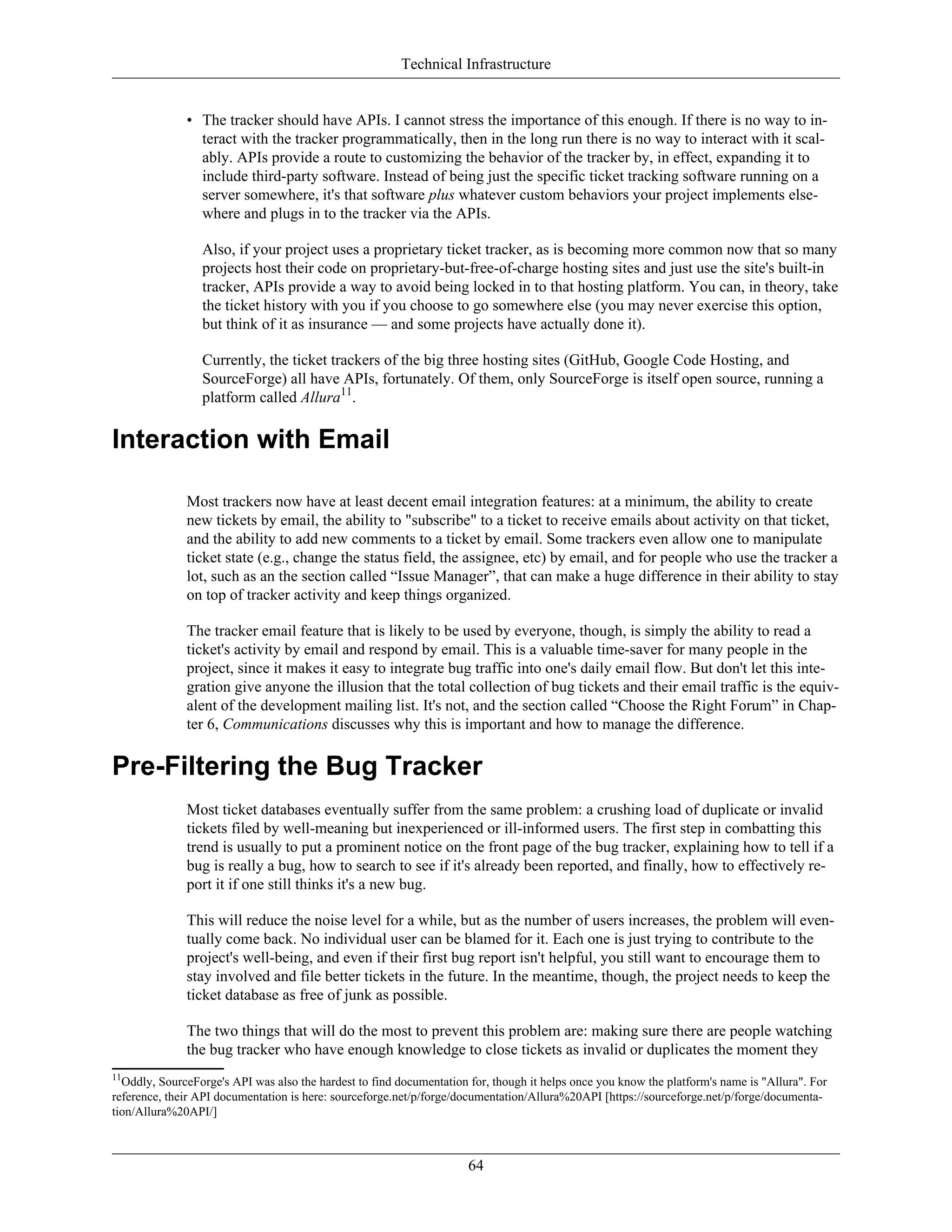 Technical Infrastructure
• The tracker should have APIs. I cannot stress the importance of this enough. If there is no way to in-
teract with the tracker programmatically, then in the long run there is no way to interact with it scal-
ably. APIs provide a route to customizing the behavior of the tracker by, in effect, expanding it to
include third-party software. Instead of being just the specific ticket tracking software running on a
server somewhere, it's that software plus whatever custom behaviors your project implements else-
where and plugs in to the tracker via the APIs.
Also, if your project uses a proprietary ticket tracker, as is becoming more common now that so many
projects host their code on proprietary-but-free-of-charge hosting sites and just use the site's built-in
tracker, APIs provide a way to avoid being locked in to that hosting platform. You can, in theory, take
the ticket history with you if you choose to go somewhere else (you may never exercise this option,
but think of it as insurance — and some projects have actually done it).
Currently, the ticket trackers of the big three hosting sites (GitHub, Google Code Hosting, and
SourceForge) all have APIs, fortunately. Of them, only SourceForge is itself open source, running a
platform called Allura11
.
Interaction with Email
Most trackers now have at least decent email integration features: at a minimum, the ability to create
new tickets by email, the ability to "subscribe" to a ticket to receive emails about activity on that ticket,
and the ability to add new comments to a ticket by email. Some trackers even allow one to manipulate
ticket state (e.g., change the status field, the assignee, etc) by email, and for people who use the tracker a
lot, such as an the section called “Issue Manager”, that can make a huge difference in their ability to stay
on top of tracker activity and keep things organized.
The tracker email feature that is likely to be used by everyone, though, is simply the ability to read a
ticket's activity by email and respond by email. This is a valuable time-saver for many people in the
project, since it makes it easy to integrate bug traffic into one's daily email flow. But don't let this inte-
gration give anyone the illusion that the total collection of bug tickets and their email traffic is the equiv-
alent of the development mailing list. It's not, and the section called “Choose the Right Forum” in Chap-
ter 6, Communications discusses why this is important and how to manage the difference.
Pre-Filtering the Bug Tracker
Most ticket databases eventually suffer from the same problem: a crushing load of duplicate or invalid
tickets filed by well-meaning but inexperienced or ill-informed users. The first step in combatting this
trend is usually to put a prominent notice on the front page of the bug tracker, explaining how to tell if a
bug is really a bug, how to search to see if it's already been reported, and finally, how to effectively re-
port it if one still thinks it's a new bug.
This will reduce the noise level for a while, but as the number of users increases, the problem will even-
tually come back. No individual user can be blamed for it. Each one is just trying to contribute to the
project's well-being, and even if their first bug report isn't helpful, you still want to encourage them to
stay involved and file better tickets in the future. In the meantime, though, the project needs to keep the
ticket database as free of junk as possible.
The two things that will do the most to prevent this problem are: making sure there are people watching
the bug tracker who have enough knowledge to close tickets as invalid or duplicates the moment they
11
Oddly, SourceForge's API was also the hardest to find documentation for, though it helps once you know the platform's name is "Allura". For
reference, their API documentation is here: sourceforge.net/p/forge/documentation/Allura%20API [https://sourceforge.net/p/forge/documenta-
tion/Allura%20API/]
64
 