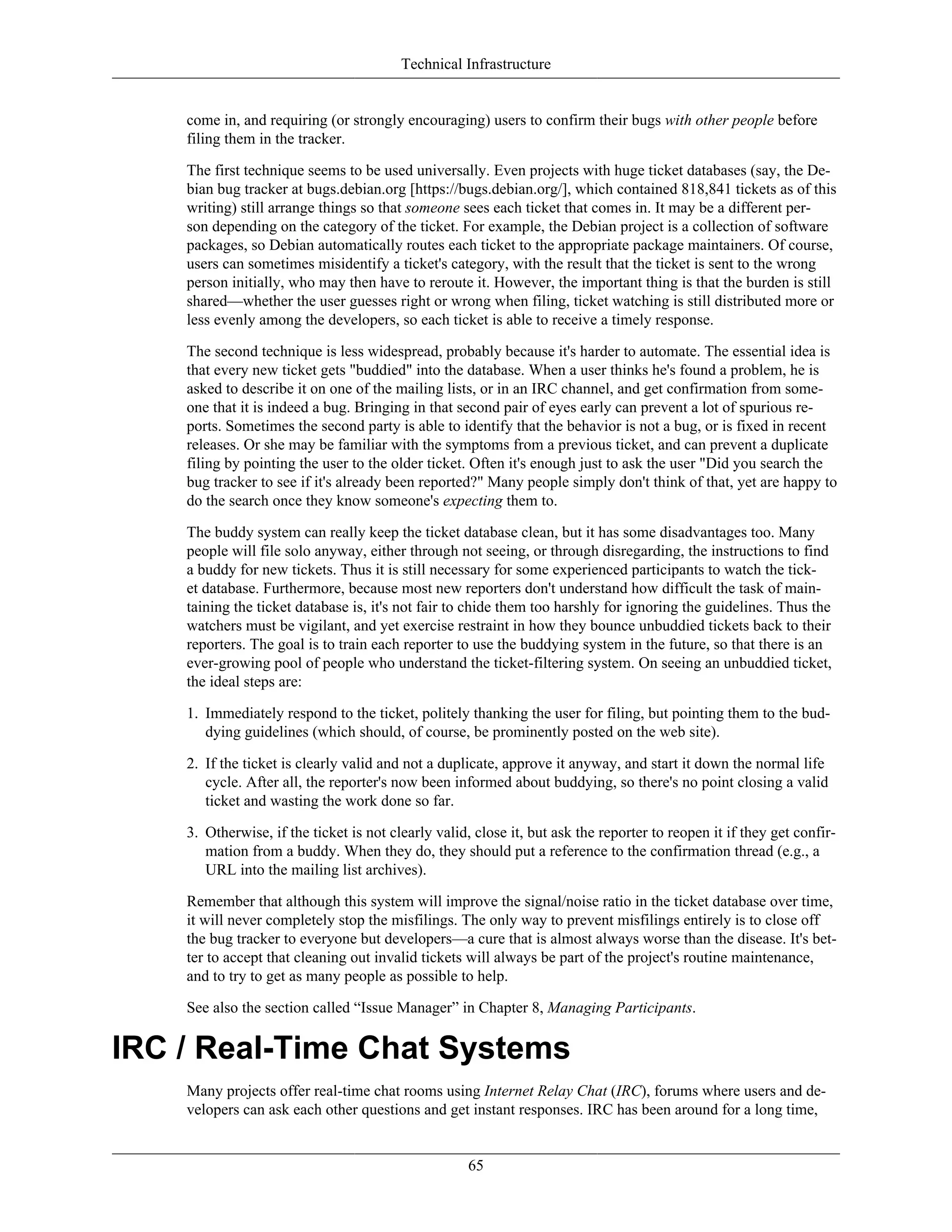 Technical Infrastructure
come in, and requiring (or strongly encouraging) users to confirm their bugs with other people before
filing them in the tracker.
The first technique seems to be used universally. Even projects with huge ticket databases (say, the De-
bian bug tracker at bugs.debian.org [https://bugs.debian.org/], which contained 818,841 tickets as of this
writing) still arrange things so that someone sees each ticket that comes in. It may be a different per-
son depending on the category of the ticket. For example, the Debian project is a collection of software
packages, so Debian automatically routes each ticket to the appropriate package maintainers. Of course,
users can sometimes misidentify a ticket's category, with the result that the ticket is sent to the wrong
person initially, who may then have to reroute it. However, the important thing is that the burden is still
shared—whether the user guesses right or wrong when filing, ticket watching is still distributed more or
less evenly among the developers, so each ticket is able to receive a timely response.
The second technique is less widespread, probably because it's harder to automate. The essential idea is
that every new ticket gets "buddied" into the database. When a user thinks he's found a problem, he is
asked to describe it on one of the mailing lists, or in an IRC channel, and get confirmation from some-
one that it is indeed a bug. Bringing in that second pair of eyes early can prevent a lot of spurious re-
ports. Sometimes the second party is able to identify that the behavior is not a bug, or is fixed in recent
releases. Or she may be familiar with the symptoms from a previous ticket, and can prevent a duplicate
filing by pointing the user to the older ticket. Often it's enough just to ask the user "Did you search the
bug tracker to see if it's already been reported?" Many people simply don't think of that, yet are happy to
do the search once they know someone's expecting them to.
The buddy system can really keep the ticket database clean, but it has some disadvantages too. Many
people will file solo anyway, either through not seeing, or through disregarding, the instructions to find
a buddy for new tickets. Thus it is still necessary for some experienced participants to watch the tick-
et database. Furthermore, because most new reporters don't understand how difficult the task of main-
taining the ticket database is, it's not fair to chide them too harshly for ignoring the guidelines. Thus the
watchers must be vigilant, and yet exercise restraint in how they bounce unbuddied tickets back to their
reporters. The goal is to train each reporter to use the buddying system in the future, so that there is an
ever-growing pool of people who understand the ticket-filtering system. On seeing an unbuddied ticket,
the ideal steps are:
1. Immediately respond to the ticket, politely thanking the user for filing, but pointing them to the bud-
dying guidelines (which should, of course, be prominently posted on the web site).
2. If the ticket is clearly valid and not a duplicate, approve it anyway, and start it down the normal life
cycle. After all, the reporter's now been informed about buddying, so there's no point closing a valid
ticket and wasting the work done so far.
3. Otherwise, if the ticket is not clearly valid, close it, but ask the reporter to reopen it if they get confir-
mation from a buddy. When they do, they should put a reference to the confirmation thread (e.g., a
URL into the mailing list archives).
Remember that although this system will improve the signal/noise ratio in the ticket database over time,
it will never completely stop the misfilings. The only way to prevent misfilings entirely is to close off
the bug tracker to everyone but developers—a cure that is almost always worse than the disease. It's bet-
ter to accept that cleaning out invalid tickets will always be part of the project's routine maintenance,
and to try to get as many people as possible to help.
See also the section called “Issue Manager” in Chapter 8, Managing Participants.
IRC / Real-Time Chat Systems
Many projects offer real-time chat rooms using Internet Relay Chat (IRC), forums where users and de-
velopers can ask each other questions and get instant responses. IRC has been around for a long time,
65
 