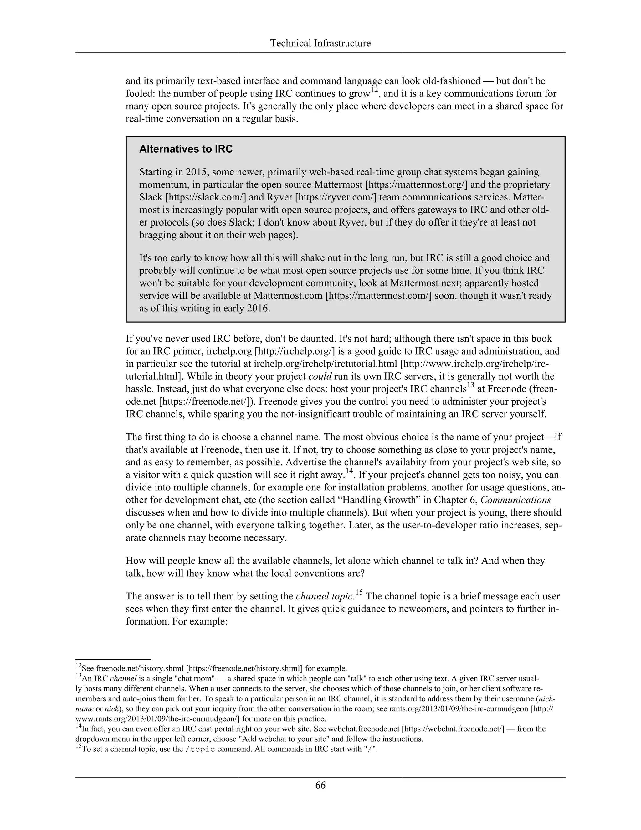 Technical Infrastructure
and its primarily text-based interface and command language can look old-fashioned — but don't be
fooled: the number of people using IRC continues to grow12
, and it is a key communications forum for
many open source projects. It's generally the only place where developers can meet in a shared space for
real-time conversation on a regular basis.
Alternatives to IRC
Starting in 2015, some newer, primarily web-based real-time group chat systems began gaining
momentum, in particular the open source Mattermost [https://mattermost.org/] and the proprietary
Slack [https://slack.com/] and Ryver [https://ryver.com/] team communications services. Matter-
most is increasingly popular with open source projects, and offers gateways to IRC and other old-
er protocols (so does Slack; I don't know about Ryver, but if they do offer it they're at least not
bragging about it on their web pages).
It's too early to know how all this will shake out in the long run, but IRC is still a good choice and
probably will continue to be what most open source projects use for some time. If you think IRC
won't be suitable for your development community, look at Mattermost next; apparently hosted
service will be available at Mattermost.com [https://mattermost.com/] soon, though it wasn't ready
as of this writing in early 2016.
If you've never used IRC before, don't be daunted. It's not hard; although there isn't space in this book
for an IRC primer, irchelp.org [http://irchelp.org/] is a good guide to IRC usage and administration, and
in particular see the tutorial at irchelp.org/irchelp/irctutorial.html [http://www.irchelp.org/irchelp/irc-
tutorial.html]. While in theory your project could run its own IRC servers, it is generally not worth the
hassle. Instead, just do what everyone else does: host your project's IRC channels13
at Freenode (freen-
ode.net [https://freenode.net/]). Freenode gives you the control you need to administer your project's
IRC channels, while sparing you the not-insignificant trouble of maintaining an IRC server yourself.
The first thing to do is choose a channel name. The most obvious choice is the name of your project—if
that's available at Freenode, then use it. If not, try to choose something as close to your project's name,
and as easy to remember, as possible. Advertise the channel's availabity from your project's web site, so
a visitor with a quick question will see it right away.14
. If your project's channel gets too noisy, you can
divide into multiple channels, for example one for installation problems, another for usage questions, an-
other for development chat, etc (the section called “Handling Growth” in Chapter 6, Communications
discusses when and how to divide into multiple channels). But when your project is young, there should
only be one channel, with everyone talking together. Later, as the user-to-developer ratio increases, sep-
arate channels may become necessary.
How will people know all the available channels, let alone which channel to talk in? And when they
talk, how will they know what the local conventions are?
The answer is to tell them by setting the channel topic.15
The channel topic is a brief message each user
sees when they first enter the channel. It gives quick guidance to newcomers, and pointers to further in-
formation. For example:
12
See freenode.net/history.shtml [https://freenode.net/history.shtml] for example.
13
An IRC channel is a single "chat room" — a shared space in which people can "talk" to each other using text. A given IRC server usual-
ly hosts many different channels. When a user connects to the server, she chooses which of those channels to join, or her client software re-
members and auto-joins them for her. To speak to a particular person in an IRC channel, it is standard to address them by their username (nick-
name or nick), so they can pick out your inquiry from the other conversation in the room; see rants.org/2013/01/09/the-irc-curmudgeon [http://
www.rants.org/2013/01/09/the-irc-curmudgeon/] for more on this practice.
14
In fact, you can even offer an IRC chat portal right on your web site. See webchat.freenode.net [https://webchat.freenode.net/] — from the
dropdown menu in the upper left corner, choose "Add webchat to your site" and follow the instructions.
15
To set a channel topic, use the /topic command. All commands in IRC start with "/".
66
 