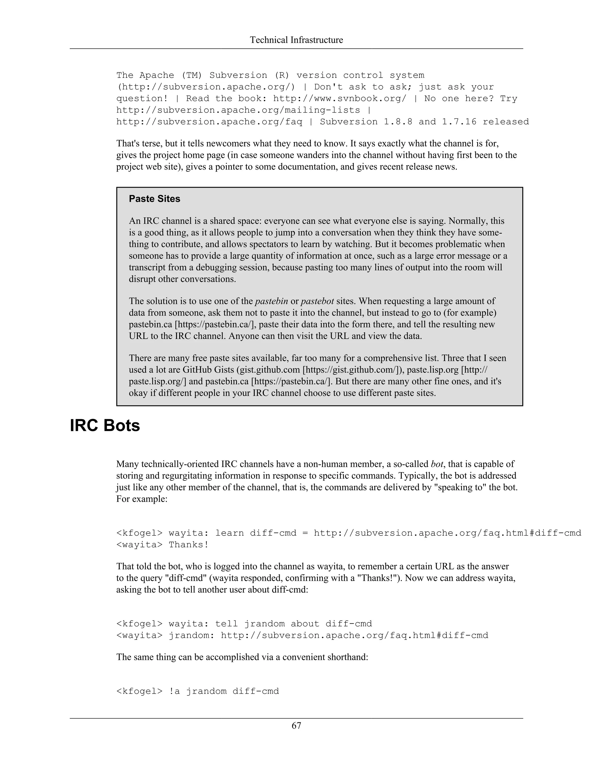 Technical Infrastructure
The Apache (TM) Subversion (R) version control system
(http://subversion.apache.org/) | Don't ask to ask; just ask your
question! | Read the book: http://www.svnbook.org/ | No one here? Try
http://subversion.apache.org/mailing-lists |
http://subversion.apache.org/faq | Subversion 1.8.8 and 1.7.16 released
That's terse, but it tells newcomers what they need to know. It says exactly what the channel is for,
gives the project home page (in case someone wanders into the channel without having first been to the
project web site), gives a pointer to some documentation, and gives recent release news.
Paste Sites
An IRC channel is a shared space: everyone can see what everyone else is saying. Normally, this
is a good thing, as it allows people to jump into a conversation when they think they have some-
thing to contribute, and allows spectators to learn by watching. But it becomes problematic when
someone has to provide a large quantity of information at once, such as a large error message or a
transcript from a debugging session, because pasting too many lines of output into the room will
disrupt other conversations.
The solution is to use one of the pastebin or pastebot sites. When requesting a large amount of
data from someone, ask them not to paste it into the channel, but instead to go to (for example)
pastebin.ca [https://pastebin.ca/], paste their data into the form there, and tell the resulting new
URL to the IRC channel. Anyone can then visit the URL and view the data.
There are many free paste sites available, far too many for a comprehensive list. Three that I seen
used a lot are GitHub Gists (gist.github.com [https://gist.github.com/]), paste.lisp.org [http://
paste.lisp.org/] and pastebin.ca [https://pastebin.ca/]. But there are many other fine ones, and it's
okay if different people in your IRC channel choose to use different paste sites.
IRC Bots
Many technically-oriented IRC channels have a non-human member, a so-called bot, that is capable of
storing and regurgitating information in response to specific commands. Typically, the bot is addressed
just like any other member of the channel, that is, the commands are delivered by "speaking to" the bot.
For example:
<kfogel> wayita: learn diff-cmd = http://subversion.apache.org/faq.html#diff-cmd
<wayita> Thanks!
That told the bot, who is logged into the channel as wayita, to remember a certain URL as the answer
to the query "diff-cmd" (wayita responded, confirming with a "Thanks!"). Now we can address wayita,
asking the bot to tell another user about diff-cmd:
<kfogel> wayita: tell jrandom about diff-cmd
<wayita> jrandom: http://subversion.apache.org/faq.html#diff-cmd
The same thing can be accomplished via a convenient shorthand:
<kfogel> !a jrandom diff-cmd
67
 