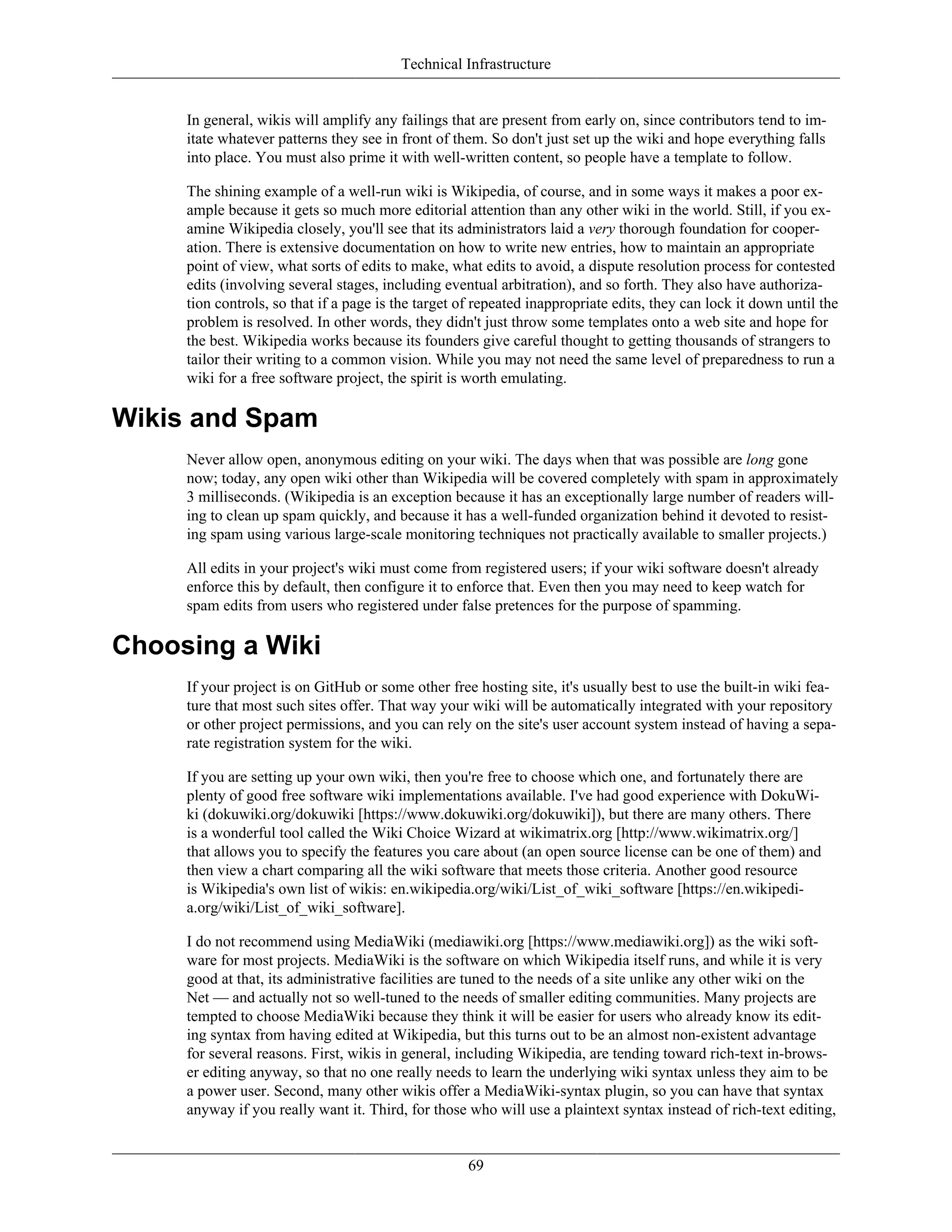Technical Infrastructure
In general, wikis will amplify any failings that are present from early on, since contributors tend to im-
itate whatever patterns they see in front of them. So don't just set up the wiki and hope everything falls
into place. You must also prime it with well-written content, so people have a template to follow.
The shining example of a well-run wiki is Wikipedia, of course, and in some ways it makes a poor ex-
ample because it gets so much more editorial attention than any other wiki in the world. Still, if you ex-
amine Wikipedia closely, you'll see that its administrators laid a very thorough foundation for cooper-
ation. There is extensive documentation on how to write new entries, how to maintain an appropriate
point of view, what sorts of edits to make, what edits to avoid, a dispute resolution process for contested
edits (involving several stages, including eventual arbitration), and so forth. They also have authoriza-
tion controls, so that if a page is the target of repeated inappropriate edits, they can lock it down until the
problem is resolved. In other words, they didn't just throw some templates onto a web site and hope for
the best. Wikipedia works because its founders give careful thought to getting thousands of strangers to
tailor their writing to a common vision. While you may not need the same level of preparedness to run a
wiki for a free software project, the spirit is worth emulating.
Wikis and Spam
Never allow open, anonymous editing on your wiki. The days when that was possible are long gone
now; today, any open wiki other than Wikipedia will be covered completely with spam in approximately
3 milliseconds. (Wikipedia is an exception because it has an exceptionally large number of readers will-
ing to clean up spam quickly, and because it has a well-funded organization behind it devoted to resist-
ing spam using various large-scale monitoring techniques not practically available to smaller projects.)
All edits in your project's wiki must come from registered users; if your wiki software doesn't already
enforce this by default, then configure it to enforce that. Even then you may need to keep watch for
spam edits from users who registered under false pretences for the purpose of spamming.
Choosing a Wiki
If your project is on GitHub or some other free hosting site, it's usually best to use the built-in wiki fea-
ture that most such sites offer. That way your wiki will be automatically integrated with your repository
or other project permissions, and you can rely on the site's user account system instead of having a sepa-
rate registration system for the wiki.
If you are setting up your own wiki, then you're free to choose which one, and fortunately there are
plenty of good free software wiki implementations available. I've had good experience with DokuWi-
ki (dokuwiki.org/dokuwiki [https://www.dokuwiki.org/dokuwiki]), but there are many others. There
is a wonderful tool called the Wiki Choice Wizard at wikimatrix.org [http://www.wikimatrix.org/]
that allows you to specify the features you care about (an open source license can be one of them) and
then view a chart comparing all the wiki software that meets those criteria. Another good resource
is Wikipedia's own list of wikis: en.wikipedia.org/wiki/List_of_wiki_software [https://en.wikipedi-
a.org/wiki/List_of_wiki_software].
I do not recommend using MediaWiki (mediawiki.org [https://www.mediawiki.org]) as the wiki soft-
ware for most projects. MediaWiki is the software on which Wikipedia itself runs, and while it is very
good at that, its administrative facilities are tuned to the needs of a site unlike any other wiki on the
Net — and actually not so well-tuned to the needs of smaller editing communities. Many projects are
tempted to choose MediaWiki because they think it will be easier for users who already know its edit-
ing syntax from having edited at Wikipedia, but this turns out to be an almost non-existent advantage
for several reasons. First, wikis in general, including Wikipedia, are tending toward rich-text in-brows-
er editing anyway, so that no one really needs to learn the underlying wiki syntax unless they aim to be
a power user. Second, many other wikis offer a MediaWiki-syntax plugin, so you can have that syntax
anyway if you really want it. Third, for those who will use a plaintext syntax instead of rich-text editing,
69
 
