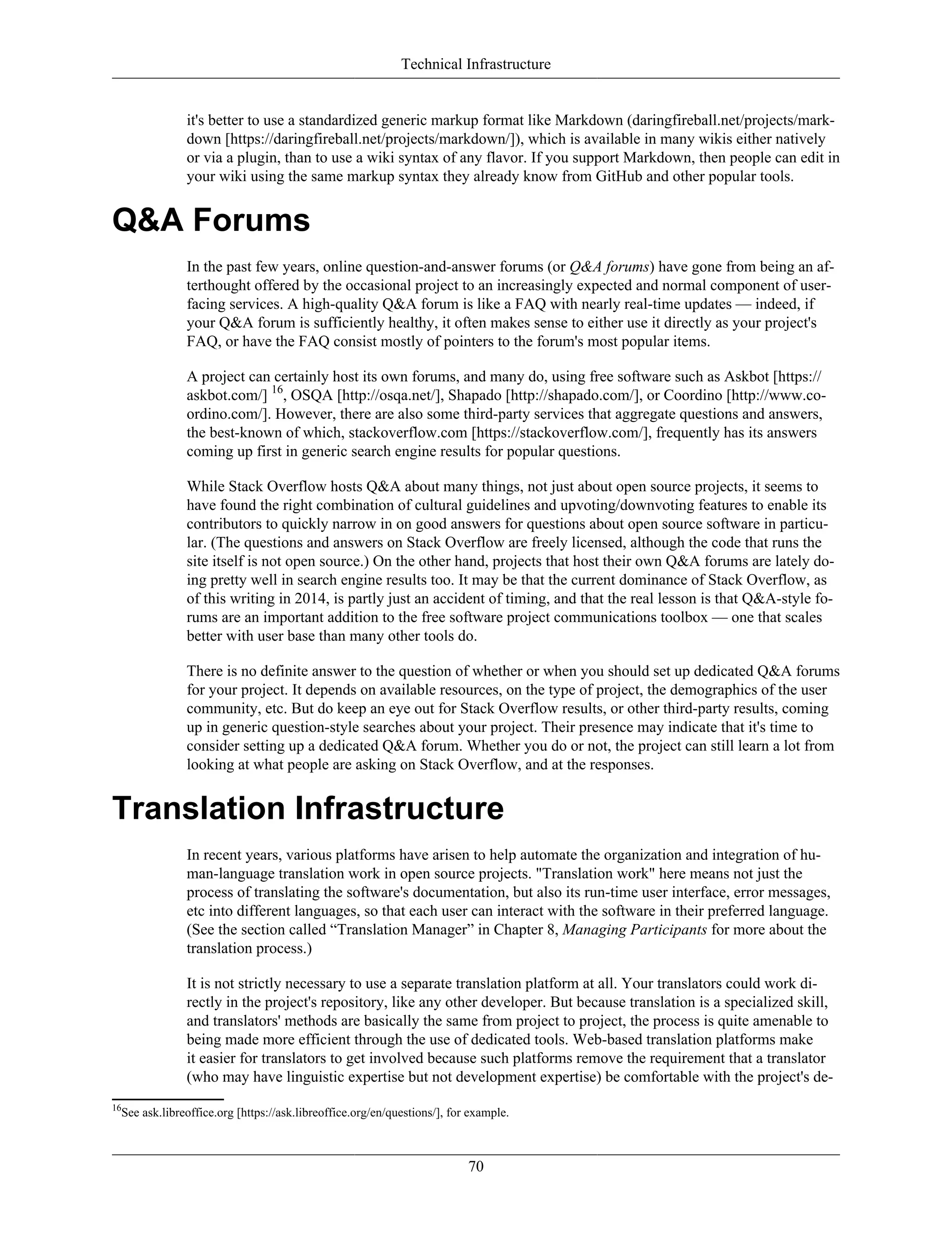 Technical Infrastructure
it's better to use a standardized generic markup format like Markdown (daringfireball.net/projects/mark-
down [https://daringfireball.net/projects/markdown/]), which is available in many wikis either natively
or via a plugin, than to use a wiki syntax of any flavor. If you support Markdown, then people can edit in
your wiki using the same markup syntax they already know from GitHub and other popular tools.
Q&A Forums
In the past few years, online question-and-answer forums (or Q&A forums) have gone from being an af-
terthought offered by the occasional project to an increasingly expected and normal component of user-
facing services. A high-quality Q&A forum is like a FAQ with nearly real-time updates — indeed, if
your Q&A forum is sufficiently healthy, it often makes sense to either use it directly as your project's
FAQ, or have the FAQ consist mostly of pointers to the forum's most popular items.
A project can certainly host its own forums, and many do, using free software such as Askbot [https://
askbot.com/] 16
, OSQA [http://osqa.net/], Shapado [http://shapado.com/], or Coordino [http://www.co-
ordino.com/]. However, there are also some third-party services that aggregate questions and answers,
the best-known of which, stackoverflow.com [https://stackoverflow.com/], frequently has its answers
coming up first in generic search engine results for popular questions.
While Stack Overflow hosts Q&A about many things, not just about open source projects, it seems to
have found the right combination of cultural guidelines and upvoting/downvoting features to enable its
contributors to quickly narrow in on good answers for questions about open source software in particu-
lar. (The questions and answers on Stack Overflow are freely licensed, although the code that runs the
site itself is not open source.) On the other hand, projects that host their own Q&A forums are lately do-
ing pretty well in search engine results too. It may be that the current dominance of Stack Overflow, as
of this writing in 2014, is partly just an accident of timing, and that the real lesson is that Q&A-style fo-
rums are an important addition to the free software project communications toolbox — one that scales
better with user base than many other tools do.
There is no definite answer to the question of whether or when you should set up dedicated Q&A forums
for your project. It depends on available resources, on the type of project, the demographics of the user
community, etc. But do keep an eye out for Stack Overflow results, or other third-party results, coming
up in generic question-style searches about your project. Their presence may indicate that it's time to
consider setting up a dedicated Q&A forum. Whether you do or not, the project can still learn a lot from
looking at what people are asking on Stack Overflow, and at the responses.
Translation Infrastructure
In recent years, various platforms have arisen to help automate the organization and integration of hu-
man-language translation work in open source projects. "Translation work" here means not just the
process of translating the software's documentation, but also its run-time user interface, error messages,
etc into different languages, so that each user can interact with the software in their preferred language.
(See the section called “Translation Manager” in Chapter 8, Managing Participants for more about the
translation process.)
It is not strictly necessary to use a separate translation platform at all. Your translators could work di-
rectly in the project's repository, like any other developer. But because translation is a specialized skill,
and translators' methods are basically the same from project to project, the process is quite amenable to
being made more efficient through the use of dedicated tools. Web-based translation platforms make
it easier for translators to get involved because such platforms remove the requirement that a translator
(who may have linguistic expertise but not development expertise) be comfortable with the project's de-
16
See ask.libreoffice.org [https://ask.libreoffice.org/en/questions/], for example.
70
 