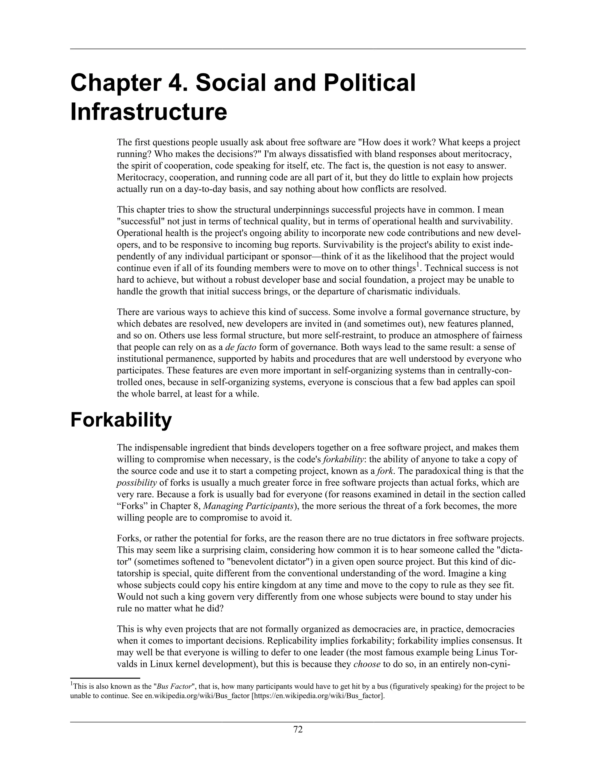 Chapter 4. Social and Political
Infrastructure
The first questions people usually ask about free software are "How does it work? What keeps a project
running? Who makes the decisions?" I'm always dissatisfied with bland responses about meritocracy,
the spirit of cooperation, code speaking for itself, etc. The fact is, the question is not easy to answer.
Meritocracy, cooperation, and running code are all part of it, but they do little to explain how projects
actually run on a day-to-day basis, and say nothing about how conflicts are resolved.
This chapter tries to show the structural underpinnings successful projects have in common. I mean
"successful" not just in terms of technical quality, but in terms of operational health and survivability.
Operational health is the project's ongoing ability to incorporate new code contributions and new devel-
opers, and to be responsive to incoming bug reports. Survivability is the project's ability to exist inde-
pendently of any individual participant or sponsor—think of it as the likelihood that the project would
continue even if all of its founding members were to move on to other things1
. Technical success is not
hard to achieve, but without a robust developer base and social foundation, a project may be unable to
handle the growth that initial success brings, or the departure of charismatic individuals.
There are various ways to achieve this kind of success. Some involve a formal governance structure, by
which debates are resolved, new developers are invited in (and sometimes out), new features planned,
and so on. Others use less formal structure, but more self-restraint, to produce an atmosphere of fairness
that people can rely on as a de facto form of governance. Both ways lead to the same result: a sense of
institutional permanence, supported by habits and procedures that are well understood by everyone who
participates. These features are even more important in self-organizing systems than in centrally-con-
trolled ones, because in self-organizing systems, everyone is conscious that a few bad apples can spoil
the whole barrel, at least for a while.
Forkability
The indispensable ingredient that binds developers together on a free software project, and makes them
willing to compromise when necessary, is the code's forkability: the ability of anyone to take a copy of
the source code and use it to start a competing project, known as a fork. The paradoxical thing is that the
possibility of forks is usually a much greater force in free software projects than actual forks, which are
very rare. Because a fork is usually bad for everyone (for reasons examined in detail in the section called
“Forks” in Chapter 8, Managing Participants), the more serious the threat of a fork becomes, the more
willing people are to compromise to avoid it.
Forks, or rather the potential for forks, are the reason there are no true dictators in free software projects.
This may seem like a surprising claim, considering how common it is to hear someone called the "dicta-
tor" (sometimes softened to "benevolent dictator") in a given open source project. But this kind of dic-
tatorship is special, quite different from the conventional understanding of the word. Imagine a king
whose subjects could copy his entire kingdom at any time and move to the copy to rule as they see fit.
Would not such a king govern very differently from one whose subjects were bound to stay under his
rule no matter what he did?
This is why even projects that are not formally organized as democracies are, in practice, democracies
when it comes to important decisions. Replicability implies forkability; forkability implies consensus. It
may well be that everyone is willing to defer to one leader (the most famous example being Linus Tor-
valds in Linux kernel development), but this is because they choose to do so, in an entirely non-cyni-
1
This is also known as the "Bus Factor", that is, how many participants would have to get hit by a bus (figuratively speaking) for the project to be
unable to continue. See en.wikipedia.org/wiki/Bus_factor [https://en.wikipedia.org/wiki/Bus_factor].
72
 