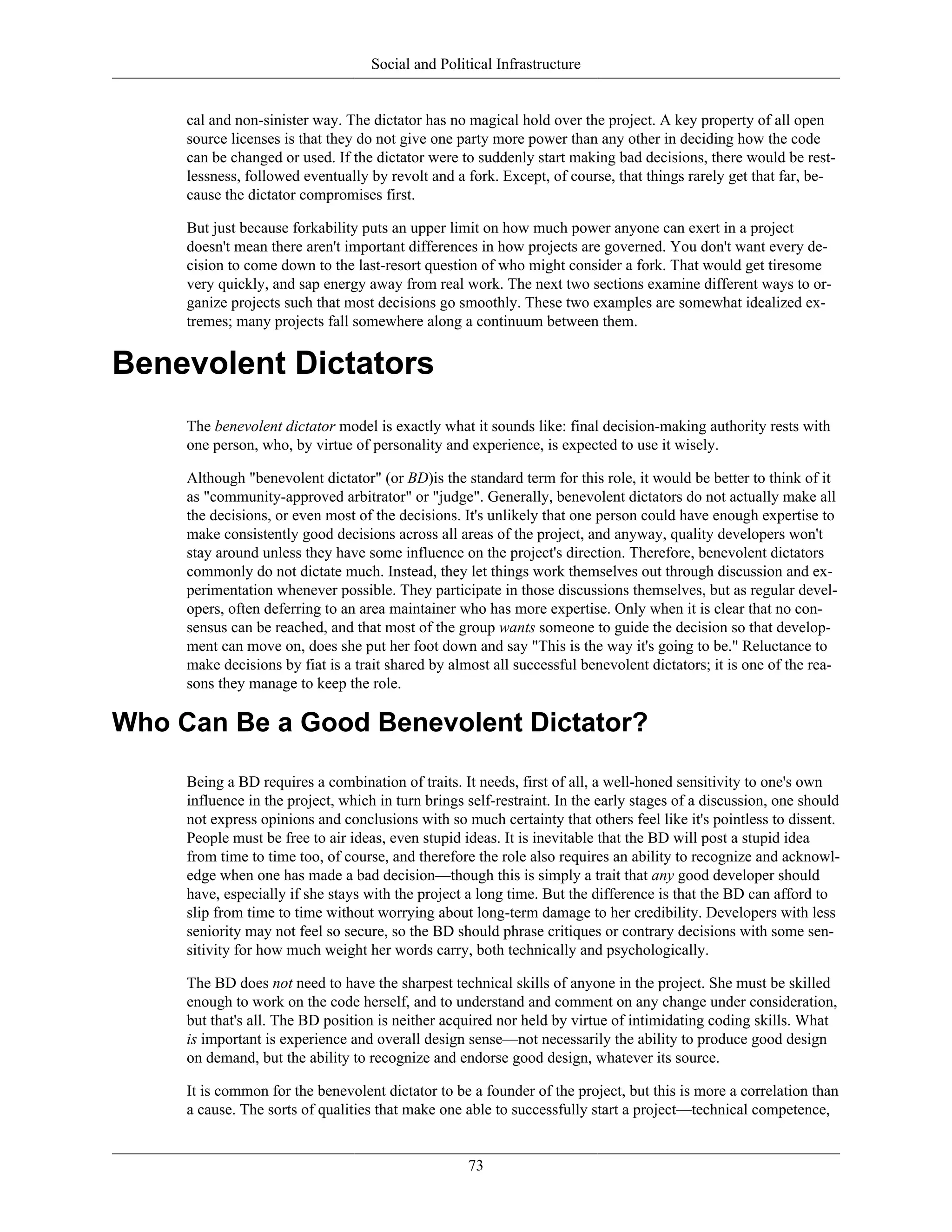 Social and Political Infrastructure
cal and non-sinister way. The dictator has no magical hold over the project. A key property of all open
source licenses is that they do not give one party more power than any other in deciding how the code
can be changed or used. If the dictator were to suddenly start making bad decisions, there would be rest-
lessness, followed eventually by revolt and a fork. Except, of course, that things rarely get that far, be-
cause the dictator compromises first.
But just because forkability puts an upper limit on how much power anyone can exert in a project
doesn't mean there aren't important differences in how projects are governed. You don't want every de-
cision to come down to the last-resort question of who might consider a fork. That would get tiresome
very quickly, and sap energy away from real work. The next two sections examine different ways to or-
ganize projects such that most decisions go smoothly. These two examples are somewhat idealized ex-
tremes; many projects fall somewhere along a continuum between them.
Benevolent Dictators
The benevolent dictator model is exactly what it sounds like: final decision-making authority rests with
one person, who, by virtue of personality and experience, is expected to use it wisely.
Although "benevolent dictator" (or BD)is the standard term for this role, it would be better to think of it
as "community-approved arbitrator" or "judge". Generally, benevolent dictators do not actually make all
the decisions, or even most of the decisions. It's unlikely that one person could have enough expertise to
make consistently good decisions across all areas of the project, and anyway, quality developers won't
stay around unless they have some influence on the project's direction. Therefore, benevolent dictators
commonly do not dictate much. Instead, they let things work themselves out through discussion and ex-
perimentation whenever possible. They participate in those discussions themselves, but as regular devel-
opers, often deferring to an area maintainer who has more expertise. Only when it is clear that no con-
sensus can be reached, and that most of the group wants someone to guide the decision so that develop-
ment can move on, does she put her foot down and say "This is the way it's going to be." Reluctance to
make decisions by fiat is a trait shared by almost all successful benevolent dictators; it is one of the rea-
sons they manage to keep the role.
Who Can Be a Good Benevolent Dictator?
Being a BD requires a combination of traits. It needs, first of all, a well-honed sensitivity to one's own
influence in the project, which in turn brings self-restraint. In the early stages of a discussion, one should
not express opinions and conclusions with so much certainty that others feel like it's pointless to dissent.
People must be free to air ideas, even stupid ideas. It is inevitable that the BD will post a stupid idea
from time to time too, of course, and therefore the role also requires an ability to recognize and acknowl-
edge when one has made a bad decision—though this is simply a trait that any good developer should
have, especially if she stays with the project a long time. But the difference is that the BD can afford to
slip from time to time without worrying about long-term damage to her credibility. Developers with less
seniority may not feel so secure, so the BD should phrase critiques or contrary decisions with some sen-
sitivity for how much weight her words carry, both technically and psychologically.
The BD does not need to have the sharpest technical skills of anyone in the project. She must be skilled
enough to work on the code herself, and to understand and comment on any change under consideration,
but that's all. The BD position is neither acquired nor held by virtue of intimidating coding skills. What
is important is experience and overall design sense—not necessarily the ability to produce good design
on demand, but the ability to recognize and endorse good design, whatever its source.
It is common for the benevolent dictator to be a founder of the project, but this is more a correlation than
a cause. The sorts of qualities that make one able to successfully start a project—technical competence,
73
 