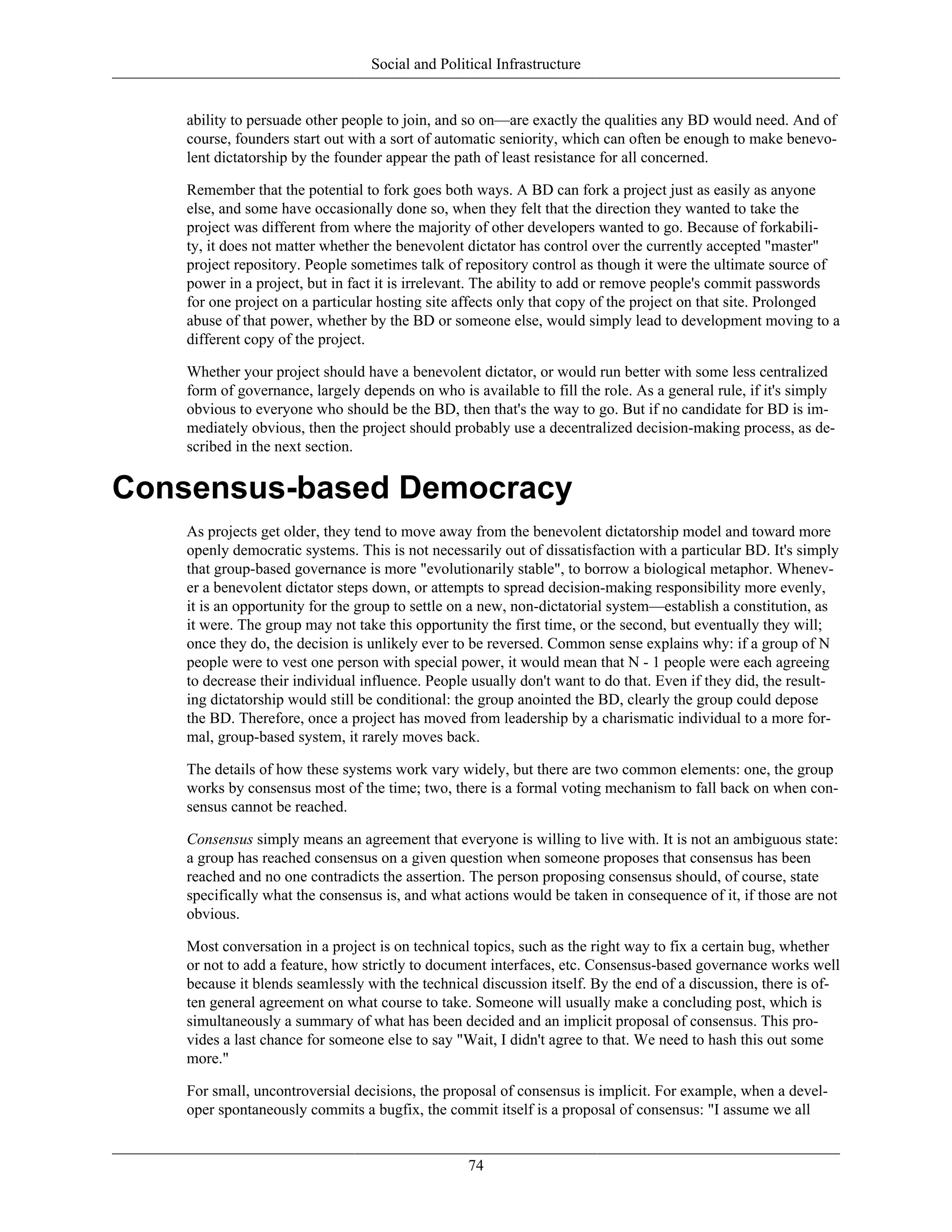 Social and Political Infrastructure
ability to persuade other people to join, and so on—are exactly the qualities any BD would need. And of
course, founders start out with a sort of automatic seniority, which can often be enough to make benevo-
lent dictatorship by the founder appear the path of least resistance for all concerned.
Remember that the potential to fork goes both ways. A BD can fork a project just as easily as anyone
else, and some have occasionally done so, when they felt that the direction they wanted to take the
project was different from where the majority of other developers wanted to go. Because of forkabili-
ty, it does not matter whether the benevolent dictator has control over the currently accepted "master"
project repository. People sometimes talk of repository control as though it were the ultimate source of
power in a project, but in fact it is irrelevant. The ability to add or remove people's commit passwords
for one project on a particular hosting site affects only that copy of the project on that site. Prolonged
abuse of that power, whether by the BD or someone else, would simply lead to development moving to a
different copy of the project.
Whether your project should have a benevolent dictator, or would run better with some less centralized
form of governance, largely depends on who is available to fill the role. As a general rule, if it's simply
obvious to everyone who should be the BD, then that's the way to go. But if no candidate for BD is im-
mediately obvious, then the project should probably use a decentralized decision-making process, as de-
scribed in the next section.
Consensus-based Democracy
As projects get older, they tend to move away from the benevolent dictatorship model and toward more
openly democratic systems. This is not necessarily out of dissatisfaction with a particular BD. It's simply
that group-based governance is more "evolutionarily stable", to borrow a biological metaphor. Whenev-
er a benevolent dictator steps down, or attempts to spread decision-making responsibility more evenly,
it is an opportunity for the group to settle on a new, non-dictatorial system—establish a constitution, as
it were. The group may not take this opportunity the first time, or the second, but eventually they will;
once they do, the decision is unlikely ever to be reversed. Common sense explains why: if a group of N
people were to vest one person with special power, it would mean that N - 1 people were each agreeing
to decrease their individual influence. People usually don't want to do that. Even if they did, the result-
ing dictatorship would still be conditional: the group anointed the BD, clearly the group could depose
the BD. Therefore, once a project has moved from leadership by a charismatic individual to a more for-
mal, group-based system, it rarely moves back.
The details of how these systems work vary widely, but there are two common elements: one, the group
works by consensus most of the time; two, there is a formal voting mechanism to fall back on when con-
sensus cannot be reached.
Consensus simply means an agreement that everyone is willing to live with. It is not an ambiguous state:
a group has reached consensus on a given question when someone proposes that consensus has been
reached and no one contradicts the assertion. The person proposing consensus should, of course, state
specifically what the consensus is, and what actions would be taken in consequence of it, if those are not
obvious.
Most conversation in a project is on technical topics, such as the right way to fix a certain bug, whether
or not to add a feature, how strictly to document interfaces, etc. Consensus-based governance works well
because it blends seamlessly with the technical discussion itself. By the end of a discussion, there is of-
ten general agreement on what course to take. Someone will usually make a concluding post, which is
simultaneously a summary of what has been decided and an implicit proposal of consensus. This pro-
vides a last chance for someone else to say "Wait, I didn't agree to that. We need to hash this out some
more."
For small, uncontroversial decisions, the proposal of consensus is implicit. For example, when a devel-
oper spontaneously commits a bugfix, the commit itself is a proposal of consensus: "I assume we all
74
 