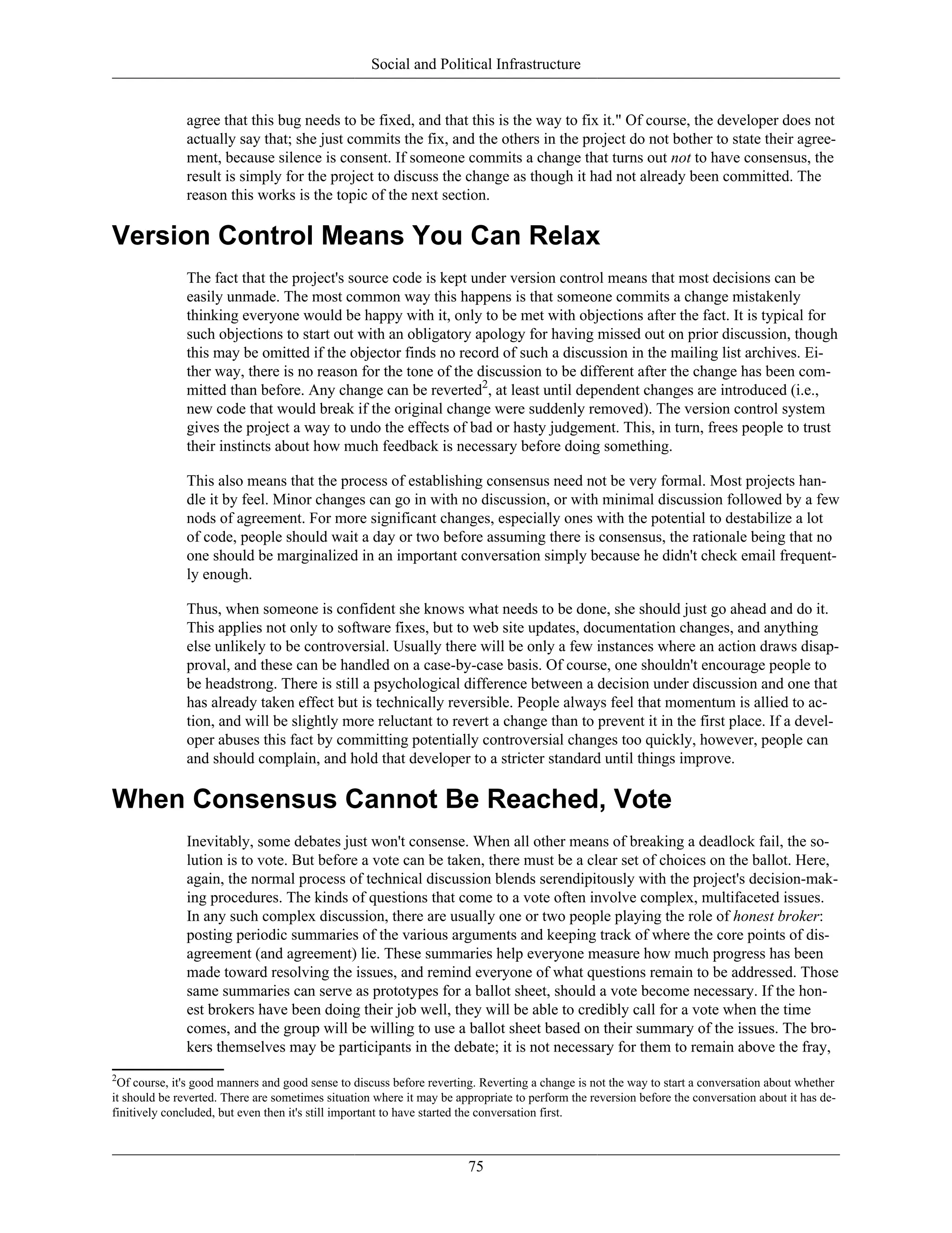 Social and Political Infrastructure
agree that this bug needs to be fixed, and that this is the way to fix it." Of course, the developer does not
actually say that; she just commits the fix, and the others in the project do not bother to state their agree-
ment, because silence is consent. If someone commits a change that turns out not to have consensus, the
result is simply for the project to discuss the change as though it had not already been committed. The
reason this works is the topic of the next section.
Version Control Means You Can Relax
The fact that the project's source code is kept under version control means that most decisions can be
easily unmade. The most common way this happens is that someone commits a change mistakenly
thinking everyone would be happy with it, only to be met with objections after the fact. It is typical for
such objections to start out with an obligatory apology for having missed out on prior discussion, though
this may be omitted if the objector finds no record of such a discussion in the mailing list archives. Ei-
ther way, there is no reason for the tone of the discussion to be different after the change has been com-
mitted than before. Any change can be reverted2
, at least until dependent changes are introduced (i.e.,
new code that would break if the original change were suddenly removed). The version control system
gives the project a way to undo the effects of bad or hasty judgement. This, in turn, frees people to trust
their instincts about how much feedback is necessary before doing something.
This also means that the process of establishing consensus need not be very formal. Most projects han-
dle it by feel. Minor changes can go in with no discussion, or with minimal discussion followed by a few
nods of agreement. For more significant changes, especially ones with the potential to destabilize a lot
of code, people should wait a day or two before assuming there is consensus, the rationale being that no
one should be marginalized in an important conversation simply because he didn't check email frequent-
ly enough.
Thus, when someone is confident she knows what needs to be done, she should just go ahead and do it.
This applies not only to software fixes, but to web site updates, documentation changes, and anything
else unlikely to be controversial. Usually there will be only a few instances where an action draws disap-
proval, and these can be handled on a case-by-case basis. Of course, one shouldn't encourage people to
be headstrong. There is still a psychological difference between a decision under discussion and one that
has already taken effect but is technically reversible. People always feel that momentum is allied to ac-
tion, and will be slightly more reluctant to revert a change than to prevent it in the first place. If a devel-
oper abuses this fact by committing potentially controversial changes too quickly, however, people can
and should complain, and hold that developer to a stricter standard until things improve.
When Consensus Cannot Be Reached, Vote
Inevitably, some debates just won't consense. When all other means of breaking a deadlock fail, the so-
lution is to vote. But before a vote can be taken, there must be a clear set of choices on the ballot. Here,
again, the normal process of technical discussion blends serendipitously with the project's decision-mak-
ing procedures. The kinds of questions that come to a vote often involve complex, multifaceted issues.
In any such complex discussion, there are usually one or two people playing the role of honest broker:
posting periodic summaries of the various arguments and keeping track of where the core points of dis-
agreement (and agreement) lie. These summaries help everyone measure how much progress has been
made toward resolving the issues, and remind everyone of what questions remain to be addressed. Those
same summaries can serve as prototypes for a ballot sheet, should a vote become necessary. If the hon-
est brokers have been doing their job well, they will be able to credibly call for a vote when the time
comes, and the group will be willing to use a ballot sheet based on their summary of the issues. The bro-
kers themselves may be participants in the debate; it is not necessary for them to remain above the fray,
2
Of course, it's good manners and good sense to discuss before reverting. Reverting a change is not the way to start a conversation about whether
it should be reverted. There are sometimes situation where it may be appropriate to perform the reversion before the conversation about it has de-
finitively concluded, but even then it's still important to have started the conversation first.
75
 