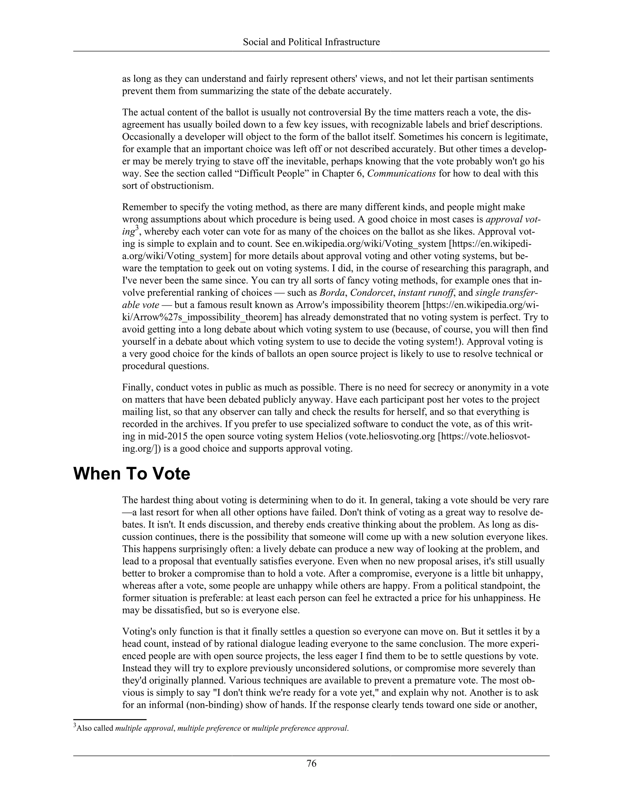 Social and Political Infrastructure
as long as they can understand and fairly represent others' views, and not let their partisan sentiments
prevent them from summarizing the state of the debate accurately.
The actual content of the ballot is usually not controversial By the time matters reach a vote, the dis-
agreement has usually boiled down to a few key issues, with recognizable labels and brief descriptions.
Occasionally a developer will object to the form of the ballot itself. Sometimes his concern is legitimate,
for example that an important choice was left off or not described accurately. But other times a develop-
er may be merely trying to stave off the inevitable, perhaps knowing that the vote probably won't go his
way. See the section called “Difficult People” in Chapter 6, Communications for how to deal with this
sort of obstructionism.
Remember to specify the voting method, as there are many different kinds, and people might make
wrong assumptions about which procedure is being used. A good choice in most cases is approval vot-
ing3
, whereby each voter can vote for as many of the choices on the ballot as she likes. Approval vot-
ing is simple to explain and to count. See en.wikipedia.org/wiki/Voting_system [https://en.wikipedi-
a.org/wiki/Voting_system] for more details about approval voting and other voting systems, but be-
ware the temptation to geek out on voting systems. I did, in the course of researching this paragraph, and
I've never been the same since. You can try all sorts of fancy voting methods, for example ones that in-
volve preferential ranking of choices — such as Borda, Condorcet, instant runoff, and single transfer-
able vote — but a famous result known as Arrow's impossibility theorem [https://en.wikipedia.org/wi-
ki/Arrow%27s_impossibility_theorem] has already demonstrated that no voting system is perfect. Try to
avoid getting into a long debate about which voting system to use (because, of course, you will then find
yourself in a debate about which voting system to use to decide the voting system!). Approval voting is
a very good choice for the kinds of ballots an open source project is likely to use to resolve technical or
procedural questions.
Finally, conduct votes in public as much as possible. There is no need for secrecy or anonymity in a vote
on matters that have been debated publicly anyway. Have each participant post her votes to the project
mailing list, so that any observer can tally and check the results for herself, and so that everything is
recorded in the archives. If you prefer to use specialized software to conduct the vote, as of this writ-
ing in mid-2015 the open source voting system Helios (vote.heliosvoting.org [https://vote.heliosvot-
ing.org/]) is a good choice and supports approval voting.
When To Vote
The hardest thing about voting is determining when to do it. In general, taking a vote should be very rare
—a last resort for when all other options have failed. Don't think of voting as a great way to resolve de-
bates. It isn't. It ends discussion, and thereby ends creative thinking about the problem. As long as dis-
cussion continues, there is the possibility that someone will come up with a new solution everyone likes.
This happens surprisingly often: a lively debate can produce a new way of looking at the problem, and
lead to a proposal that eventually satisfies everyone. Even when no new proposal arises, it's still usually
better to broker a compromise than to hold a vote. After a compromise, everyone is a little bit unhappy,
whereas after a vote, some people are unhappy while others are happy. From a political standpoint, the
former situation is preferable: at least each person can feel he extracted a price for his unhappiness. He
may be dissatisfied, but so is everyone else.
Voting's only function is that it finally settles a question so everyone can move on. But it settles it by a
head count, instead of by rational dialogue leading everyone to the same conclusion. The more experi-
enced people are with open source projects, the less eager I find them to be to settle questions by vote.
Instead they will try to explore previously unconsidered solutions, or compromise more severely than
they'd originally planned. Various techniques are available to prevent a premature vote. The most ob-
vious is simply to say "I don't think we're ready for a vote yet," and explain why not. Another is to ask
for an informal (non-binding) show of hands. If the response clearly tends toward one side or another,
3
Also called multiple approval, multiple preference or multiple preference approval.
76
 