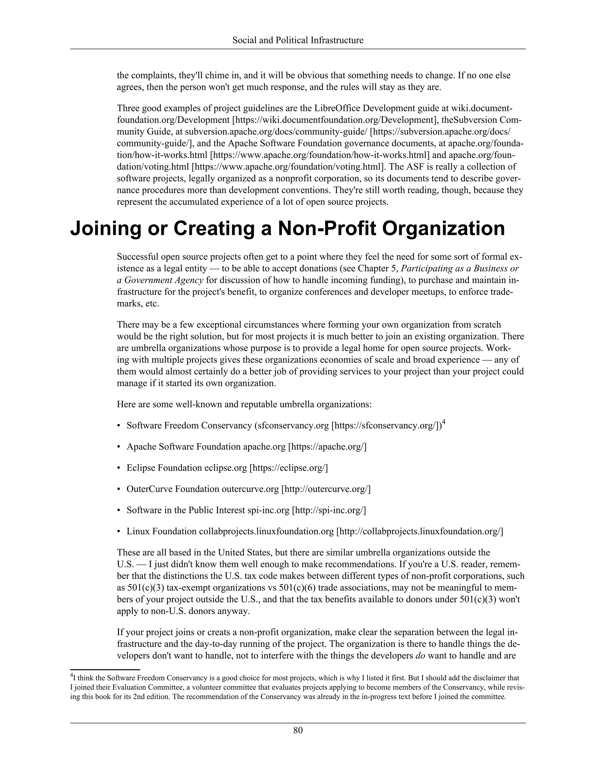 Social and Political Infrastructure
the complaints, they'll chime in, and it will be obvious that something needs to change. If no one else
agrees, then the person won't get much response, and the rules will stay as they are.
Three good examples of project guidelines are the LibreOffice Development guide at wiki.document-
foundation.org/Development [https://wiki.documentfoundation.org/Development], theSubversion Com-
munity Guide, at subversion.apache.org/docs/community-guide/ [https://subversion.apache.org/docs/
community-guide/], and the Apache Software Foundation governance documents, at apache.org/founda-
tion/how-it-works.html [https://www.apache.org/foundation/how-it-works.html] and apache.org/foun-
dation/voting.html [https://www.apache.org/foundation/voting.html]. The ASF is really a collection of
software projects, legally organized as a nonprofit corporation, so its documents tend to describe gover-
nance procedures more than development conventions. They're still worth reading, though, because they
represent the accumulated experience of a lot of open source projects.
Joining or Creating a Non-Profit Organization
Successful open source projects often get to a point where they feel the need for some sort of formal ex-
istence as a legal entity — to be able to accept donations (see Chapter 5, Participating as a Business or
a Government Agency for discussion of how to handle incoming funding), to purchase and maintain in-
frastructure for the project's benefit, to organize conferences and developer meetups, to enforce trade-
marks, etc.
There may be a few exceptional circumstances where forming your own organization from scratch
would be the right solution, but for most projects it is much better to join an existing organization. There
are umbrella organizations whose purpose is to provide a legal home for open source projects. Work-
ing with multiple projects gives these organizations economies of scale and broad experience — any of
them would almost certainly do a better job of providing services to your project than your project could
manage if it started its own organization.
Here are some well-known and reputable umbrella organizations:
• Software Freedom Conservancy (sfconservancy.org [https://sfconservancy.org/])4
• Apache Software Foundation apache.org [https://apache.org/]
• Eclipse Foundation eclipse.org [https://eclipse.org/]
• OuterCurve Foundation outercurve.org [http://outercurve.org/]
• Software in the Public Interest spi-inc.org [http://spi-inc.org/]
• Linux Foundation collabprojects.linuxfoundation.org [http://collabprojects.linuxfoundation.org/]
These are all based in the United States, but there are similar umbrella organizations outside the
U.S. — I just didn't know them well enough to make recommendations. If you're a U.S. reader, remem-
ber that the distinctions the U.S. tax code makes between different types of non-profit corporations, such
as 501(c)(3) tax-exempt organizations vs 501(c)(6) trade associations, may not be meaningful to mem-
bers of your project outside the U.S., and that the tax benefits available to donors under 501(c)(3) won't
apply to non-U.S. donors anyway.
If your project joins or creats a non-profit organization, make clear the separation between the legal in-
frastructure and the day-to-day running of the project. The organization is there to handle things the de-
velopers don't want to handle, not to interfere with the things the developers do want to handle and are
4
I think the Software Freedom Conservancy is a good choice for most projects, which is why I listed it first. But I should add the disclaimer that
I joined their Evaluation Committee, a volunteer committee that evaluates projects applying to become members of the Conservancy, while revis-
ing this book for its 2nd edition. The recommendation of the Conservancy was already in the in-progress text before I joined the committee.
80
 