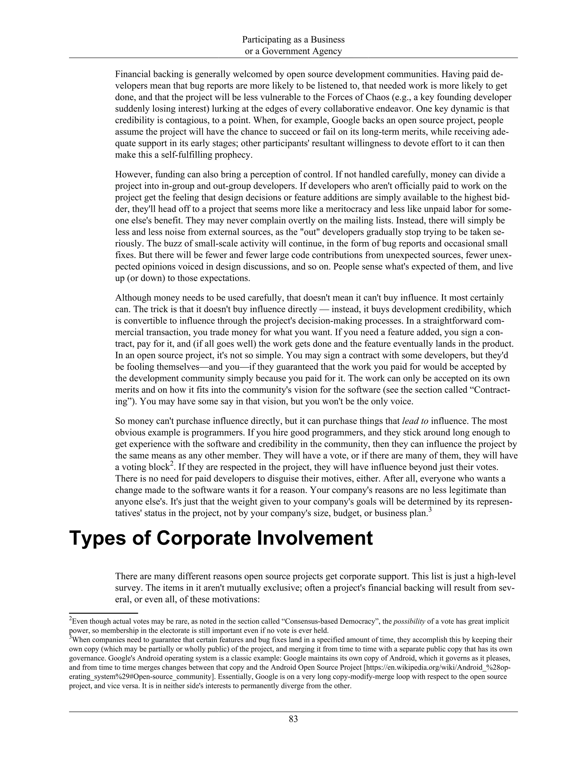 Participating as a Business
or a Government Agency
Financial backing is generally welcomed by open source development communities. Having paid de-
velopers mean that bug reports are more likely to be listened to, that needed work is more likely to get
done, and that the project will be less vulnerable to the Forces of Chaos (e.g., a key founding developer
suddenly losing interest) lurking at the edges of every collaborative endeavor. One key dynamic is that
credibility is contagious, to a point. When, for example, Google backs an open source project, people
assume the project will have the chance to succeed or fail on its long-term merits, while receiving ade-
quate support in its early stages; other participants' resultant willingness to devote effort to it can then
make this a self-fulfilling prophecy.
However, funding can also bring a perception of control. If not handled carefully, money can divide a
project into in-group and out-group developers. If developers who aren't officially paid to work on the
project get the feeling that design decisions or feature additions are simply available to the highest bid-
der, they'll head off to a project that seems more like a meritocracy and less like unpaid labor for some-
one else's benefit. They may never complain overtly on the mailing lists. Instead, there will simply be
less and less noise from external sources, as the "out" developers gradually stop trying to be taken se-
riously. The buzz of small-scale activity will continue, in the form of bug reports and occasional small
fixes. But there will be fewer and fewer large code contributions from unexpected sources, fewer unex-
pected opinions voiced in design discussions, and so on. People sense what's expected of them, and live
up (or down) to those expectations.
Although money needs to be used carefully, that doesn't mean it can't buy influence. It most certainly
can. The trick is that it doesn't buy influence directly — instead, it buys development credibility, which
is convertible to influence through the project's decision-making processes. In a straightforward com-
mercial transaction, you trade money for what you want. If you need a feature added, you sign a con-
tract, pay for it, and (if all goes well) the work gets done and the feature eventually lands in the product.
In an open source project, it's not so simple. You may sign a contract with some developers, but they'd
be fooling themselves—and you—if they guaranteed that the work you paid for would be accepted by
the development community simply because you paid for it. The work can only be accepted on its own
merits and on how it fits into the community's vision for the software (see the section called “Contract-
ing”). You may have some say in that vision, but you won't be the only voice.
So money can't purchase influence directly, but it can purchase things that lead to influence. The most
obvious example is programmers. If you hire good programmers, and they stick around long enough to
get experience with the software and credibility in the community, then they can influence the project by
the same means as any other member. They will have a vote, or if there are many of them, they will have
a voting block2
. If they are respected in the project, they will have influence beyond just their votes.
There is no need for paid developers to disguise their motives, either. After all, everyone who wants a
change made to the software wants it for a reason. Your company's reasons are no less legitimate than
anyone else's. It's just that the weight given to your company's goals will be determined by its represen-
tatives' status in the project, not by your company's size, budget, or business plan.3
Types of Corporate Involvement
There are many different reasons open source projects get corporate support. This list is just a high-level
survey. The items in it aren't mutually exclusive; often a project's financial backing will result from sev-
eral, or even all, of these motivations:
2
Even though actual votes may be rare, as noted in the section called “Consensus-based Democracy”, the possibility of a vote has great implicit
power, so membership in the electorate is still important even if no vote is ever held.
3
When companies need to guarantee that certain features and bug fixes land in a specified amount of time, they accomplish this by keeping their
own copy (which may be partially or wholly public) of the project, and merging it from time to time with a separate public copy that has its own
governance. Google's Android operating system is a classic example: Google maintains its own copy of Android, which it governs as it pleases,
and from time to time merges changes between that copy and the Android Open Source Project [https://en.wikipedia.org/wiki/Android_%28op-
erating_system%29#Open-source_community]. Essentially, Google is on a very long copy-modify-merge loop with respect to the open source
project, and vice versa. It is in neither side's interests to permanently diverge from the other.
83
 