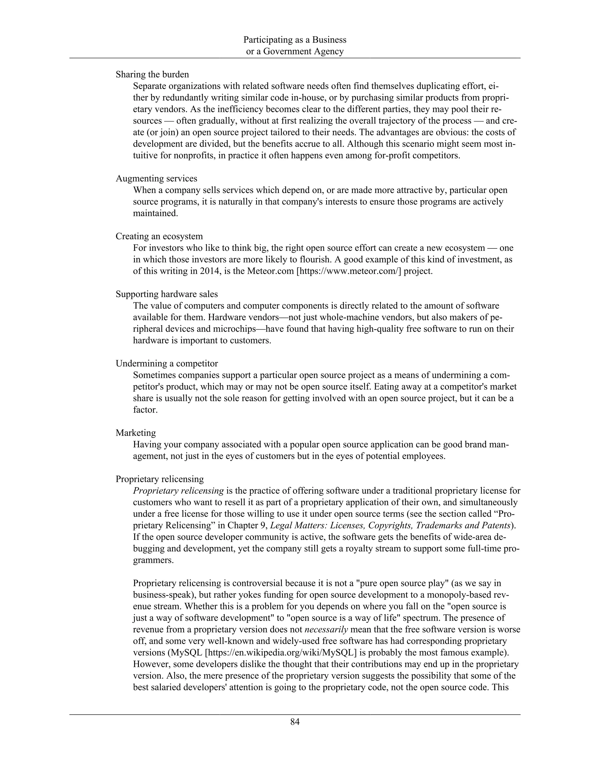 Participating as a Business
or a Government Agency
Sharing the burden
Separate organizations with related software needs often find themselves duplicating effort, ei-
ther by redundantly writing similar code in-house, or by purchasing similar products from propri-
etary vendors. As the inefficiency becomes clear to the different parties, they may pool their re-
sources — often gradually, without at first realizing the overall trajectory of the process — and cre-
ate (or join) an open source project tailored to their needs. The advantages are obvious: the costs of
development are divided, but the benefits accrue to all. Although this scenario might seem most in-
tuitive for nonprofits, in practice it often happens even among for-profit competitors.
Augmenting services
When a company sells services which depend on, or are made more attractive by, particular open
source programs, it is naturally in that company's interests to ensure those programs are actively
maintained.
Creating an ecosystem
For investors who like to think big, the right open source effort can create a new ecosystem — one
in which those investors are more likely to flourish. A good example of this kind of investment, as
of this writing in 2014, is the Meteor.com [https://www.meteor.com/] project.
Supporting hardware sales
The value of computers and computer components is directly related to the amount of software
available for them. Hardware vendors—not just whole-machine vendors, but also makers of pe-
ripheral devices and microchips—have found that having high-quality free software to run on their
hardware is important to customers.
Undermining a competitor
Sometimes companies support a particular open source project as a means of undermining a com-
petitor's product, which may or may not be open source itself. Eating away at a competitor's market
share is usually not the sole reason for getting involved with an open source project, but it can be a
factor.
Marketing
Having your company associated with a popular open source application can be good brand man-
agement, not just in the eyes of customers but in the eyes of potential employees.
Proprietary relicensing
Proprietary relicensing is the practice of offering software under a traditional proprietary license for
customers who want to resell it as part of a proprietary application of their own, and simultaneously
under a free license for those willing to use it under open source terms (see the section called “Pro-
prietary Relicensing” in Chapter 9, Legal Matters: Licenses, Copyrights, Trademarks and Patents).
If the open source developer community is active, the software gets the benefits of wide-area de-
bugging and development, yet the company still gets a royalty stream to support some full-time pro-
grammers.
Proprietary relicensing is controversial because it is not a "pure open source play" (as we say in
business-speak), but rather yokes funding for open source development to a monopoly-based rev-
enue stream. Whether this is a problem for you depends on where you fall on the "open source is
just a way of software development" to "open source is a way of life" spectrum. The presence of
revenue from a proprietary version does not necessarily mean that the free software version is worse
off, and some very well-known and widely-used free software has had corresponding proprietary
versions (MySQL [https://en.wikipedia.org/wiki/MySQL] is probably the most famous example).
However, some developers dislike the thought that their contributions may end up in the proprietary
version. Also, the mere presence of the proprietary version suggests the possibility that some of the
best salaried developers' attention is going to the proprietary code, not the open source code. This
84
 