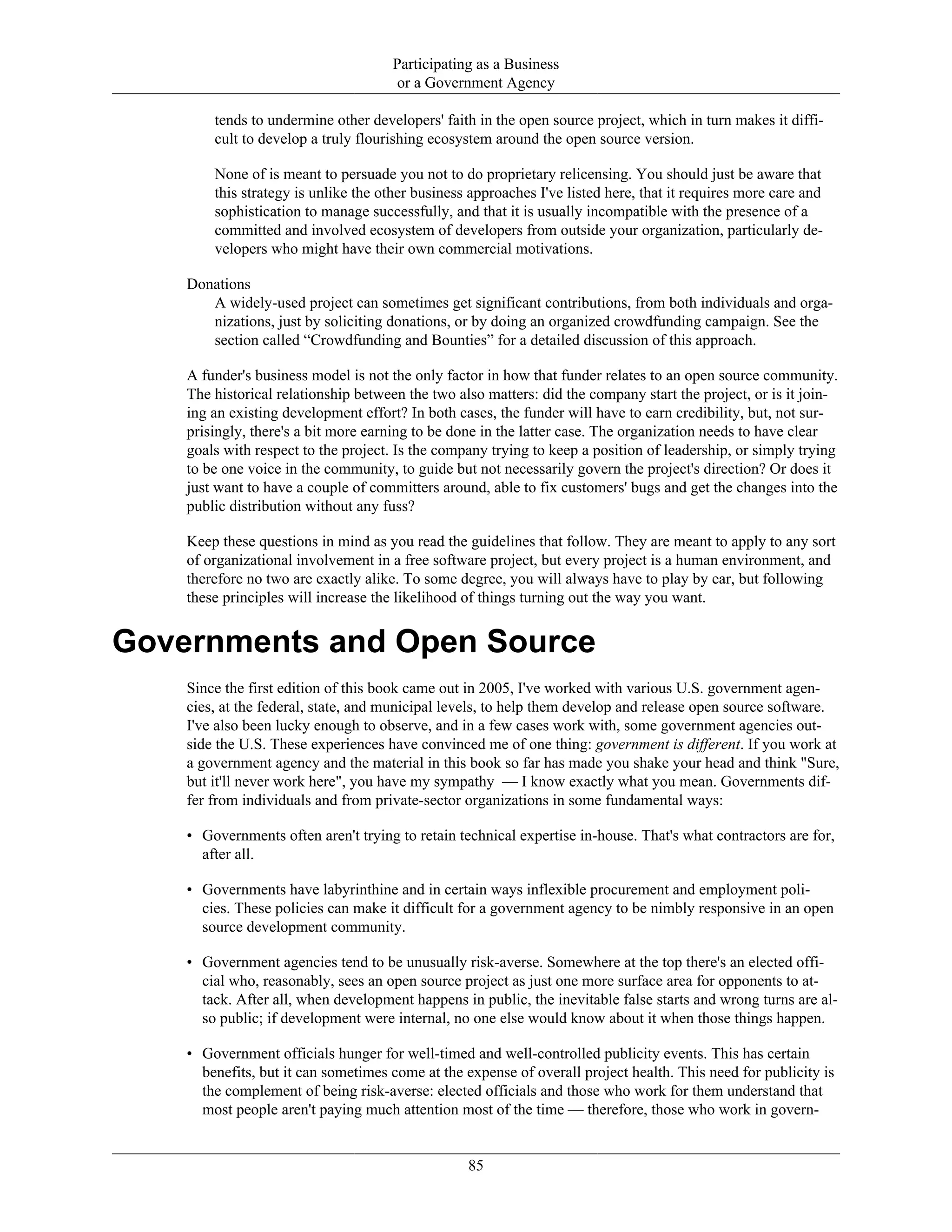 Participating as a Business
or a Government Agency
tends to undermine other developers' faith in the open source project, which in turn makes it diffi-
cult to develop a truly flourishing ecosystem around the open source version.
None of is meant to persuade you not to do proprietary relicensing. You should just be aware that
this strategy is unlike the other business approaches I've listed here, that it requires more care and
sophistication to manage successfully, and that it is usually incompatible with the presence of a
committed and involved ecosystem of developers from outside your organization, particularly de-
velopers who might have their own commercial motivations.
Donations
A widely-used project can sometimes get significant contributions, from both individuals and orga-
nizations, just by soliciting donations, or by doing an organized crowdfunding campaign. See the
section called “Crowdfunding and Bounties” for a detailed discussion of this approach.
A funder's business model is not the only factor in how that funder relates to an open source community.
The historical relationship between the two also matters: did the company start the project, or is it join-
ing an existing development effort? In both cases, the funder will have to earn credibility, but, not sur-
prisingly, there's a bit more earning to be done in the latter case. The organization needs to have clear
goals with respect to the project. Is the company trying to keep a position of leadership, or simply trying
to be one voice in the community, to guide but not necessarily govern the project's direction? Or does it
just want to have a couple of committers around, able to fix customers' bugs and get the changes into the
public distribution without any fuss?
Keep these questions in mind as you read the guidelines that follow. They are meant to apply to any sort
of organizational involvement in a free software project, but every project is a human environment, and
therefore no two are exactly alike. To some degree, you will always have to play by ear, but following
these principles will increase the likelihood of things turning out the way you want.
Governments and Open Source
Since the first edition of this book came out in 2005, I've worked with various U.S. government agen-
cies, at the federal, state, and municipal levels, to help them develop and release open source software.
I've also been lucky enough to observe, and in a few cases work with, some government agencies out-
side the U.S. These experiences have convinced me of one thing: government is different. If you work at
a government agency and the material in this book so far has made you shake your head and think "Sure,
but it'll never work here", you have my sympathy — I know exactly what you mean. Governments dif-
fer from individuals and from private-sector organizations in some fundamental ways:
• Governments often aren't trying to retain technical expertise in-house. That's what contractors are for,
after all.
• Governments have labyrinthine and in certain ways inflexible procurement and employment poli-
cies. These policies can make it difficult for a government agency to be nimbly responsive in an open
source development community.
• Government agencies tend to be unusually risk-averse. Somewhere at the top there's an elected offi-
cial who, reasonably, sees an open source project as just one more surface area for opponents to at-
tack. After all, when development happens in public, the inevitable false starts and wrong turns are al-
so public; if development were internal, no one else would know about it when those things happen.
• Government officials hunger for well-timed and well-controlled publicity events. This has certain
benefits, but it can sometimes come at the expense of overall project health. This need for publicity is
the complement of being risk-averse: elected officials and those who work for them understand that
most people aren't paying much attention most of the time — therefore, those who work in govern-
85
 