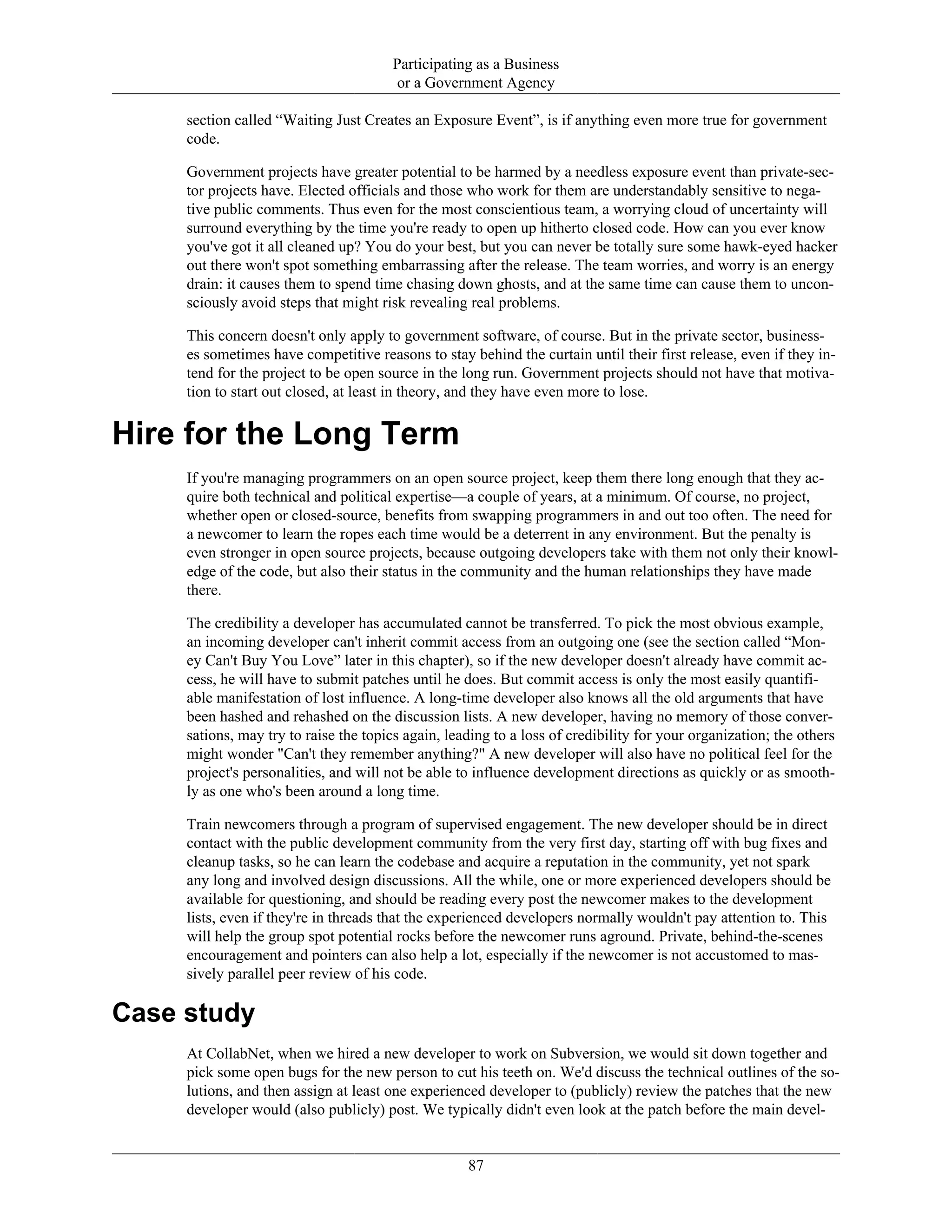 Participating as a Business
or a Government Agency
section called “Waiting Just Creates an Exposure Event”, is if anything even more true for government
code.
Government projects have greater potential to be harmed by a needless exposure event than private-sec-
tor projects have. Elected officials and those who work for them are understandably sensitive to nega-
tive public comments. Thus even for the most conscientious team, a worrying cloud of uncertainty will
surround everything by the time you're ready to open up hitherto closed code. How can you ever know
you've got it all cleaned up? You do your best, but you can never be totally sure some hawk-eyed hacker
out there won't spot something embarrassing after the release. The team worries, and worry is an energy
drain: it causes them to spend time chasing down ghosts, and at the same time can cause them to uncon-
sciously avoid steps that might risk revealing real problems.
This concern doesn't only apply to government software, of course. But in the private sector, business-
es sometimes have competitive reasons to stay behind the curtain until their first release, even if they in-
tend for the project to be open source in the long run. Government projects should not have that motiva-
tion to start out closed, at least in theory, and they have even more to lose.
Hire for the Long Term
If you're managing programmers on an open source project, keep them there long enough that they ac-
quire both technical and political expertise—a couple of years, at a minimum. Of course, no project,
whether open or closed-source, benefits from swapping programmers in and out too often. The need for
a newcomer to learn the ropes each time would be a deterrent in any environment. But the penalty is
even stronger in open source projects, because outgoing developers take with them not only their knowl-
edge of the code, but also their status in the community and the human relationships they have made
there.
The credibility a developer has accumulated cannot be transferred. To pick the most obvious example,
an incoming developer can't inherit commit access from an outgoing one (see the section called “Mon-
ey Can't Buy You Love” later in this chapter), so if the new developer doesn't already have commit ac-
cess, he will have to submit patches until he does. But commit access is only the most easily quantifi-
able manifestation of lost influence. A long-time developer also knows all the old arguments that have
been hashed and rehashed on the discussion lists. A new developer, having no memory of those conver-
sations, may try to raise the topics again, leading to a loss of credibility for your organization; the others
might wonder "Can't they remember anything?" A new developer will also have no political feel for the
project's personalities, and will not be able to influence development directions as quickly or as smooth-
ly as one who's been around a long time.
Train newcomers through a program of supervised engagement. The new developer should be in direct
contact with the public development community from the very first day, starting off with bug fixes and
cleanup tasks, so he can learn the codebase and acquire a reputation in the community, yet not spark
any long and involved design discussions. All the while, one or more experienced developers should be
available for questioning, and should be reading every post the newcomer makes to the development
lists, even if they're in threads that the experienced developers normally wouldn't pay attention to. This
will help the group spot potential rocks before the newcomer runs aground. Private, behind-the-scenes
encouragement and pointers can also help a lot, especially if the newcomer is not accustomed to mas-
sively parallel peer review of his code.
Case study
At CollabNet, when we hired a new developer to work on Subversion, we would sit down together and
pick some open bugs for the new person to cut his teeth on. We'd discuss the technical outlines of the so-
lutions, and then assign at least one experienced developer to (publicly) review the patches that the new
developer would (also publicly) post. We typically didn't even look at the patch before the main devel-
87
 