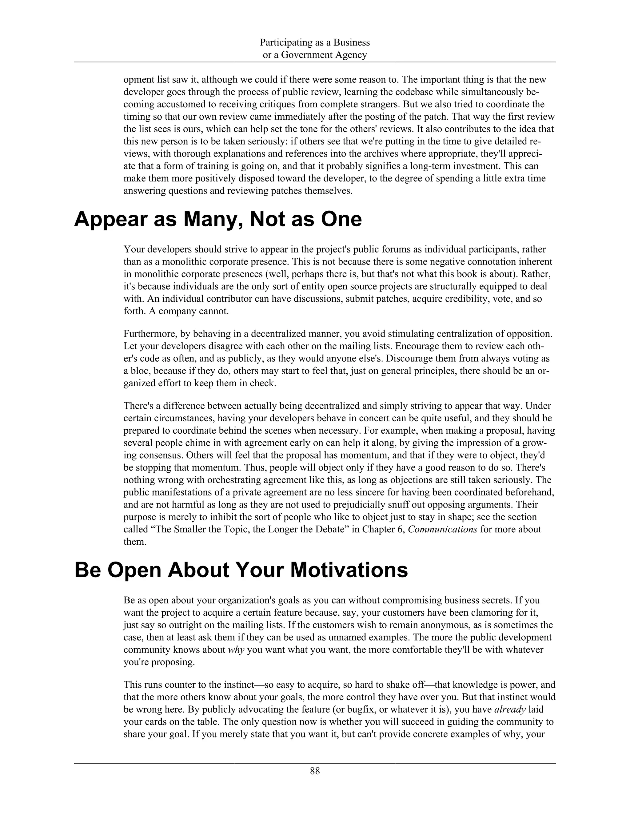 Participating as a Business
or a Government Agency
opment list saw it, although we could if there were some reason to. The important thing is that the new
developer goes through the process of public review, learning the codebase while simultaneously be-
coming accustomed to receiving critiques from complete strangers. But we also tried to coordinate the
timing so that our own review came immediately after the posting of the patch. That way the first review
the list sees is ours, which can help set the tone for the others' reviews. It also contributes to the idea that
this new person is to be taken seriously: if others see that we're putting in the time to give detailed re-
views, with thorough explanations and references into the archives where appropriate, they'll appreci-
ate that a form of training is going on, and that it probably signifies a long-term investment. This can
make them more positively disposed toward the developer, to the degree of spending a little extra time
answering questions and reviewing patches themselves.
Appear as Many, Not as One
Your developers should strive to appear in the project's public forums as individual participants, rather
than as a monolithic corporate presence. This is not because there is some negative connotation inherent
in monolithic corporate presences (well, perhaps there is, but that's not what this book is about). Rather,
it's because individuals are the only sort of entity open source projects are structurally equipped to deal
with. An individual contributor can have discussions, submit patches, acquire credibility, vote, and so
forth. A company cannot.
Furthermore, by behaving in a decentralized manner, you avoid stimulating centralization of opposition.
Let your developers disagree with each other on the mailing lists. Encourage them to review each oth-
er's code as often, and as publicly, as they would anyone else's. Discourage them from always voting as
a bloc, because if they do, others may start to feel that, just on general principles, there should be an or-
ganized effort to keep them in check.
There's a difference between actually being decentralized and simply striving to appear that way. Under
certain circumstances, having your developers behave in concert can be quite useful, and they should be
prepared to coordinate behind the scenes when necessary. For example, when making a proposal, having
several people chime in with agreement early on can help it along, by giving the impression of a grow-
ing consensus. Others will feel that the proposal has momentum, and that if they were to object, they'd
be stopping that momentum. Thus, people will object only if they have a good reason to do so. There's
nothing wrong with orchestrating agreement like this, as long as objections are still taken seriously. The
public manifestations of a private agreement are no less sincere for having been coordinated beforehand,
and are not harmful as long as they are not used to prejudicially snuff out opposing arguments. Their
purpose is merely to inhibit the sort of people who like to object just to stay in shape; see the section
called “The Smaller the Topic, the Longer the Debate” in Chapter 6, Communications for more about
them.
Be Open About Your Motivations
Be as open about your organization's goals as you can without compromising business secrets. If you
want the project to acquire a certain feature because, say, your customers have been clamoring for it,
just say so outright on the mailing lists. If the customers wish to remain anonymous, as is sometimes the
case, then at least ask them if they can be used as unnamed examples. The more the public development
community knows about why you want what you want, the more comfortable they'll be with whatever
you're proposing.
This runs counter to the instinct—so easy to acquire, so hard to shake off—that knowledge is power, and
that the more others know about your goals, the more control they have over you. But that instinct would
be wrong here. By publicly advocating the feature (or bugfix, or whatever it is), you have already laid
your cards on the table. The only question now is whether you will succeed in guiding the community to
share your goal. If you merely state that you want it, but can't provide concrete examples of why, your
88
 