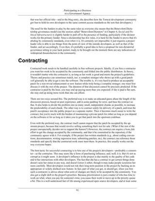Participating as a Business
or a Government Agency
that was her official title—and in the blog entry, she describes how the Tomcat development community
got Sun to hold its own developers to the same commit-access standards as the non-Sun developers.)
The need for the funders to play by the same rules as everyone else means that the Benevolent Dicta-
torship governance model (see the section called “Benevolent Dictators” in Chapter 4, Social and Po-
litical Infrastructure) is slightly harder to pull off in the presence of funding, particularly if the dictator
works for the primary funder. Since a dictatorship has few rules, it is hard for the funder to prove that it's
abiding by community standards, even when it is. It's certainly not impossible; it just requires a project
leader who is able to see things from the point of view of the outside developers, as well as that of the
funder, and act accordingly. Even then, it's probably a good idea to have a proposal for non-dictatorial
governance sitting in your back pocket, ready to be brought out the moment there are any indications of
widespread dissatisfaction in the community.
Contracting
Contracted work needs to be handled carefully in free software projects. Ideally, if you hire a contractor
you want her work to be accepted by the community and folded into the public distribution. In theory,
it wouldn't matter who the contractor is, as long as her work is good and meets the project's guidelines.
Theory and practice can sometimes match, too: a complete stranger who shows up with a good patch
will generally be able to get it into the software. The trouble is, it's very hard to produce an acceptable
patch for a non-trivial enhancement or new feature while truly being a complete stranger; one must first
discuss it with the rest of the project. The duration of that discussion cannot be precisely predicted. If the
contractor is paid by the hour, you may end up paying more than you expected; if she is paid a flat sum,
she may end up doing more work than she can afford.
There are two ways around this. The preferred way is to make an educated guess about the length of the
discussion process, based on past experience, add in some padding for error, and base the contract on
that. It also helps to divide the problem into as many small, independent chunks as possible, to increase
the predictability of each chunk. The other way is to contract solely for delivery of a patch, and treat the
patch's acceptance into the public project as a separate matter. Then it becomes much easier to write the
contract, but you're stuck with the burden of maintaining a private patch for either as long as you depend
on the software or for as long as it takes you to get that patch into the upstream codebase.
Even with the preferred way, the contract itself cannot require that the patch be accepted by the up-
stream project, because that would involve selling something that's not for sale. (What if the rest of the
project unexpectedly decides not to support the feature?) However, the contract can require a bona fide
effort to get the change accepted by the community, and that it be committed to the repository if the
community agrees with it. For example, if the project has written standards (e.g., about coding conven-
tions, documentation, writing regression tests, submitting patches, etc), the contract can reference those
standards and specify that the contracted work must meet them. In practice, this usually works out the
way everyone hopes.
The best tactic for successful contracting is to hire one of the project's developers—preferably a commit-
ter—as the contractor. This may seem like a form of purchasing influence, and, well, it is. But it's not as
corrupt as it might seem. A developer's influence in the project is due mainly to the quality of her code
and to her interactions with other developers. The fact that she has a contract to get certain things done
doesn't raise her status in any way, and doesn't lower it either, though it may make people scrutinize her
more carefully. Most developers would not risk their long-term position in the project by backing an in-
appropriate or widely disliked new feature. In fact, part of what you get, or should get, when you hire
such a contractor is advice about what sorts of changes are likely to be accepted by the community. You
also get a slight shift in the project's priorities. Because prioritization is just a matter of who has time to
work on what, when you pay for someone's time, you cause their work to move up in the priority queue
a bit. This is a well-understood fact of life among experienced open source developers, and at least some
91
 