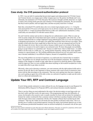 Participating as a Business
or a Government Agency
Case study: the CVS password-authentication protocol
In 1995, I was one half of a partnership that provided support and enhancements for CVS (the Concur-
rent Versions System; see nongnu.org/cvs [http://nongnu.org/cvs]). My partner Jim Blandy and I were,
informally, the maintainers of CVS by that point. But we'd never thought carefully about how we ought
to relate to the existing mostly part-time and volunteer CVS development community. We just assumed
that they'd send in patches, and we'd apply them, and that was pretty much how it worked.
Back then, networked CVS could be done only over a remote login program such as rsh. Using the
same password for CVS access as for login access was an obvious security risk, and many organizations
were put off by it. A major investment bank hired us to add a new authentication mechanism, so they
could safely use networked CVS with their remote offices.
Jim and I took the contract and sat down to design the new authentication system. What we came up
with was pretty simple (the United States had export controls on cryptographic code at the time, so the
customer understood that we couldn't implement strong authentication), but as we were not experienced
in designing such protocols, we still made a few gaffes that would have been obvious to an expert. These
mistakes would easily have been caught had we taken the time to write up a proposal and run it by the
other developers for review. But we never did so, because it didn't occur to us to think of the develop-
ment list as a resource to be used to improve our contracted work. We knew that people were probably
going to accept whatever we committed, and—because we didn't know what we didn't know—we didn't
bother to do the work in a visible way, e.g., posting patches frequently, making small, easily digestible
commits to a special branch, etc. The resulting authentication protocol was not very good, and of course,
once it became established, it was difficult to improve, because of compatibility concerns.
The root of the problem was not lack of experience; we could easily have learned what we needed to
know. The problem was our attitude toward the rest of the development community. We regarded ac-
ceptance of the changes as a hurdle to leap, rather than as a process by which the quality of the changes
could be improved. Since we were confident that almost anything we did would be accepted (as it was),
we made little effort to get others involved.
Obviously, when you're choosing a contractor, you want someone with the right technical skills and ex-
perience for the job. But it's also important to choose someone with a track record of constructive inter-
action with the other developers in the community. That way you're getting more than just a single per-
son; you're getting an agent who will be able to draw on a network of expertise to make sure the work is
done in a robust and maintainable way.
Update Your RFI, RFP and Contract Language
If you're hiring outside contractors to create software for you, the language you put in your Requests For
Information (RFIs), Requests For Proposals (RFPs), and contracts becomes crucially important.
There is one key thing you must understand at the outset: the decision makers at most large-scale ven-
dors don't really want their work to be open source. (The programming staff may feel differently, of
course, but the path to the executive suite is usually smoother for those with an instinct for monopoly.)
Instead, the vendors would prefer that a customer contract with them to produce bespoke software that,
under the hood, shares many components with the other bespoke software they're producing for other
customers.4
That way the vendor can sell mostly the same product at full price many times. This is es-
pecially true of vendors to government agencies, because the needs of government agencies are so simi-
lar, and because jurisdictional boundaries create an artificial multiplicity of customers who all have pret-
4
By the way, those common components are quite often open source libraries themselves. These days, it's typical for a proprietary software prod-
uct to contain a lot of open source code, with a layer of proprietary custom code wrapped around the outside.
93
 