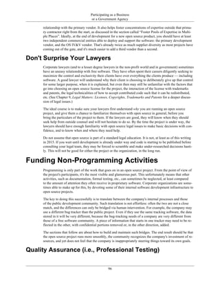 Participating as a Business
or a Government Agency
relationship with the primary vendor. It also helps foster concentrations of expertise outside that prima-
ry contractor right from the start, as discussed in the section called “Foster Pools of Expertise in Multi-
ple Places”. Ideally, at the end of development for a new open source product, you should have at least
two independent commercial entities able to deploy and support the software: the primary development
vendor, and the OS IV&V vendor. That's already twice as much supplier diversity as most projects have
coming out of the gate, and it's much easier to add a third vendor than a second.
Don't Surprise Your Lawyers
Corporate lawyers (and to a lesser degree lawyers in the non-profit world and in government) sometimes
have an uneasy relationship with free software. They have often spent their careers diligently seeking to
maximize the control and exclusivity their clients have over everything the clients produce — including
software. A good lawyer will understand why their client is choosing to deliberately give up that control
for some larger purpose, when it is explained, but even then may still be unfamiliar with the factors that
go into choosing an open source license for the project, the interaction of the license with trademarks
and patents, the legal technicalities of how to accept contributed code such that it can be redistributed,
etc. (See Chapter 9, Legal Matters: Licenses, Copyrights, Trademarks and Patents for a deeper discus-
sion of legal issues.)
The ideal course is to make sure your lawyers first understand why you are running an open source
project, and give them a chance to familiarize themselves with open source in general, before you
bring the particulars of the project to them. If the lawyers are good, they will know when they should
seek help from outside counsel and will not hesitate to do so. By the time the project is under way, the
lawyers should have enough familiarity with open source legal issues to make basic decisions with con-
fidence, and to know when and where they need help.
Do not assume that open source is part of a standard legal education. It is not, at least as of this writing
in 2015. If you wait until development is already under way and code is starting to be published before
consulting your legal team, they may be forced to scramble and make under-researched decisions hasti-
ly. This will not be good for either the project or the organization, in the long run.
Funding Non-Programming Activities
Programming is only part of the work that goes on in an open source project. From the point of view of
the project's participants, it's the most visible and glamorous part. This unfortunately means that other
activities, such as documentation, formal testing, etc., can sometimes be neglected, at least compared
to the amount of attention they often receive in proprietary software. Corporate organizations are some-
times able to make up for this, by devoting some of their internal software development infrastructure to
open source projects.
The key to doing this successfully is to translate between the company's internal processes and those
of the public development community. Such translation is not effortless: often the two are not a close
match, and the differences can only be bridged via human intervention. For example, the company may
use a different bug tracker than the public project. Even if they use the same tracking software, the data
stored in it will be very different, because the bug-tracking needs of a company are very different from
those of a free software community. A piece of information that starts in one tracker may need to be re-
flected in the other, with confidential portions removed or, in the other direction, added.
The sections that follow are about how to build and maintain such bridges. The end result should be that
the open source project runs more smoothly, the community recognizes the company's investment of re-
sources, and yet does not feel that the company is inappropriately steering things toward its own goals.
Quality Assurance (i.e., Professional Testing)
96
 