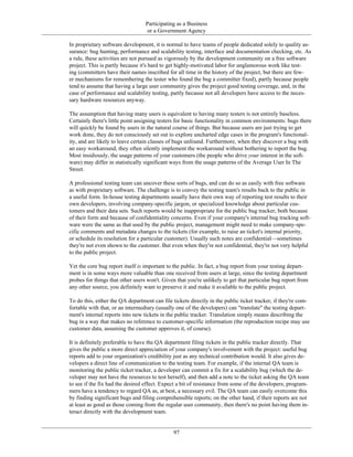 Participating as a Business
or a Government Agency
In proprietary software development, it is normal to have teams of people dedicated solely to quality as-
surance: bug hunting, performance and scalability testing, interface and documentation checking, etc. As
a rule, these activities are not pursued as vigorously by the development community on a free software
project. This is partly because it's hard to get highly-motivated labor for unglamorous work like test-
ing (committers have their names inscribed for all time in the history of the project, but there are few-
er mechanisms for remembering the tester who found the bug a committer fixed), partly because people
tend to assume that having a large user community gives the project good testing coverage, and, in the
case of performance and scalability testing, partly because not all developers have access to the neces-
sary hardware resources anyway.
The assumption that having many users is equivalent to having many testers is not entirely baseless.
Certainly there's little point assigning testers for basic functionality in common environments: bugs there
will quickly be found by users in the natural course of things. But because users are just trying to get
work done, they do not consciously set out to explore uncharted edge cases in the program's functional-
ity, and are likely to leave certain classes of bugs unfound. Furthermore, when they discover a bug with
an easy workaround, they often silently implement the workaround without bothering to report the bug.
Most insidiously, the usage patterns of your customers (the people who drive your interest in the soft-
ware) may differ in statistically significant ways from the usage patterns of the Average User In The
Street.
A professional testing team can uncover these sorts of bugs, and can do so as easily with free software
as with proprietary software. The challenge is to convey the testing team's results back to the public in
a useful form. In-house testing departments usually have their own way of reporting test results to their
own developers, involving company-specific jargon, or specialized knowledge about particular cus-
tomers and their data sets. Such reports would be inappropriate for the public bug tracker, both because
of their form and because of confidentiality concerns. Even if your company's internal bug tracking soft-
ware were the same as that used by the public project, management might need to make company-spe-
cific comments and metadata changes to the tickets (for example, to raise an ticket's internal priority,
or schedule its resolution for a particular customer). Usually such notes are confidential—sometimes
they're not even shown to the customer. But even when they're not confidential, they're not very helpful
to the public project.
Yet the core bug report itself is important to the public. In fact, a bug report from your testing depart-
ment is in some ways more valuable than one received from users at large, since the testing department
probes for things that other users won't. Given that you're unlikely to get that particular bug report from
any other source, you definitely want to preserve it and make it available to the public project.
To do this, either the QA department can file tickets directly in the public ticket tracker, if they're com-
fortable with that, or an intermediary (usually one of the developers) can "translate" the testing depart-
ment's internal reports into new tickets in the public tracker. Translation simply means describing the
bug in a way that makes no reference to customer-specific information (the reproduction recipe may use
customer data, assuming the customer approves it, of course).
It is definitely preferable to have the QA department filing tickets in the public tracker directly. That
gives the public a more direct appreciation of your company's involvement with the project: useful bug
reports add to your organization's credibility just as any technical contribution would. It also gives de-
velopers a direct line of communication to the testing team. For example, if the internal QA team is
monitoring the public ticket tracker, a developer can commit a fix for a scalability bug (which the de-
veloper may not have the resources to test herself), and then add a note to the ticket asking the QA team
to see if the fix had the desired effect. Expect a bit of resistance from some of the developers; program-
mers have a tendency to regard QA as, at best, a necessary evil. The QA team can easily overcome this
by finding significant bugs and filing comprehensible reports; on the other hand, if their reports are not
at least as good as those coming from the regular user community, then there's no point having them in-
teract directly with the development team.
97
 