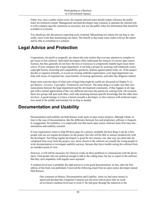 Participating as a Business
or a Government Agency
Either way, once a public ticket exists, the original internal ticket should simply reference the public
ticket for technical content. Management and paid developers may continue to annotate the internal tick-
et with company-specific comments as necessary, but use the public ticket for information that should be
available to everyone.
You should go into this process expecting extra overhead. Maintaining two tickets for one bug is, nat-
urally, more work than maintaining one ticket. The benefit is that many more coders will see the report
and be able to contribute to a solution.
Legal Advice and Protection
Corporations, for-profit or nonprofit, are almost the only entities that ever pay attention to complex le-
gal issues in free software. Individual developers often understand the nuances of various open source
licenses, but they generally do not have the time or resources to competently handle legal issues them-
selves. If your company has a legal department, it can help a project by assisting with trademark issues,
copyright license ownership and compatibility questions, defense against patent trolls, etc. If the project
decides to organize formally, or to join an existing umbrella organization, your legal department can
help with issues of corporate law, asset transfer, reviewing agreements, and other due diligence matters.
Some more concrete ideas of what sorts of legal help might be useful are discussed in Chapter 9, Le-
gal Matters: Licenses, Copyrights, Trademarks and Patents. The main thing is to make sure that com-
munications between the legal department and the development community, if they happen at all, hap-
pen with a mutual appreciation of the very different universes the parties are coming from. On occasion,
these two groups talk past each other, each side assuming domain-specific knowledge that the other does
not have. A good strategy is to have a liaison (usually a developer, or else a lawyer with technical exper-
tise) stand in the middle and translate for as long as needed.
Documentation and Usability
Documentation and usability are both famous weak spots in open source projects, although I think, at
least in the case of documentation, that the difference between free and proprietary software is frequent-
ly exaggerated. Nevertheless, it is empirically true that much open source software lacks first-class doc-
umentation and usability research.
If your organization wants to help fill these gaps for a project, probably the best thing it can do is hire
people who are not regular developers on the project, but who will be able to interact productively with
the developers. Not hiring regular developers is good for two reasons: one, that way you don't take de-
velopment time away from the project; two, those closest to the software are usually the wrong people to
write documentation or investigate usability anyway, because they have trouble seeing the software from
an outsider's point of view.
However, it will still be necessary for whoever works on these problems to communicate with the devel-
opers. Find people who are technical enough to talk to the coding team, but not so expert in the software
that they can't empathize with regular users anymore.
A medium-level user is probably the right person to write good documentation. In fact, after the first
edition of this book was published, I received the following email from an open source developer named
Dirk Reiners:
One comment on Money::Documentation and Usability: when we had some money to
spend and decided that a beginner's tutorial was the most critical piece that we need-
ed we hired a medium-level user to write it. He had gone through the induction to the
98
 