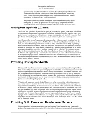 Participating as a Business
or a Government Agency
system recently enough to remember the problems, but he had gotten past them so he
knew how to describe them. That allowed him to write something that needed only
minor fixes by the core developers for the things that he hadn't gotten right, but still
covering the 'obvious' stuff devs would have missed.
His case was even better, as it had been his job to introduce a bunch of other people
(students) to the system, so he combined the experience of many people, which is
something that was just a lucky occurrence and is probably hard to get in most cases.
Funding User Experience (UX) Work
The field of user experience (UX) design has lately (as of this writing in early 2014) begun to acquire a
new seriousness of purpose and consistency of professional standards. Naturally, one thing many com-
panies think of when they want to help improve an open source project is to fund UX work, since that's
just the sort of thing that projects often overlook or, in some cases, don't even know they need.
As with many other types of engagement, do not assume that a UX expert can be parachuted into the
project. User experience design is not a checkbox. It is an attitude taken by a team throughout develop-
ment, and one of the primary qualifications to look for in UX contractors is their ability to gain long-
term credibility with the developers, and to help developers pay attention to user experience goals. For
example, in addition to their innate domain knowledge, UX designers often know how to set up and in-
corporate feedback from user trials — but those trials will only be effective if the results are present-
ed to the development team in a way that makes it easy for the developers to take the results serious-
ly. This can only happen through a sustained, two-way interaction, in which UX experts are subscribed
to the appropriate project forums and take the attitude that they are a kind of specialized developer on
the project, rather than an outside expert providing advice. Use UX experts who have worked with open
source projects before, if possible.
Providing Hosting/Bandwidth
The inexorable rise of zero-cost canned hosting sites (see the section called “Canned Hosting” in Chap-
ter 3, Technical Infrastructure) for open source projects has meant that it is increasingly unnecessary for
projects to get corporate support for basic project-hosting infrastructure. It still happens sometimes, usu-
ally in cases where the company itself started the project, and is trying to create or keep an association
in the public's mind between the project and the company. The most common technique for creating this
association is for the company to host the project's resources under the company's domain name, thus
getting association through the project's URLs.
While this will cause most users to think of the software as having something to do with your compa-
ny, it can also cause a problem: developers are aware of this associative tendency too, and may not be
very comfortable with having the project hosted under your domain unless you're seriously contributing
to the project—not just bandwidth and server space, but significant amounts of development time. After
all, there are a lot of free places to host these days. The community may eventually feel that the implied
misallocation of credit is not worth the minor convenience brought by donated hosting, and may even
attempt to take the project elsewhere. So if you want to provide hosting, do so—but if you are actually
trying to create a public association between your company and the project, make sure that the level of
support you provide is matched to the amount of credit you claim, whether you claim it via URL, banner
ads, or some other means.
Providing Build Farms and Development Servers
Many projects have infrastructure needs beyond just hosting of code, bug tracker, etc. For example,
projects often use continuous integration (CI) testing (a.k.a. build farms) to automatically ensure that the
99
 
