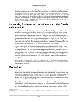 Participating as a Business
or a Government Agency
changes developers are committing both integrate into the mainline trunk and pass all regression tests7
.
However, depending on the size and complexity of the codebase, the number of developers checking in
changes, and other factors, running a responsive build farm can cost more money than any individual de-
veloper has at their disposal. A good way to help, and gain some goodwill in the process, is to donate the
server space and bandwidth and the technical expertise to set up the continuous integration and automat-
ed testing. If you don't have the technical expertise available on staff, you could hire someone from the
project to do it, or at the very least give some of the project's developers administrative access to the CI
servers so they can set things up themselves.
Sponsoring Conferences, Hackathons, and other Devel-
oper Meetings
A very effective use of funds is to sponsor in-person contact between developers who might not oth-
erwise meet. The usefulness of in-person meetings — e.g., conferences, hackathons, smaller informal
meetups, etc — is mainly discussed in the section called “Meeting In Person (Conferences, Hackfests,
Code-a-Thons, Code Sprints, Retreats)” in Chapter 8, Managing Participants. Here I will simply men-
tion that encouraging such encounters is a very good use of money in an open source project. From
a corporate sponsorship point of view, nothing creates good will like a plane ticket and a hotel room.
From a personnel management point of view, it is healthy for your own developers to have in-person
contact with their peers in the open source projects they work on, and when those peers work at at other
companies, project-centric meetups are the perfect neutral ground for such meetings.
Sending your developers to conferences is also a good way to signal commitment to a project. When
others meet your developers at a conference the first time, it is a signal that your company has a real in-
vestment in the project. But when your developers show up again at the same conference the next year,
still working on the same project, that's a very powerful signal that your organizational commitment to
the project is long-term and strategic. This gives your developers an advantage in influencing the direc-
tion of the project, because they are seen as people who will be around for the long term, and it of course
gives your company a recruiting advantage when you are looking for new developers to work on the
same project.
Even when you don't have people traveling to a meetup, you can still sponsor some of the meetup's ex-
penses. Everyone remembers fondly the company that sponsors the pizza, or lunch, or drinks or dinner
for one night of the meetup.
Marketing
Although most open source developers would probably hate to admit it, marketing works. Good mar-
keting can create buzz around an open source product, even to the point where hardheaded coders find
themselves having vaguely positive thoughts about the software for reasons they can't quite put their fin-
ger on. It is not my purpose here to dissect the arms-race dynamics of marketing in general. Any cor-
poration involved in free software will eventually find itself considering how to market themselves, the
software, or their relationship to the software.
Much of the advice in this section is simply about how to avoid common pitfalls in marketing open
source products (see also the section called “Publicity” in Chapter 6, Communications), although we will
start by examining a major marketing advantage that open source products enjoy over proprietary prod-
ucts, and that open source businesses should promote as often as possible: the lack of vendor lock-in.
7
The Wikipedia page en.wikipedia.org/wiki/Continuous_integration [https://en.wikipedia.org/wiki/Continuous_integration] has a good descrip-
tion of this practice and its variants.
100
 