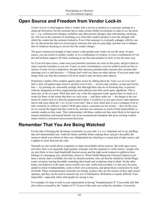 Participating as a Business
or a Government Agency
Open Source and Freedom from Vendor Lock-In
Vendor lock-in is what happens when a vendor sells a service or product to a customer, perhaps at a
cheap up-front price, but the customer has to make certain further investments in order to use the prod-
uct — e.g., infrastructure changes, workflow and other process changes, data reformatting, retraining,
etc. The cost to the customer of switching away from that vendor's product is now the strength with
which the vendor has the customer locked in. Even if the customer is eventually unhappy with the ven-
dor, by that point the total cost of moving to someone else may be quite high, and that cost is indepen-
dent of whatever licensing or service fees the vendor charges.
The great commercial strength of open source is that product and vendor are not the same. In open
source, you can switch to another vendor, or to a combination of vendors, or even a combination of ven-
dor and in-house support, all while continuing to use the same product in more or less the same way.
So if you sell open source, make sure your potential customers are clear on this point, and give them as
many concrete examples as you can. It may, in some circumstances, even be useful to point out the ex-
istence of some of your competitors, because their presence paradoxically reassures the customer that
choosing you is a safe decision — if things don't work out, there are other options. If you just make sure
things work out, then the customer will never need to seek out those other options.
Proprietary vendors often compete against open source by talking about the "total cost of ownership",
that is, they sell against open source's up-front cost of zero — no per-copy royalties, no per-seat license
fees — by pointing out, reasonably enough, that although there may be no licensing fees, in practice
software integration involves organizational and technical costs that can be quite significant. This is
quite true, as far as it goes. What they don't say is that this argument works against them as much as it
works for them: to the extent that there are such costs — and there really are — the danger to the cus-
tomer of vendor lock-in is directly proportional to them. I would love to see open source sales represen-
tatives talk more about the "cost of total ownership", that is, how much does it cost a company to be to-
tally owned by its software vendors? With open source, customers are not owned — they are the own-
ers, to exactly the degree that they want to be, and they can outsource as much of that responsibility to
outside vendors as they want. Their relationships with those vendors are thus more likely to be based on
mutual satisfaction and mutual benefit, not on an asymmetrical monopoly that gives existing vendors
undue inertia in customers' procurement decisions.
Remember That You Are Being Watched
For the sake of keeping the developer community on your side, it is very important not to say anything
that isn't demonstrably true. Audit all claims carefully before making them, and give the public the
means to check your claims on their own. Independent fact checking is a major part of open source, and
it applies to more than just the code.
Naturally no one would advise companies to make unverifiable claims anyway. But with open source
activities, there is an unusually high quantity of people with the expertise to verify claims—people who
are also likely to have high-bandwidth Internet access and the right social contacts to publicize their
findings in a damaging way, should they choose to. When Global Megacorp Chemical Industries pol-
lutes a stream, that's verifiable, but only by trained scientists, who can then be refuted by Global Mega-
corp's scientists, leaving the public scratching their heads and wondering what to think. On the other
hand, your behavior in the open source world is not only visible and recorded, it is also easy for many
people to check it independently, come to their own conclusions, and spread those conclusions by word
of mouth. These communications networks are already in place; they are the essence of how open source
operates, and they can be used to transmit any sort of information. Refutation is usually difficult, if not
impossible—especially when what people are saying is true.
For example, it's okay to refer to your organization as having "founded project X" if you really did. But
don't refer to yourself as the "makers of X" if most of the code was written by outsiders. Conversely,
101
 