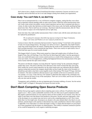 Participating as a Business
or a Government Agency
don't claim to have a deeply involved, broad-based developer community if anyone can look at your
repository and see that there are few or no code changes coming from outside your organization.
Case study: You can't fake it, so don't try
Once I saw an announcement by a very well-known computer company, stating that they were releas-
ing an important software package under an open source license. When the initial announcement came
out, I took a look at their now-public version control repository and saw that it contained only three re-
visions. In other words, they had done an initial import of the source code, but hardly anything had hap-
pened since then. That in itself was not worrying—they'd just made the announcement, after all. There
was no reason to expect a lot of development activity right away.
Some time later, they made another announcement. Here is what it said, with the name and release num-
ber replaced by pseudonyms:
We are pleased to announce that following rigorous testing by the Singer Community,
Singer 5 for Linux and Windows are now ready for production use.
Curious to know what the community had uncovered in "rigorous testing," I went back to the repository
to look at its recent change history. The project was still on revision 3. Apparently, they hadn't found a
single bug worth fixing before the release! Thinking that the results of the community testing must have
been recorded elsewhere, I next examined the bug tracker. There were exactly six open tickets, four of
which had been open for several months already.
This beggars belief, of course. When testers pound on a large and complex piece of software for any
length of time, they will find bugs. Even if the fixes for those bugs don't make it into the upcoming re-
lease, one would still expect some version control activity as a result of the testing process, or at least
some new tickets. Yet to all appearances, nothing had happened between the announcement of the open
source license and the first open source release.
The point is not that the company was lying about the "rigorous testing" by the community (though I
suspect they were). The point is that they were oblivious to how much it looked like they were lying.
Since neither the version control repository nor the ticket tracker gave any indication that the alleged
rigorous testing had occurred, the company should either not have made the claim in the first place, or
should have provided a clear link to some tangible result of that testing ("We found 278 bugs; click here
for details"). The latter would have allowed anyone to get a handle on the level of community activity
very quickly. As it was, it only took me a few minutes to determine that whatever this community test-
ing was, it had not left traces in any of the usual places. That's not a lot of effort, and I'm sure I'm not the
only one who took the trouble.
Transparency and verifiability are also an important part of accurate crediting, of course. See the section
called “Credit” in Chapter 8, Managing Participants for more on this.
Don't Bash Competing Open Source Products
Refrain from giving negative opinions about competing open source software. It's perfectly okay to give
negative facts—that is, easily confirmable assertions of the sort often seen in good comparison charts.
But negative characterizations of a less rigorous nature are best avoided, for two reasons. First, they are
liable to start flame wars that detract from productive discussion. Second, and more importantly, some
of the developers in your project may turn out to work on the competing project as well. This is more
likely than it at first might seem: the projects are already in the same domain (that's why they're in com-
petition), and developers with expertise in that domain may make contributions wherever their expertise
is applicable. Even when there is no direct developer overlap, it is likely that developers on your project
are at least acquainted with developers on related projects. Their ability to maintain constructive person-
al ties could be hampered by overly negative marketing messages.
102
 