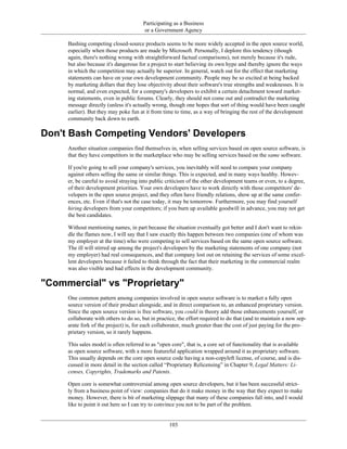 Participating as a Business
or a Government Agency
Bashing competing closed-source products seems to be more widely accepted in the open source world,
especially when those products are made by Microsoft. Personally, I deplore this tendency (though
again, there's nothing wrong with straightforward factual comparisons), not merely because it's rude,
but also because it's dangerous for a project to start believing its own hype and thereby ignore the ways
in which the competition may actually be superior. In general, watch out for the effect that marketing
statements can have on your own development community. People may be so excited at being backed
by marketing dollars that they lose objectivity about their software's true strengths and weaknesses. It is
normal, and even expected, for a company's developers to exhibit a certain detachment toward market-
ing statements, even in public forums. Clearly, they should not come out and contradict the marketing
message directly (unless it's actually wrong, though one hopes that sort of thing would have been caught
earlier). But they may poke fun at it from time to time, as a way of bringing the rest of the development
community back down to earth.
Don't Bash Competing Vendors' Developers
Another situation companies find themselves in, when selling services based on open source software, is
that they have competitors in the marketplace who may be selling services based on the same software.
If you're going to sell your company's services, you inevitably will need to compare your company
against others selling the same or similar things. This is expected, and in many ways healthy. Howev-
er, be careful to avoid straying into public criticism of the other development teams or even, to a degree,
of their development priorities. Your own developers have to work directly with those competitors' de-
velopers in the open source project, and they often have friendly relations, show up at the same confer-
ences, etc. Even if that's not the case today, it may be tomorrow. Furthermore, you may find yourself
hiring developers from your competitors; if you burn up available goodwill in advance, you may not get
the best candidates.
Without mentioning names, in part because the situation eventually got better and I don't want to rekin-
dle the flames now, I will say that I saw exactly this happen between two companies (one of whom was
my employer at the time) who were competing to sell services based on the same open source software.
The ill will stirred up among the project's developers by the marketing statements of one company (not
my employer) had real consequences, and that company lost out on retaining the services of some excel-
lent developers because it failed to think through the fact that their marketing in the commercial realm
was also visible and had effects in the development community.
"Commercial" vs "Proprietary"
One common pattern among companies involved in open source software is to market a fully open
source version of their product alongside, and in direct comparison to, an enhanced proprietary version.
Since the open source version is free software, you could in theory add those enhancements yourself, or
collaborate with others to do so, but in practice, the effort required to do that (and to maintain a now sep-
arate fork of the project) is, for each collaborator, much greater than the cost of just paying for the pro-
prietary version, so it rarely happens.
This sales model is often referred to as "open core", that is, a core set of functionality that is available
as open source software, with a more featureful application wrapped around it as proprietary software.
This usually depends on the core open source code having a non-copyleft license, of course, and is dis-
cussed in more detail in the section called “Proprietary Relicensing” in Chapter 9, Legal Matters: Li-
censes, Copyrights, Trademarks and Patents.
Open core is somewhat controversial among open source developers, but it has been successful strict-
ly from a business point of view: companies that do it make money in the way that they expect to make
money. However, there is bit of marketing slippage that many of these companies fall into, and I would
like to point it out here so I can try to convince you not to be part of the problem.
103
 