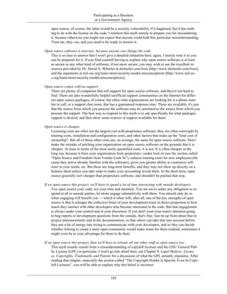 Participating as a Business
or a Government Agency
open source, of course; the latter would be a security vulnerability if it happened, but it has noth-
ing to do with the license on the code. I mention this myth merely to prepare you for encountering
it, because otherwise you might not expect that anyone could hold this particular misunderstanding.
Trust me, they can, and you need to be ready to answer it.
Open source software is insecure, because anyone can change the code.
This is so easy to answer that I won't give a detailed refutation here; again, I merely note it so you
can be prepared for it. If you find yourself having to explain why open source software is at least
as secure as any other kind of software, if not more secure, you may wish to use the excellent re-
sources provided by Dr. David A. Wheeler at dwheeler.com/#oss [http://www.dwheeler.com/#oss],
and the arguments at mil-oss.org/learn-more/security-model-misconceptions [http://www.mil-os-
s.org/learn-more/security-model-misconceptions].
Open source comes with no support.
There are plenty of companies that sell support for open source software, and they're not hard to
find. There are also wonderfully helpful unofficial support communities on the Internet for differ-
ent open source packages, of course, but often what organizations are looking for is a phone num-
ber to call, or a support chat room, that has a guaranteed response time. These are available, it's just
that the source from which you procure the software may be unrelated to the source from which you
procure the support. The best way to respond to this myth is to ask specifically for what packages
support is desired, and then show some sources of support available for them.
Open source is cheaper.
Licensing costs are often not the largest cost with proprietary software; they are often outweight by
training costs, installation and configuration costs, and other factors that make up the "total cost of
ownership". But all of those other costs are, on average, the same for open source software. Don't
make the mistake of pitching your organization on open source software on the grounds that it is
cheaper. At least in terms of the most easily quantified costs, it is not. It is often cheaper in the
long run, because it frees your organization from proprietary vendor lock-in (see the section called
“Open Source and Freedom from Vendor Lock-In”), reduces training costs for new employees (be-
cause they arrive already familiar with the software), gives you greater ability to customize soft-
ware to your needs, etc. But these are long-term benefits, and they may not show up directly on a
balance sheet unless you take steps to make your accounting reveal them. In the short term, open
source generally isn't cheaper than proprietary software, and shouldn't be pitched that way.
If we open source this project, we'll have to spend a lot of time interacting with outside developers.
You open source your code, not your time and attention. You are never under any obligation to re-
spond at all to outside parties, let alone engage substantively with them. You should only do so
when engaging will benefit you — which it often will; after all, one of the key strengths of open
source is that it enlarges the collective brain of your development team in direct proportion to how
much they interact with other developers who become interested in the code. But that engagement
is always under your control and at your discretion. If you don't want your team's attention going
to bug reports or development questions from the outside, that's fine. Just be up front about that in
project announcements and in the documentation, so that others can take that into account before
they put a lot of energy into trying to communicate with your developers, and so they can decide
whether forking to create a more open community would make sense for them (indeed, sometimes it
might even be to your advantage for them to do that).
If we open source this project, then we'll have to release all our other stuff as open source too.
This myth usually results from a misunderstanding of copyleft licenses and the GNU General Pub-
lic License (GPL) in particular. I won't go into detail here; see Chapter 9, Legal Matters: Licens-
es, Copyrights, Trademarks and Patents for a discussion of what the GPL actually stipulates. After
reading that chapter, especially the section called “The Copyright Holder Is Special, Even In Copy-
left Licenses”, you will be able to explain why this belief is incorrect.
105
 