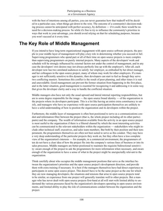 Participating as a Business
or a Government Agency
with the best of intentions among all parties, you can never guarantee how that tradeoff will be decid-
ed in a particular case, when things get down to the wire. The outcome of a community's decision-mak-
ing process cannot be anticipated with perfect accuracy, by definition — if it could, there would be no
need for a decision-making process. So while it's fine to try to influence the community's priorities in
ways that work to your advantage, you should avoid relying on that for scheduling purposes, because
you won't succeed at it every time.
The Key Role of Middle Management
If you intend to have long-term organizational engagement with open source software projects, the peo-
ple in your middle layer of management will play a key role in determining whether you succeed or fail.
Supervising programmers who spend part or all of their time on open source projects is more complex
than supervising programmers on purely internal projects. Many aspects of the developers' work and
schedule will be strongly influenced by external factors not under the control of management, and in any
case the developers' own desires may not always perfectly line up with the employer's. After all, each
developer now has two unrelated audiences to satisfy: her employer, as embodied by her direct manager,
and her colleagues in the open source project, many of whom may work for other employers. If a man-
ager is not sufficiently sensitive to this dynamic, then developers can start to feel as though they serve
two conflicting masters. Sometimes this conflict is the result of poor planning, and other times it is real
and unavoidable. Good management can prevent the former situation from happening in the first place,
and in the latter situation, good management is essential for recognizing it and addressing it in some way
that gives the developer clarity and a way to handle the conflicted situation.
Middle managers also have not only the usual upward and lateral internal reporting responsibilities, but
are to some degree responsible for the image — the open source brand identity — of the organization in
the projects where its developers participate. This is a lot like having an entire extra constituency to sat-
isfy, and managers who have no experience with open source participation themselves are unlikely to
have a solid understanding of how to position the organization and its developers within the project.
Furthemore, the middle layer of management is often best positioned to serve as a communications con-
duit and information filter between the project (that is, the whole project including all its other partici-
pants) and the company. The wealth of information available from the activity in an open source project
is most useful to the organization if there is a filtered channel by which the most interesting activities
can be communicated to the relevant stakeholders within the organization — stakeholders who might in-
clude other technical staff, executives, and sales team members. But both by their position and their tem-
perament, the programmers themselves are often not best suited to serve as this conduit. They may have
a very deep understanding of the particular projects they work on, but they often have a less complete
view of the organization's interests — for example, in a commercial environment, the programmers of-
ten do not have a clear idea of how the project fits into the company's various lines of business or into its
sales processes. Middle managers are better positioned to maintain the requisite bidirectional sensitivi-
ty: aware enough of the project to ask the programmers for more information when necessary, and aware
enough of the organization to have a sense of what in the project might be unexpectedly relevant to the
organization.
Think carefully about who occupies the middle management positions that serve as the interface be-
tween the organizations's priorities and the open source project's development direction, and provide
them with extra training if necessary. It is best if the managers themselves have had direct experience as
participants in some open source project. This doesn't have to be the same project as the one for which
they are now managing developers; the situations and tensions that arise in open source projects tend
to be similar, so experience from one project will generally translate well to other projects. But a man-
ager who has never dealt with open source projects first-hand at all will start with limited ability to un-
derstand the various pressures faced by the organization's developers operating in open source environ-
ments, and limited ability to play the role of communications conduit between the organization and the
project.
108
 