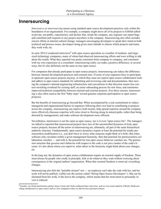 Participating as a Business
or a Government Agency
Innersourcing
Innersource or innersourcing means using standard open source development practices only within the
boundaries of an organization. For example, a company might move all of its projects to GitHub (albeit
in private, not public, repositories), and declare that, inside the company, any engineer can report bugs
and contribute pull requests to any project anywhere in the company. Innersourcing also often includes
sincere efforts at internal cultural change: managers encouraging developers to speak their mind on both
technical and process issues, developers being given more latitude to choose which projects and teams
they work with, etc.
In early 2016 I conducted interviews8
with open source specialists at a number of medium- and large-
sized technology companies, many of whom had observed innersourcing efforts and were willing to talk
about the results. What they reported was pretty consistent from company to company, and consistent
with my own experience as a consultant: innersourcing really can make a positive difference, in several
ways, but it's also definitely not the same as true open source.
For companies that already participate in open source projects, innersourcing can reduce the difference
between internal development practices and external ones. If some of your engineers have to participate
in upstream open source projects anyway, in which they must use typical open source collaboration tools
and adhere to open source standards for submitting and reviewing code and documentation, then mov-
ing the company's internal engineering infrastructure and conventions in that direction means less con-
text-switching overhead for existing staff, an easier onboarding process for new hires, and sometimes
improved technical compatibility between internal and external projects. (For these reasons, innersourc-
ing is also often used as the first "baby steps" toward genuine corporate participation in open source
projects).
But the benefits of innersourcing go beyond that. When accompanied by a real commitment to reduce
managerial and organizational barries to engineers following their own lead in contributing to projects
across the company, innersourcing can improve both morale, help spread expertise around the company
more effectively (because expertise will come closer to flowing along its natural paths, rather than being
directed by management), and make software development more efficient.
Nevertheless, innersource is not the same as open source, nor is it even "open source lite". The managers
we talked to reported that innersourced projects have less of the uncontrolled dynamics of truly open
source projects, because all the actors in innersourcing are, ultimately, all part of the same hierarchical
authority structure. Fundamentally, open source dynamics require at least the potential for totally per-
missionless modification (i.e., you don't have to worry what someone might think of a fork). But when
software only circulates within a given management hierarchy, then that potential for permissionless col-
laboration vanishes — and with it, the potential for true open source behavior vanishes too. The permis-
sion structure that governs one's behavior with respect to the code is not just a matter of the code's li-
cense: it's also about whom you report to, what others in the hierarchy might think about your changes,
etc.
In the long run, the dynamics of open source collaboration require an external supply of freedom. There
must always be people who could, in principle, fork or do whatever they want without worrying about
consequences to the original authors' organization. When that external freedom is removed, everything
changes.
Innersourcing also fails the "portable résumé" test — an employee can't take the code with her, and her
work will not be publicly visible (see the section called “Hiring Open Source Developers”.). She can be
alienated from her work, if she leaves the company, which means that her motivation to personally in-
vest is reduced.
8
Actually, my friend and business partner James Vasile and I both conducted these interviews, and we were much aided by O'Reilly Media pro-
viding introductions to open source staff at a few companies where we did not have personal contacts.
109
 