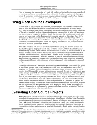Participating as a Business
or a Government Agency
None of this means that innersourcing isn't worth it. It can be very beneficial on its own terms, and is al-
so sometimes useful as an intermediate step for a traditionally closed company that's still figuring out
how to do open source participation. Just don't imagine that innersourcing is somehow "just like open
source, but inside our company". They're two different things, and shouldn't be confused.
Hiring Open Source Developers
If you're trying to hire developers who have open source experience, you have a big advantage com-
pared to hiring other kinds of developers. Most of the résumé of an open source developer is pub-
lic — it's everything they've ever done in every open source project they've ever worked on, because all
of that activity is publicly archived.9
But you shouldn't need to go searching for all of it. When you put
out a job posting, tell prospective candidates directly that the résumé they send in should include refer-
ences to their open source profile. This means their committer accounts on the projects where they've
been active (or their account names at the overall project hosting sites where they're been active, e.g.,
their GitHub.com username), the email addresses or usernames they have used when posting in discus-
sion forums, documentation they have written, and anything else that would lead you to places where
you can see their open source project activity.
The kind of activity to look for is not only their direct technical activity, but also their relations with
the other developers in the project. So look at the candidates commits, but look also at the frequency
with which they reviewed others' commits, and at their reaction to reviews of their own commits. In the
project's issue tracker, how often did the candidate respond constructively to incoming bug reports or
contribute useful information to a bug ticket? Visit a threaded view of the project's discussion forums
and see how often the candidate's posts were responded to, and what the general tone of the responses
was. Someone who consistently causes negative reactions from others in the project may have social
problems as a collaborator, which is important to know independently of the candidate's raw technical
ability.
If candidate is applying for a position that would involve working on an open source project, but seems
to have little or no open source experience themselves, this is not necessarily a showstopper, but it's
a sign that you should ask some probing questions, and that you should expect some ramp-up time if
you hire them. If the candidate is young and inexperienced in general, then lack of participation in open
source is easy to understand. However, if the candidate has been a programmer for a while, and especial-
ly if they already have experience as a user of some of the open source software you'd be hiring them to
work on, and yet they have never participated much in that project except to download and use it, then
you should ask them questions about why. There is nothing wrong with being uninvolved as a partici-
pant in software that one uses. However, if you're hiring someone to be a participant in a project, and
they already had a chance to be and chose not to, that implies a lack of intrinsic motivation to participate
and may indicate that this person's temperament is not what you're looking for. Or there may be other
reasons — for example, the candidate's prior management forbade them from participating. Whatever
the reasons are, you should make sure you find out.
Evaluating Open Source Projects
Although this book is mainly about how to launch and run new open source projects, that topic is inex-
tricably linked to the problem of evaluating existing open source projects. You can't know whether you
need to start a new one until you've evaluated what's out there (as explained in the section called “But
First, Look Around” in Chapter 2, Getting Started). Furthermore, even in a new project, you'll usually
still be building on existing open source components, and will often be in the position of choosing be-
tween different projects that implement the same basic functionality. That is not just a technical choice;
9
Brian Fitzpatrick has written about the usefulness of having an open source résumé in two articles, The Virtual Referral (onlamp.com/pub/a/on-
lamp/2005/07/14/osdevelopers.html [http://www.onlamp.com/pub/a/onlamp/2005/07/14/osdevelopers.html]) and The Virtual Internship (onlam-
p.com/pub/a/onlamp/2005/08/01/opensourcedevelopers.html [http://www.onlamp.com/pub/a/onlamp/2005/08/01/opensourcedevelopers.html]).
110
 