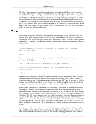 Communications
Edit twice. For any message longer than a medium-sized paragraph, reread it from top to bottom be-
fore sending it but after you think it's done the first time. This is familiar advice to anyone who's taken a
composition class, but it's especially important in online discussion. Because the process of online com-
position tends to be highly discontinuous (in the course of writing a message, you may need to go back
and check other mails, visit certain web pages, run a command to capture its debugging output, etc.),
it's especially easy to lose your sense of narrative place. Messages that were composed discontinuously
and not checked before being sent are often recognizable as such, much to the chagrin (or so one would
hope) of their authors. Take the time to review what you send. The more your posts hold together struc-
turally, the more they will be read by others.
Tone
After writing thousands of messages, you will probably find your style tending toward the terse. This
seems to be the norm in most technical forums, and there's nothing wrong with it per se. A degree of
terseness that would be unacceptable in normal social interactions is simply the default for free software
hackers. Here's a response I once drew on a mailing list about some free content management software,
quoted in full:
Can you possibly elaborate a bit more on exactly what problems
you ran into, etc?
Also:
What version of Slash are you using? I couldn't tell from your
original message.
Exactly how did you build the apache/mod_perl source?
Did you try the Apache 2.0 patch that was posted about on
slashcode.com?
Shane
Now that's terse! No greeting, no sign-off other than his name, and the message itself is just a series of
questions phrased as compactly as possible. His one declarative sentence was an implicit criticism of
my original message. And yet, I was happy to see Shane's mail, and didn't take his terseness as a sign of
anything other than him being a busy person. The mere fact that he was asking questions, instead of ig-
noring my post, meant that he was willing to spend some time on my problem.
Will all readers react positively to this style? Not necessarily; it depends on the person and the context.
For example, if someone has just posted acknowledging that he made a mistake (perhaps he wrote a
bug), and you know from past experience that this person tends to be a bit insecure, then while you may
still write a compact response, you should make sure to leaven it with some sort of acknowledgment of
his feelings. The bulk of your response might be a brief, engineer's-eye analysis of the situation, as terse
as you want. But at the end, sign off with something indicating that your terseness is not to be taken as
coldness. For example, if you've just given reams of advice about exactly how the person should fix the
bug, then sign off with "Good luck, <your name here>" to indicate that you wish him well and are not
mad. A strategically placed smiley face or other emoticlue can often be enough to reassure an interlocu-
tor, too.
It may seem odd to focus as much on the participant's feelings as on the surface of what they say, but,
to put it baldly, feelings affect productivity. Feelings are important for other reasons too, but even con-
fining ourselves to purely utilitarian grounds, we may note that unhappy people write worse software
117
 