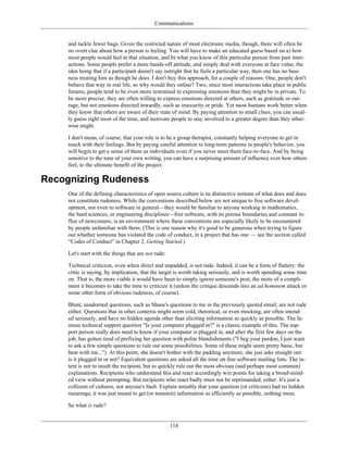 Communications
and tackle fewer bugs. Given the restricted nature of most electronic media, though, there will often be
no overt clue about how a person is feeling. You will have to make an educated guess based on a) how
most people would feel in that situation, and b) what you know of this particular person from past inter-
actions. Some people prefer a more hands-off attitude, and simply deal with everyone at face value, the
idea being that if a participant doesn't say outright that he feels a particular way, then one has no busi-
ness treating him as though he does. I don't buy this approach, for a couple of reasons. One, people don't
behave that way in real life, so why would they online? Two, since most interactions take place in public
forums, people tend to be even more restrained in expressing emotions than they might be in private. To
be more precise, they are often willing to express emotions directed at others, such as gratitude or out-
rage, but not emotions directed inwardly, such as insecurity or pride. Yet most humans work better when
they know that others are aware of their state of mind. By paying attention to small clues, you can usual-
ly guess right most of the time, and motivate people to stay involved to a greater degree than they other-
wise might.
I don't mean, of course, that your role is to be a group therapist, constantly helping everyone to get in
touch with their feelings. But by paying careful attention to long-term patterns in people's behavior, you
will begin to get a sense of them as individuals even if you never meet them face-to-face. And by being
sensitive to the tone of your own writing, you can have a surprising amount of influence over how others
feel, to the ultimate benefit of the project.
Recognizing Rudeness
One of the defining characteristics of open source culture is its distinctive notions of what does and does
not constitute rudeness. While the conventions described below are not unique to free software devel-
opment, nor even to software in general—they would be familiar to anyone working in mathematics,
the hard sciences, or engineering disciplines—free software, with its porous boundaries and constant in-
flux of newcomers, is an environment where these conventions are especially likely to be encountered
by people unfamiliar with them. (This is one reason why it's good to be generous when trying to figure
out whether someone has violated the code of conduct, in a project that has one — see the section called
“Codes of Conduct” in Chapter 2, Getting Started.)
Let's start with the things that are not rude:
Technical criticism, even when direct and unpadded, is not rude. Indeed, it can be a form of flattery: the
critic is saying, by implication, that the target is worth taking seriously, and is worth spending some time
on. That is, the more viable it would have been to simply ignore someone's post, the more of a compli-
ment it becomes to take the time to criticize it (unless the critique descends into an ad hominem attack or
some other form of obvious rudeness, of course).
Blunt, unadorned questions, such as Shane's questions to me in the previously quoted email, are not rude
either. Questions that in other contexts might seem cold, rhetorical, or even mocking, are often intend-
ed seriously, and have no hidden agenda other than eliciting information as quickly as possible. The fa-
mous technical support question "Is your computer plugged in?" is a classic example of this. The sup-
port person really does need to know if your computer is plugged in, and after the first few days on the
job, has gotten tired of prefixing her question with polite blandishments ("I beg your pardon, I just want
to ask a few simple questions to rule out some possibilities. Some of these might seem pretty basic, but
bear with me..."). At this point, she doesn't bother with the padding anymore, she just asks straight out:
is it plugged in or not? Equivalent questions are asked all the time on free software mailing lists. The in-
tent is not to insult the recipient, but to quickly rule out the most obvious (and perhaps most common)
explanations. Recipients who understand this and react accordingly win points for taking a broad-mind-
ed view without prompting. But recipients who react badly must not be reprimanded, either. It's just a
collision of cultures, not anyone's fault. Explain amiably that your question (or criticism) had no hidden
meanings; it was just meant to get (or transmit) information as efficiently as possible, nothing more.
So what is rude?
118
 