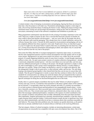 Introduction
Open source does work, but it is most definitely not a panacea. If there's a cautionary
tale here, it is that you can't take a dying project, sprinkle it with the magic pixie dust
of "open source," and have everything magically work out. Software is hard. The is-
sues aren't that simple.
(from jwz.org/gruntle/nomo.html [https://www.jwz.org/gruntle/nomo.html])
A related mistake is that of skimping on presentation and packaging, figuring that these can always be
done later, when the project is well under way. Presentation and packaging comprise a wide range of
tasks, all revolving around the theme of reducing the barrier to entry. Making the project inviting to the
uninitiated means writing user and developer documentation, setting up docs that are informative to
newcomers, automating as much of the software's compilation and installation as possible, etc.
Many programmers unfortunately treat this kind of work as being of secondary importance to the code
itself. There are a couple of reasons for this. First, it can feel like busywork, because its benefits are
most visible to those least familiar with the project — and vice versa: after all, the people who devel-
op the code don't really need the packaging. They already know how to install, administer, and use the
software, because they wrote it. Second, the skills required to do presentation and packaging well are of-
ten completely different from those required to write code. People tend to focus on what they're good
at, even if it might serve the project better to spend a little time on something that suits them less. Chap-
ter 2, Getting Started discusses presentation and packaging in detail, and explains why it's crucial that
they be a priority from the very start of the project.
Next comes the fallacy that little or no project management is required in open source, or conversely,
that the same management practices used for in-house development will work equally well on an open
source project. Management in an open source project isn't always very visible, but in the successful
projects, it's usually happening behind the scenes in some form or another. A small thought experiment
suffices to show why. An open source project consists of a random collection of programmers—already
a notoriously independent-minded species—who have most likely never met each other, and who may
each have different personal goals in working on the project. The thought experiment is simply to imag-
ine what would happen to such a group without management. Barring miracles, it would collapse or
drift apart very quickly. Things won't simply run themselves, much as we might wish otherwise. But
the management, though it may be quite active, is often informal, subtle, and low-key. The only thing
keeping a development group together is their shared belief that they can do more in concert than indi-
vidually. Thus the goal of management is mostly to ensure that they continue to believe this, by setting
standards for communications, by making sure useful developers don't get marginalized due to person-
al idiosyncracies, and in general by making the project a place developers want to keep coming back to.
Specific techniques for doing this are discussed throughout the rest of this book.
Finally, there is a general category of problems that may be called "failures of cultural navigation."
Twenty years ago, even ten, it would have been premature to talk about a global culture of free software,
but not anymore. A recognizable culture has slowly emerged, and while it is certainly not monolithic—
it is at least as prone to internal dissent and factionalism as any geographically bound culture—it does
have a basically consistent core. Most successful open source projects exhibit some or all of the charac-
teristics of this core. They reward certain types of behaviors, and punish others; they create an atmos-
phere that encourages unplanned participation, sometimes at the expense of central coordination; they
have concepts of rudeness and politeness that can differ substantially from those prevalent elsewhere.
Most importantly, longtime participants have generally internalized these standards, so that they share a
rough consensus about expected conduct. Unsuccessful projects usually deviate in significant ways from
this core, albeit unintentionally, and often do not have a consensus about what constitutes reasonable de-
fault behavior. This means that when problems arise, the situation can quickly deteriorate, as the partici-
pants lack an already established stock of cultural reflexes to fall back on for resolving differences.
That last category, failures of cultural navigation, includes an interesting phenomenon: certain types
of organizations are structurally less compatible with open source development than others. One of the
2
 