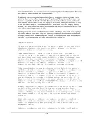 Communications
name for all interactions, or if for some reason you require anonymity, then make up a name that sounds
like a perfectly normal real name, and use it consistently.
In addition to keeping your online face consistent, there are some things you can do to make it more
attractive. If you have an official title (e.g., "doctor", "professor", "director"), don't flaunt it, nor even
mention it except when it's directly relevant to the conversation. Hackerdom in general, and free soft-
ware culture in particular, tends to view title displays as exclusionary and a sign of insecurity. It's okay
if your title appears as part of a standard signature block at the end of every mail you send, just don't
ever use it as a tool to bolster your position in a discussion—the attempt is guaranteed to backfire. You
want folks to respect the person, not the title.
Speaking of signature blocks: keep them small and tasteful, or better yet, nonexistent. Avoid large legal
disclaimers tacked on to the end of every mail, especially when they express sentiments incompatible
with participation in a free software project. For example, the following classic of the genre appears at
the end of every post a particular user makes to a certain project mailing list:
IMPORTANT NOTICE
If you have received this e-mail in error or wish to read our e-mail
disclaimer statement and monitoring policy, please refer to the
statement below or contact the sender.
This communication is from Deloitte & Touche LLP. Deloitte &
Touche LLP is a limited liability partnership registered in England
and Wales with registered number OC303675. A list of members' names
is available for inspection at Stonecutter Court, 1 Stonecutter
Street, London EC4A 4TR, United Kingdom, the firm's principal place of
business and registered office. Deloitte & Touche LLP is
authorised and regulated by the Financial Services Authority.
This communication and any attachments contain information which is
confidential and may also be privileged. It is for the exclusive use
of the intended recipient(s). If you are not the intended
recipient(s) please note that any form of disclosure, distribution,
copying or use of this communication or the information in it or in
any attachments is strictly prohibited and may be unlawful. If you
have received this communication in error, please return it with the
title "received in error" to IT.SECURITY.UK@deloitte.co.uk then delete
the email and destroy any copies of it.
E-mail communications cannot be guaranteed to be secure or error free,
as information could be intercepted, corrupted, amended, lost,
destroyed, arrive late or incomplete, or contain viruses. We do not
accept liability for any such matters or their consequences. Anyone
who communicates with us by e-mail is taken to accept the risks in
doing so.
When addressed to our clients, any opinions or advice contained in
this e-mail and any attachments are subject to the terms and
conditions expressed in the governing Deloitte & Touche LLP client
engagement letter.
Opinions, conclusions and other information in this e-mail and any
120
 