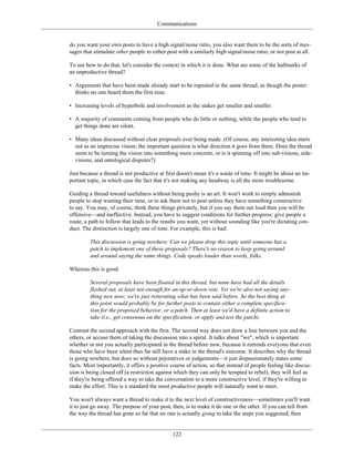Communications
do you want your own posts to have a high signal/noise ratio, you also want them to be the sorts of mes-
sages that stimulate other people to either post with a similarly high signal/noise ratio, or not post at all.
To see how to do that, let's consider the context in which it is done. What are some of the hallmarks of
an unproductive thread?
• Arguments that have been made already start to be repeated in the same thread, as though the poster
thinks no one heard them the first time.
• Increasing levels of hyperbole and involvement as the stakes get smaller and smaller.
• A majority of comments coming from people who do little or nothing, while the people who tend to
get things done are silent.
• Many ideas discussed without clear proposals ever being made. (Of course, any interesting idea starts
out as an imprecise vision; the important question is what direction it goes from there. Does the thread
seem to be turning the vision into something more concrete, or is it spinning off into sub-visions, side-
visions, and ontological disputes?)
Just because a thread is not productive at first doesn't mean it's a waste of time. It might be about an im-
portant topic, in which case the fact that it's not making any headway is all the more troublesome.
Guiding a thread toward usefulness without being pushy is an art. It won't work to simply admonish
people to stop wasting their time, or to ask them not to post unless they have something constructive
to say. You may, of course, think these things privately, but if you say them out loud then you will be
offensive—and ineffective. Instead, you have to suggest conditions for further progress: give people a
route, a path to follow that leads to the results you want, yet without sounding like you're dictating con-
duct. The distinction is largely one of tone. For example, this is bad:
This discussion is going nowhere. Can we please drop this topic until someone has a
patch to implement one of these proposals? There's no reason to keep going around
and around saying the same things. Code speaks louder than words, folks.
Whereas this is good:
Several proposals have been floated in this thread, but none have had all the details
fleshed out, at least not enough for an up-or-down vote. Yet we're also not saying any-
thing new now; we're just reiterating what has been said before. So the best thing at
this point would probably be for further posts to contain either a complete specifica-
tion for the proposed behavior, or a patch. Then at least we'd have a definite action to
take (i.e., get consensus on the specification, or apply and test the patch).
Contrast the second approach with the first. The second way does not draw a line between you and the
others, or accuse them of taking the discussion into a spiral. It talks about "we", which is important
whether or not you actually participated in the thread before now, because it reminds everyone that even
those who have been silent thus far still have a stake in the thread's outcome. It describes why the thread
is going nowhere, but does so without pejoratives or judgements—it just dispassionately states some
facts. Most importantly, it offers a positive course of action, so that instead of people feeling like discus-
sion is being closed off (a restriction against which they can only be tempted to rebel), they will feel as
if they're being offered a way to take the conversation to a more constructive level, if they're willing to
make the effort. This is a standard the most productive people will naturally want to meet.
You won't always want a thread to make it to the next level of constructiveness—sometimes you'll want
it to just go away. The purpose of your post, then, is to make it do one or the other. If you can tell from
the way the thread has gone so far that no one is actually going to take the steps you suggested, then
122
 