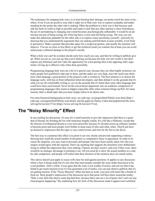 Communications
The techniques for stopping holy wars, or at least limiting their damage, are pretty much the same every-
where. Even if you are positive your side is right, try to find some way to express sympathy and under-
standing for the points the other side is making. Often the problem in a holy war is that because each
side has built its walls as high as possible and made it clear that any other opinion is sheer foolishness,
the act of surrendering or changing one's mind becomes psychologically unbearable: it would be an ad-
mission not just of being wrong, but of having been certain and still being wrong. The way you can
make this admission palatable for the other side is to express some uncertainty yourself—precisely by
showing that you understand the arguments they are making and find them at least sensible, if not final-
ly persuasive. Make a gesture that provides space for a reciprocal gesture, and usually the situation will
improve. You are no more or less likely to get the technical result you wanted, but at least you can avoid
unnecessary collateral damage to the project's morale.
When a holy war can't be avoided, decide early how much you care, and then be willing to publicly give
up. When you do so, you can say that you're backing out because the holy war isn't worth it, but don't
express any bitterness and don't take the opportunity for a last parting shot at the opposing side's argu-
ments. Giving up is effective only when done gracefully.
Programming language holy wars are a bit of a special case, because they are often highly technical, yet
many people feel qualified to take part in them, and the stakes are very high, since the result may deter-
mine what language a good portion of the project's code is written in. The best solution is to choose the
language early, with buy-in from influential initial developers, and then defend it on the grounds that it's
what you are all comfortable writing in, not on the grounds that it's better than some other language that
could have been used instead. Never let the conversation degenerate into an academic comparison of
programming languages (this seems to happen especially often when someone brings up Perl, for some
reason); that's a death topic that you must simply refuse to be drawn into.
For more historical background on holy wars, see catb.org/~esr/jargon/html/H/holy-wars.html [http://
catb.org/~esr/jargon/html/H/holy-wars.html], and the paper by Danny Cohen that popularized the term,
ietf.org/rfc/ien/ien137.txt [https://www.ietf.org/rfc/ien/ien137.txt].
The "Noisy Minority" Effect
In any mailing list discussion, it's easy for a small minority to give the impression that there is a great
deal of dissent, by flooding the list with numerous lengthy emails. It's a bit like a filibuster, except that
the illusion of widespread dissent is even more powerful, because it's divided across an arbitrary number
of discrete posts and most people won't bother to keep track of who said what, when. They'll just have
an instinctive impression that the topic is very controversial, and wait for the fuss to die down.
The best way to counteract this effect is to point it out very clearly and provide supporting evidence
showing how small the actual number of dissenters is, compared to those in agreement. In order to in-
crease the disparity, you may want to privately poll people who have been mostly silent, but who you
suspect would agree with the majority. Don't say anything that suggests the dissenters were deliberately
trying to inflate the impression they were making. Chances are they weren't, and even if they were, there
would be no strategic advantage to pointing it out. All you need do is show the actual numbers in a side-
by-side comparison, and people will realize that their intuition of the situation does not match reality.
This advice doesn't just apply to issues with clear for-and-against positions. It applies to any discussion
where a fuss is being made but it's not clear that most people consider the issue under discussion to be
a real problem. After a while, if you agree that the issue is not worthy of action, and can see that it has
failed to get much traction (even if it has generated a lot of mails), you can just observe publicly that it's
not getting traction. If the "Noisy Minority" effect has been at work, your post will seem like a breath of
fresh air. Most people's impression of the discussion up to that point will have been somewhat murky:
"Huh, it sure feels like there's some big deal here, because there sure are a lot of posts, but I can't see any
clear progress happening." By explaining how the form of the discussion made it appear more turbulent
125
 