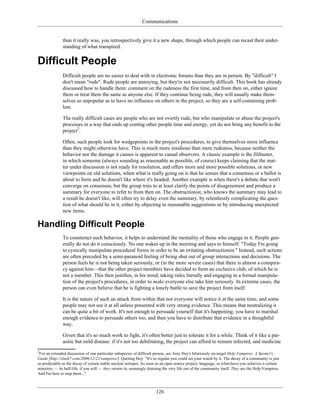 Communications
than it really was, you retrospectively give it a new shape, through which people can recast their under-
standing of what transpired.
Difficult People
Difficult people are no easier to deal with in electronic forums than they are in person. By "difficult" I
don't mean "rude". Rude people are annoying, but they're not necessarily difficult. This book has already
discussed how to handle them: comment on the rudeness the first time, and from then on, either ignore
them or treat them the same as anyone else. If they continue being rude, they will usually make them-
selves so unpopular as to have no influence on others in the project, so they are a self-containing prob-
lem.
The really difficult cases are people who are not overtly rude, but who manipulate or abuse the project's
processes in a way that ends up costing other people time and energy, yet do not bring any benefit to the
project2
.
Often, such people look for wedgepoints in the project's procedures, to give themselves more influence
than they might otherwise have. This is much more insidious than mere rudeness, because neither the
behavior nor the damage it causes is apparent to casual observers. A classic example is the filibuster,
in which someone (always sounding as reasonable as possible, of course) keeps claiming that the mat-
ter under discussion is not ready for resolution, and offers more and more possible solutions, or new
viewpoints on old solutions, when what is really going on is that he senses that a consensus or a ballot is
about to form and he doesn't like where it's headed. Another example is when there's a debate that won't
converge on consensus, but the group tries to at least clarify the points of disagreement and produce a
summary for everyone to refer to from then on. The obstructionist, who knows the summary may lead to
a result he doesn't like, will often try to delay even the summary, by relentlessly complicating the ques-
tion of what should be in it, either by objecting to reasonable suggestions or by introducing unexpected
new items.
Handling Difficult People
To counteract such behavior, it helps to understand the mentality of those who engage in it. People gen-
erally do not do it consciously. No one wakes up in the morning and says to himself: "Today I'm going
to cynically manipulate procedural forms in order to be an irritating obstructionist." Instead, such actions
are often preceded by a semi-paranoid feeling of being shut out of group interactions and decisions. The
person feels he is not being taken seriously, or (in the more severe cases) that there is almost a conspira-
cy against him—that the other project members have decided to form an exclusive club, of which he is
not a member. This then justifies, in his mind, taking rules literally and engaging in a formal manipula-
tion of the project's procedures, in order to make everyone else take him seriously. In extreme cases, the
person can even believe that he is fighting a lonely battle to save the project from itself.
It is the nature of such an attack from within that not everyone will notice it at the same time, and some
people may not see it at all unless presented with very strong evidence. This means that neutralizing it
can be quite a bit of work. It's not enough to persuade yourself that it's happening; you have to marshal
enough evidence to persuade others too, and then you have to distribute that evidence in a thoughtful
way.
Given that it's so much work to fight, it's often better just to tolerate it for a while. Think of it like a par-
asitic but mild disease: if it's not too debilitating, the project can afford to remain infected, and medicine
2
For an extended discussion of one particular subspecies of difficult person, see Amy Hoy's hilariously on-target Help Vampires: A Spotter's
Guide [http://slash7.com/2006/12/22/vampires/]. Quoting Hoy: "It's so regular you could set your watch by it. The decay of a community is just
as predictable as the decay of certain stable nuclear isotopes. As soon as an open source project, language, or what-have-you achieves a certain
notoriety — its half-life, if you will — they swarm in, seemingly draining the very life out of the community itself. They are the Help Vampires.
And I'm here to stop them..."
126
 