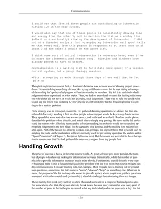 Communications
I would say that five of these people are contributing to Subversion
hitting 1.0 in the near future.
I would also say that one of these people is consistently drawing time
and energy from the other 5, not to mention the list as a whole, thus
(albeit unintentionally) slowing the development of Subversion. I did
not do a threaded analysis, but vgrepping my Subversion mail spool tells
me that every mail from this person is responded to at least once by at
least 2 of the other 5 people on the above list.
I think some sort of radical intervention is necessary here, even if we
do scare the aforementioned person away. Niceties and kindness have
already proven to have no effect.
dev@subversion is a mailing list to facilitate development of a version
control system, not a group therapy session.
-Fitz, attempting to wade through three days of svn mail that he let
pile up
Though it might not seem so at first, J. Random's behavior was a classic case of abusing project proce-
dures. He wasn't doing something obvious like trying to filibuster a vote, but he was taking advantage
of the mailing list's policy of relying on self-moderation by its members. We left it to each individual's
judgement when to post and on what topics. Thus, we had no procedural recourse for dealing with some-
one who either did not have, or would not exercise, such judgement. There was no rule one could point
to and say the fellow was violating it, yet everyone except him knew that his frequent posting was get-
ting to be a serious problem.
Fitz's strategy was, in retrospect, masterful. He gathered damning quantitative evidence, but then dis-
tributed it discreetly, sending it first to a few people whose support would be key in any drastic action.
They agreed that some sort of action was necessary, and in the end we called J. Random on the phone,
described the problem to him directly, and asked him to simply stop posting. He never really did under-
stand the reasons why; if he had been capable of understanding, he probably would have exercised ap-
propriate judgement in the first place. But he agreed to stop posting, and the mailing lists became use-
able again. Part of the reason this strategy worked was, perhaps, the implicit threat that we could start re-
stricting his posts via the moderation software normally used for preventing spam (see the section called
“Spam Prevention” in Chapter 3, Technical Infrastructure). But the reason we were able to have that op-
tion in reserve was that Fitz had gathered the necessary support from key people first.
Handling Growth
The price of success is heavy in the open source world. As your software gets more popular, the num-
ber of people who show up looking for information increases dramatically, while the number of peo-
ple able to provide information increases much more slowly. Furthermore, even if the ratio were even-
ly balanced, there is still a fundamental scalability problem with the way most open source projects han-
dle communications. Consider mailing lists, for example. Most projects have a mailing list for general
user questions—sometimes the list's name is "users", "discuss", "help", or something else. Whatever its
name, the purpose of the list is always the same: to provide a place where people can get their questions
answered, while others watch and (presumably) absorb knowledge from observing these exchanges.
These mailing lists work very well up to a few thousand users and/or a couple of hundred posts a day.
But somewhere after that, the system starts to break down, because every subscriber sees every post; if
the number of posts to the list begins to exceed what any individual reader can process in a day, the list
128
 