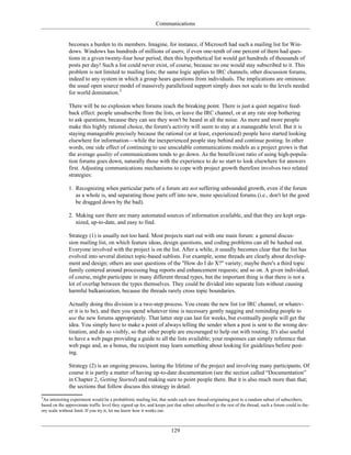 Communications
becomes a burden to its members. Imagine, for instance, if Microsoft had such a mailing list for Win-
dows. Windows has hundreds of millions of users; if even one-tenth of one percent of them had ques-
tions in a given twenty-four hour period, then this hypothetical list would get hundreds of thousands of
posts per day! Such a list could never exist, of course, because no one would stay subscribed to it. This
problem is not limited to mailing lists; the same logic applies to IRC channels, other discussion forums,
indeed to any system in which a group hears questions from individuals. The implications are ominous:
the usual open source model of massively parallelized support simply does not scale to the levels needed
for world domination.3
There will be no explosion when forums reach the breaking point. There is just a quiet negative feed-
back effect: people unsubscribe from the lists, or leave the IRC channel, or at any rate stop bothering
to ask questions, because they can see they won't be heard in all the noise. As more and more people
make this highly rational choice, the forum's activity will seem to stay at a manageable level. But it is
staying manageable precisely because the rational (or at least, experienced) people have started looking
elsewhere for information—while the inexperienced people stay behind and continue posting. In other
words, one side effect of continuing to use unscalable communications models as a project grows is that
the average quality of communications tends to go down. As the benefit/cost ratio of using high-popula-
tion forums goes down, naturally those with the experience to do so start to look elsewhere for answers
first. Adjusting communications mechanisms to cope with project growth therefore involves two related
strategies:
1. Recognizing when particular parts of a forum are not suffering unbounded growth, even if the forum
as a whole is, and separating those parts off into new, more specialized forums (i.e., don't let the good
be dragged down by the bad).
2. Making sure there are many automated sources of information available, and that they are kept orga-
nized, up-to-date, and easy to find.
Strategy (1) is usually not too hard. Most projects start out with one main forum: a general discus-
sion mailing list, on which feature ideas, design questions, and coding problems can all be hashed out.
Everyone involved with the project is on the list. After a while, it usually becomes clear that the list has
evolved into several distinct topic-based sublists. For example, some threads are clearly about develop-
ment and design; others are user questions of the "How do I do X?" variety; maybe there's a third topic
family centered around processing bug reports and enhancement requests; and so on. A given individual,
of course, might participate in many different thread types, but the important thing is that there is not a
lot of overlap between the types themselves. They could be divided into separate lists without causing
harmful balkanization, because the threads rarely cross topic boundaries.
Actually doing this division is a two-step process. You create the new list (or IRC channel, or whatev-
er it is to be), and then you spend whatever time is necessary gently nagging and reminding people to
use the new forums appropriately. That latter step can last for weeks, but eventually people will get the
idea. You simply have to make a point of always telling the sender when a post is sent to the wrong des-
tination, and do so visibly, so that other people are encouraged to help out with routing. It's also useful
to have a web page providing a guide to all the lists available; your responses can simply reference that
web page and, as a bonus, the recipient may learn something about looking for guidelines before post-
ing.
Strategy (2) is an ongoing process, lasting the lifetime of the project and involving many participants. Of
course it is partly a matter of having up-to-date documentation (see the section called “Documentation”
in Chapter 2, Getting Started) and making sure to point people there. But it is also much more than that;
the sections that follow discuss this strategy in detail.
3
An interesting experiment would be a probablistic mailing list, that sends each new thread-originating post to a random subset of subscribers,
based on the approximate traffic level they signed up for, and keeps just that subset subscribed to the rest of the thread; such a forum could in the-
ory scale without limit. If you try it, let me know how it works out.
129
 