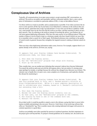 Communications
Conspicuous Use of Archives
Typically, all communications in an open source project, except sometimes IRC conversations, are
archived. The archives are public and searchable, and have referential stability: that is, once a given
piece of information is recorded at a particular address (URL), it stays at that address forever.
Use those archives as much as possible, and as conspicuously as possible. Even when you know the an-
swer to some question off the top of your head, if you think there's a reference in the archives that con-
tains the answer, spend the time to dig it up and present it. Every time you do that in a publicly visible
way, some people learn for the first time that the archives are there, and that searching in them can pro-
duce answers. Also, by referring to the archives instead of rewriting the advice, you reinforce the so-
cial norm against duplicating information. Why have the same answer in two different places? When the
number of places it can be found is kept to a minimum, people who have found it before are more like-
ly to remember what to search for to find it again. Well-placed references also contribute to the quality
of search results in general, because they strengthen the targeted resource's ranking in Internet search en-
gines.
There are times when duplicating information makes sense, however. For example, suppose there's a re-
sponse already in the archives, not from you, saying:
It appears that your Scanley indexes have become frobnicated. To
unfrobnicate them, run these steps:
1. Shut down the Scanley server.
2. Run the 'defrobnicate' program that ships with Scanley.
3. Start up the server.
Then, months later, you see another post indicating that someone's indexes have become frobnicated.
You search the archives and come up with the old response above, but you realize it's missing some
steps (perhaps by mistake, or perhaps because the software has changed since that post was written). The
classiest way to handle this is to post a new, more complete set of instructions, and explicitly obsolete
the old post by mentioning it:
It appears that your Scanley indexes have become frobnicated. We
saw this problem back in July, and J. Random posted a solution at
http://blahblahblah/blah. Below is a more complete description of
how to unfrobnicate your indexes, based on J. Random's instructions
but extending them a bit:
1. Shut down the Scanley server.
2. Become the user the Scanley server normally runs as.
3. As that user, run the 'defrobnicate' program on the indexes.
4. Run Scanley by hand to see if the indexes work now.
5. Restart the server.
(In an ideal world, it would be possible to attach a note to the old post, saying that there is newer infor-
mation available and pointing to the new post. However, I don't know of any archiving software that
offers an "obsoleted by" tag. This is another reason why creating dedicated web pages with answers to
common questions is a good idea.)
Archives are probably most often searched for answers to technical questions, but their importance to
the project goes well beyond that. If a project's formal guidelines are its statutory law, the archives are
130
 