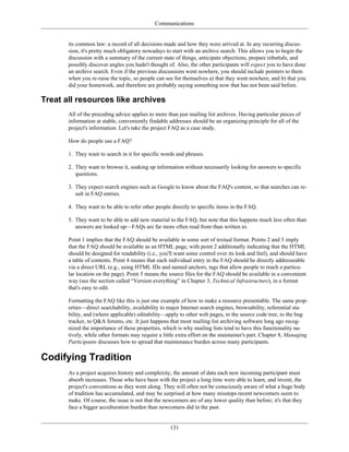 Communications
its common law: a record of all decisions made and how they were arrived at. In any recurring discus-
sion, it's pretty much obligatory nowadays to start with an archive search. This allows you to begin the
discussion with a summary of the current state of things, anticipate objections, prepare rebuttals, and
possibly discover angles you hadn't thought of. Also, the other participants will expect you to have done
an archive search. Even if the previous discussions went nowhere, you should include pointers to them
when you re-raise the topic, so people can see for themselves a) that they went nowhere, and b) that you
did your homework, and therefore are probably saying something now that has not been said before.
Treat all resources like archives
All of the preceding advice applies to more than just mailing list archives. Having particular pieces of
information at stable, conveniently findable addresses should be an organizing principle for all of the
project's information. Let's take the project FAQ as a case study.
How do people use a FAQ?
1. They want to search in it for specific words and phrases.
2. They want to browse it, soaking up information without necessarily looking for answers to specific
questions.
3. They expect search engines such as Google to know about the FAQ's content, so that searches can re-
sult in FAQ entries.
4. They want to be able to refer other people directly to specific items in the FAQ.
5. They want to be able to add new material to the FAQ, but note that this happens much less often than
answers are looked up—FAQs are far more often read from than written to.
Point 1 implies that the FAQ should be available in some sort of textual format. Points 2 and 3 imply
that the FAQ should be available as an HTML page, with point 2 additionally indicating that the HTML
should be designed for readability (i.e., you'll want some control over its look and feel), and should have
a table of contents. Point 4 means that each individual entry in the FAQ should be directly addresseable
via a direct URL (e.g., using HTML IDs and named anchors, tags that allow people to reach a particu-
lar location on the page). Point 5 means the source files for the FAQ should be available in a convenient
way (see the section called “Version everything” in Chapter 3, Technical Infrastructure), in a format
that's easy to edit.
Formatting the FAQ like this is just one example of how to make a resource presentable. The same prop-
erties—direct searchability, availability to major Internet search engines, browsability, referential sta-
bility, and (where applicable) editability—apply to other web pages, to the source code tree, to the bug
tracker, to Q&A forums, etc. It just happens that most mailing list archiving software long ago recog-
nized the importance of these properties, which is why mailing lists tend to have this functionality na-
tively, while other formats may require a little extra effort on the maintainer's part. Chapter 8, Managing
Participants discusses how to spread that maintenance burden across many participants.
Codifying Tradition
As a project acquires history and complexity, the amount of data each new incoming participant must
absorb increases. Those who have been with the project a long time were able to learn, and invent, the
project's conventions as they went along. They will often not be consciously aware of what a huge body
of tradition has accumulated, and may be surprised at how many missteps recent newcomers seem to
make. Of course, the issue is not that the newcomers are of any lower quality than before; it's that they
face a bigger acculturation burden than newcomers did in the past.
131
 