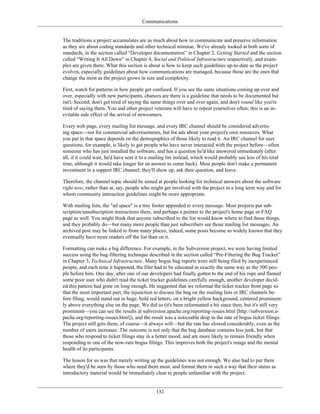 Communications
The traditions a project accumulates are as much about how to communicate and preserve information
as they are about coding standards and other technical minutae. We've already looked at both sorts of
standards, in the section called “Developer documentation” in Chapter 2, Getting Started and the section
called “Writing It All Down” in Chapter 4, Social and Political Infrastructure respectively, and exam-
ples are given there. What this section is about is how to keep such guidelines up-to-date as the project
evolves, especially guidelines about how communications are managed, because those are the ones that
change the most as the project grows in size and complexity.
First, watch for patterns in how people get confused. If you see the same situations coming up over and
over, especially with new participants, chances are there is a guideline that needs to be documented but
isn't. Second, don't get tired of saying the same things over and over again, and don't sound like you're
tired of saying them. You and other project veterans will have to repeat yourselves often; this is an in-
evitable side effect of the arrival of newcomers.
Every web page, every mailing list message, and every IRC channel should be considered advertis-
ing space—not for commercial advertisements, but for ads about your project's own resources. What
you put in that space depends on the demographics of those likely to read it. An IRC channel for user
questions, for example, is likely to get people who have never interacted with the project before—often
someone who has just installed the software, and has a question he'd like answered immediately (after
all, if it could wait, he'd have sent it to a mailing list instead, which would probably use less of his total
time, although it would take longer for an answer to come back). Most people don't make a permanent
investment in a support IRC channel; they'll show up, ask their question, and leave.
Therefore, the channel topic should be aimed at people looking for technical answers about the software
right now, rather than at, say, people who might get involved with the project in a long term way and for
whom community interaction guidelines might be more appropriate.
With mailing lists, the "ad space" is a tiny footer appended to every message. Most projects put sub-
scription/unsubscription instructions there, and perhaps a pointer to the project's home page or FAQ
page as well. You might think that anyone subscribed to the list would know where to find those things,
and they probably do—but many more people than just subscribers see those mailing list messages. An
archived post may be linked to from many places; indeed, some posts become so widely known that they
eventually have more readers off the list than on it.
Formatting can make a big difference. For example, in the Subversion project, we were having limited
success using the bug-filtering technique described in the section called “Pre-Filtering the Bug Tracker”
in Chapter 3, Technical Infrastructure. Many bogus bug reports were still being filed by inexperienced
people, and each time it happened, the filer had to be educated in exactly the same way as the 500 peo-
ple before him. One day, after one of our developers had finally gotten to the end of his rope and flamed
some poor user who didn't read the ticket tracker guidelines carefully enough, another developer decid-
ed this pattern had gone on long enough. He suggested that we reformat the ticket tracker front page so
that the most important part, the injunction to discuss the bug on the mailing lists or IRC channels be-
fore filing, would stand out in huge, bold red letters, on a bright yellow background, centered prominent-
ly above everything else on the page. We did so (it's been reformatted a bit since then, but it's still very
prominent—you can see the results at subversion.apache.org/reporting-issues.html [http://subversion.a-
pache.org/reporting-issues.html]), and the result was a noticeable drop in the rate of bogus ticket filings.
The project still gets them, of course—it always will—but the rate has slowed considerably, even as the
number of users increases. The outcome is not only that the bug database contains less junk, but that
those who respond to ticket filings stay in a better mood, and are more likely to remain friendly when
responding to one of the now-rare bogus filings. This improves both the project's image and the mental
health of its participants.
The lesson for us was that merely writing up the guidelines was not enough. We also had to put them
where they'd be seen by those who need them most, and format them in such a way that their status as
introductory material would be immediately clear to people unfamiliar with the project.
132
 