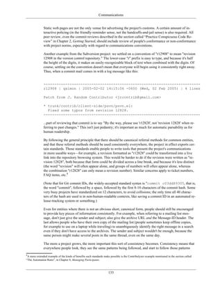 Communications
Static web pages are not the only venue for advertising the project's customs. A certain amount of in-
teractive policing (in the friendly-reminder sense, not the handcuffs-and-jail sense) is also required. All
peer review, even the commit reviews described in the section called “Practice Conspicuous Code Re-
view” in Chapter 2, Getting Started, should include review of people's conformance or non-conformance
with project norms, especially with regard to communications conventions.
Another example from the Subversion project: we settled on a convention of "r12908" to mean "revision
12908 in the version control repository." The lower-case "r" prefix is easy to type, and because it's half
the height of the digits, it makes an easily-recognizable block of text when combined with the digits. Of
course, settling on the convention doesn't mean that everyone will begin using it consistently right away.
Thus, when a commit mail comes in with a log message like this:
------------------------------------------------------------------------
r12908 | qsimon | 2005-02-02 14:15:06 -0600 (Wed, 02 Feb 2005) | 4 lines
Patch from J. Random Contributor <jrcontrib@gmail.com>
* trunk/contrib/client-side/psvn/psvn.el:
Fixed some typos from revision 12828.
------------------------------------------------------------------------
...part of reviewing that commit is to say "By the way, please use 'r12828', not 'revision 12828' when re-
ferring to past changes." This isn't just pedantry; it's important as much for automatic parsability as for
human readership.
By following the general principle that there should be canonical referral methods for common entities,
and that these referral methods should be used consistently everywhere, the project in effect exports cer-
tain standards. Those standards enable people to write tools that present the project's communications
in more useable ways—for example, a revision formatted as "r12828" could be transformed into a live
link into the repository browsing system. This would be harder to do if the revision were written as "re-
vision 12828", both because that form could be divided across a line break, and because it's less distinct
(the word "revision" will often appear alone, and groups of numbers will often appear alone, whereas
the combination "r12828" can only mean a revision number). Similar concerns apply to ticket numbers,
FAQ items, etc.4
(Note that for Git commit IDs, the widely-accepted standard syntax is "commit c03dd89305, that is,
the word "commit", followed by a space, followed by the first 8-10 characters of the commit hash. Some
very busy projects have standardized on 12 characters, to avoid collisions; the only time all 40 charac-
ters of the hash are used is in non-human-readable contexts, like saving a commit ID in an automated re-
lease-tracking system or something.)
Even for entities where there is not an obvious short, canonical form, people should still be encouraged
to provide key pieces of information consistently. For example, when referring to a mailing list mes-
sage, don't just give the sender and subject; also give the archive URL and the Message-ID header. The
last allows people who have their own copy of the mailing list (people sometimes keep offline copies,
for example to use on a laptop while traveling) to unambiguously identify the right message in a search
even if they don't have access to the archives. The sender and subject wouldn't be enough, because the
same person might make several posts in the same thread, even on the same day.
The more a project grows, the more important this sort of consistency becomes. Consistency means that
everywhere people look, they see the same patterns being followed, and start to follow those patterns
4
A more extended example of the kinds of benefits such standards make possible is the Contribulyzer example mentioned in the section called
“The Automation Ratio”, in Chapter 8, Managing Participants.
133
 