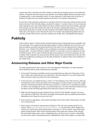 Communications
counters the ticket a year later to be able to follow to where the conversation went to in the mailing list
archives. The person who does the move may find this cross-linking slightly laborious, but open source
is fundamentally a writer-responsible culture. It's more important to make things easy for the tens or
hundreds of people who may read the bug than for the three or five people writing about it.
It's also fine to take important conclusions or summaries from the list discussion and paste them into the
ticket at the end, if that will make things convenient for readers. A common idiom is to move discussion
to the mailing list, put a link to that thread in the ticket, and then when the discussion finishes, paste the
final summary into the ticket (along with a link to the message containing that summary), so someone
browsing the ticket later can easily see what conclusion was reached without having to click to some-
where else or do detective work. Note that the usual "two masters" data duplication problem does not
exist here, because both archives and ticket comments are usually static, unchangeable data anyway.
Publicity
In free software, there is a fairly smooth continuum between purely internal discussions and public rela-
tions statements. This is partly because the target audience is always ill-defined: given that most or all
posts are publicly accessible, the project doesn't have full control over the impression the world gets.
Someone—say, a Hacker News [https://news.ycombinator.com/] poster or slashdot.org [https://slash-
dot.org/] editor—may draw millions of readers' attention to a post that no one ever expected to be seen
outside the project. This is a fact of life that all open source projects live with, but in practice, the risk
is usually small. In general, the announcements that the project most wants publicized are the ones that
will be most publicized, assuming you use the right mechanisms to indicate relative newsworthiness to
the outside world.
Announcing Releases and Other Major Events
For major announcements, there tend to be a few main channels of distribution, on which announce-
ments should be made as nearly simultaneously as possible:
1. Your project's front page is probably seen by more people than any other part of the project. If you
have a really major announcement, put a blurb there. The blurb should be a very brief synopsis that
links to the press release (see below) for more information.
2. At the same time, you should also have a "News" or "Press Releases" area of the web site, where the
announcement can be written up in detail. Part of the purpose of a press release is to provide a single,
canonical "announcement object" that other sites can link to, so make sure it is structured according-
ly: either as one web page per release, as a discrete blog entry, or as some other kind of entity that can
be linked to while still being kept distinct from other press releases in the same area.
3. Make sure the announcement gets broadcast by any relevant Twitter handles, and goes out on any
news channels or RSS feeds. (The latter may happen automatically when you publish announcement,
depending on how things are set up at your site.)
4. Post to forums as appropriate, in the manner described in the section called “Announcing”) in Chap-
ter 2, Getting Started.
5. Send a mail to your project's announcement mailing list. This list's name should actually be "an-
nounce", that is, announce@yourprojectdomain.org, because that's a fairly standard con-
vention now, and the list's charter should make it clear that it is very low-traffic, reserved for major
project announcements. Most of those announcements will be about new releases of the software,
but occasionally other events, such as a fundraising drive, the discovery of a security vulnerability
(see the section called “Announcing Security Vulnerabilities”) later in this chapter, or a major shift
135
 