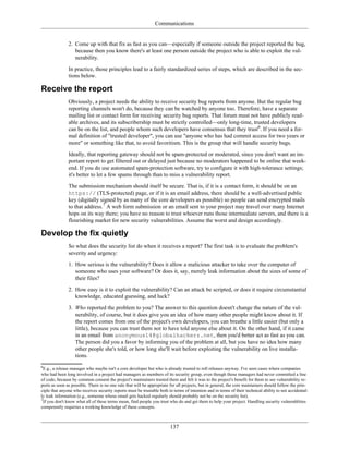 Communications
2. Come up with that fix as fast as you can—especially if someone outside the project reported the bug,
because then you know there's at least one person outside the project who is able to exploit the vul-
nerability.
In practice, those principles lead to a fairly standardized series of steps, which are described in the sec-
tions below.
Receive the report
Obviously, a project needs the ability to receive security bug reports from anyone. But the regular bug
reporting channels won't do, because they can be watched by anyone too. Therefore, have a separate
mailing list or contact form for receiving security bug reports. That forum must not have publicly read-
able archives, and its subscribership must be strictly controlled—only long-time, trusted developers
can be on the list, and people whom such developers have consensus that they trust6
. If you need a for-
mal definition of "trusted developer", you can use "anyone who has had commit access for two years or
more" or something like that, to avoid favoritism. This is the group that will handle security bugs.
Ideally, that reporting gateway should not be spam-protected or moderated, since you don't want an im-
portant report to get filtered out or delayed just because no moderators happened to be online that week-
end. If you do use automated spam-protection software, try to configure it with high-tolerance settings;
it's better to let a few spams through than to miss a vulnerability report.
The submission mechanism should itself be secure. That is, if it is a contact form, it should be on an
https:// (TLS-protected) page, or if it is an email address, there should be a well-advertised public
key (digitally signed by as many of the core developers as possible) so people can send encrypted mails
to that address.7
A web form submission or an email sent to your project may travel over many Internet
hops on its way there; you have no reason to trust whoever runs those intermediate servers, and there is a
flourishing market for new security vulnerabilities. Assume the worst and design accordingly.
Develop the fix quietly
So what does the security list do when it receives a report? The first task is to evaluate the problem's
severity and urgency:
1. How serious is the vulnerability? Does it allow a malicious attacker to take over the computer of
someone who uses your software? Or does it, say, merely leak information about the sizes of some of
their files?
2. How easy is it to exploit the vulnerability? Can an attack be scripted, or does it require circumstantial
knowledge, educated guessing, and luck?
3. Who reported the problem to you? The answer to this question doesn't change the nature of the vul-
nerability, of course, but it does give you an idea of how many other people might know about it. If
the report comes from one of the project's own developers, you can breathe a little easier (but only a
little), because you can trust them not to have told anyone else about it. On the other hand, if it came
in an email from anonymous14@globalhackerz.net, then you'd better act as fast as you can.
The person did you a favor by informing you of the problem at all, but you have no idea how many
other people she's told, or how long she'll wait before exploiting the vulnerability on live installa-
tions.
6
E.g., a release manager who maybe isn't a core developer but who is already trusted to roll releases anyway. I've seen cases where companies
who had been long involved in a project had managers as members of its security group, even though those managers had never committed a line
of code, because by common consent the project's maintainers trusted them and felt it was to the project's benefit for them to see vulnerability re-
ports as soon as possible. There is no one rule that will be appropriate for all projects, but in general, the core maintainers should follow the prin-
ciple that anyone who receives security reports must be trustable both in terms of intention and in terms of their technical ability to not accidental-
ly leak information (e.g., someone whose email gets hacked regularly should probably not be on the security list).
7
If you don't know what all of these terms mean, find people you trust who do and get them to help your project. Handling security vulnerablities
competently requiries a working knowledge of these concepts.
137
 